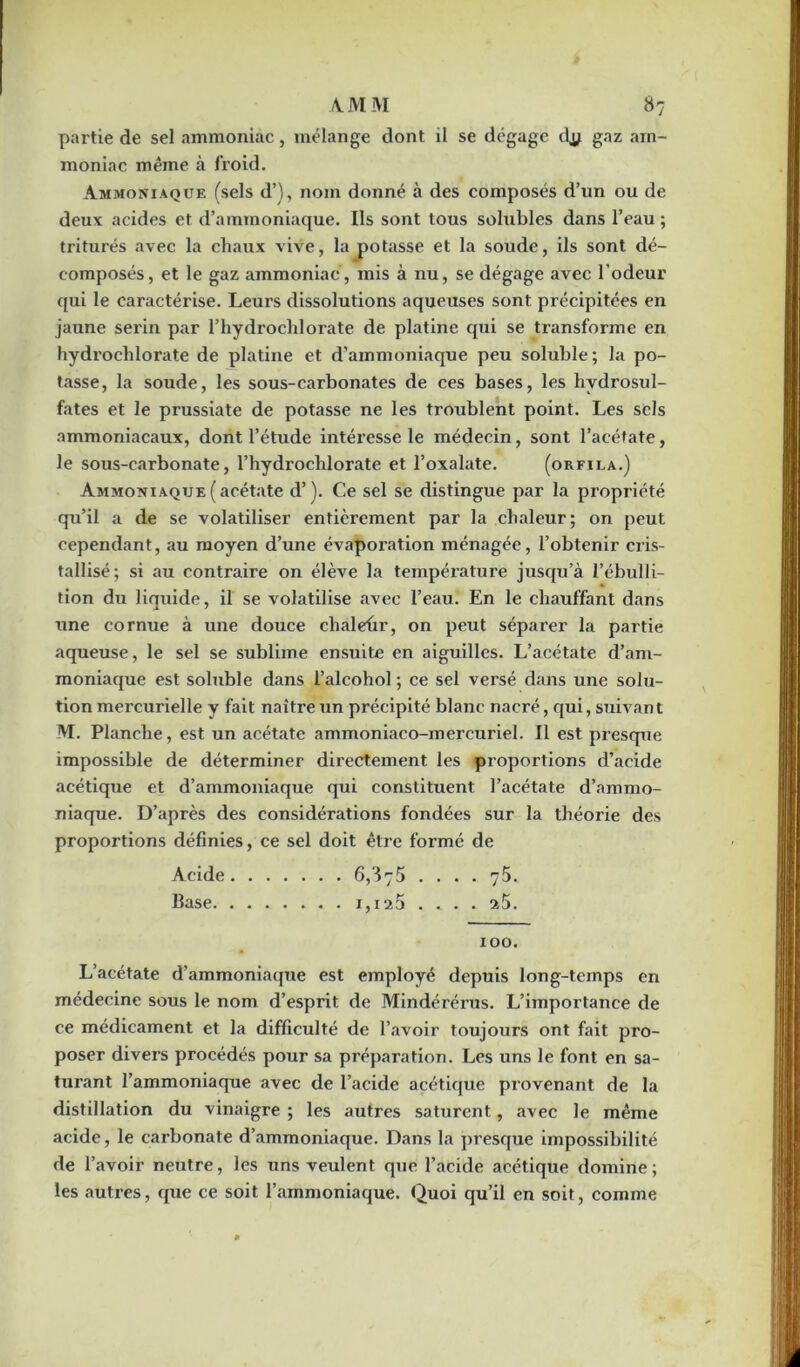 partie de sel ammoniac, mélange dont il se dégage cfy g^z am- moniac même à froid. Ammoniaque (sels d’), nom donné à des composés d’un ou de deux acides et d’ammoniaque. Ils sont tous solubles dans l’eau ; triturés avec la chaux vive, la potasse et la soude, ils sont dé- composés, et le gaz ammoniac, mis à nu, se dégage avec l’odeur qui le caractérise. Leurs dissolutions aqueuses sont précipitées en jaune serin par l’hydrochlorate de platine qui se transforme en hydrochlorate de platine et d'ammoniaque peu soluble; la po- tasse, la soude, les sous-carbonates de ces bases, les hydrosul- fates et le prussiate de potasse ne les troublent point. Les sels ammoniacaux, dont l’étude intéresse le médecin, sont l’acétate, le sous-carbonate, l’hydrochlorate et l’oxalate. (orfila.) Ammoniaque (acétate d’). Ce sel se distingue par la propriété qu’il a de se volatiliser entièrement par la chaleur; on peut cependant, au moyen d’une évaporation ménagée, l’obtenir cris- tallisé; si au contraire on élève la température jusqu’à l’ébulli- tion du liquide, il se volatilise avec l’eau. En le chauffant dans une cornue à une douce chaleur, on peut séparer la partie aqueuse, le sel se sublime ensuite en aiguilles. L’acétate d’am- moniaque est soluble dans l’alcohol ; ce sel versé dans une solu- tion mercurielle y fait naître un précipité blanc nacré, qui, suivant M. Planche, est un acétate ammoniaco-mercuriel. Il est presque impossible de déterminer directement les proportions d’acide acétique et d’ammoniaque qui constituent l’acétate d’ammo- niaque. D’après des considérations fondées sur la théorie des proportions définies, ce sel doit être formé de Acide 6,875 .... 75. Base. ....... 1,125 ... . 25. 100. L’acétate d’ammoniaque est employé depuis long-temps en médecine sous le nom d’esprit de Mindérérus. L’importance de ce médicament et la difficulté de l’avoir toujours ont fait pro- poser divers procédés pour sa préparation. Les uns le font en sa- turant l’ammoniaque avec de l’acide acétique provenant de la distillation du vinaigre ; les autres saturent, avec le même acide, le carbonate d’ammoniaque. Dans la presque impossibilité de l’avoir neutre, les uns veulent que l’acide acétique domine ; les autres, que ce soit l’ammoniaque. Quoi qu’il en soit, comme