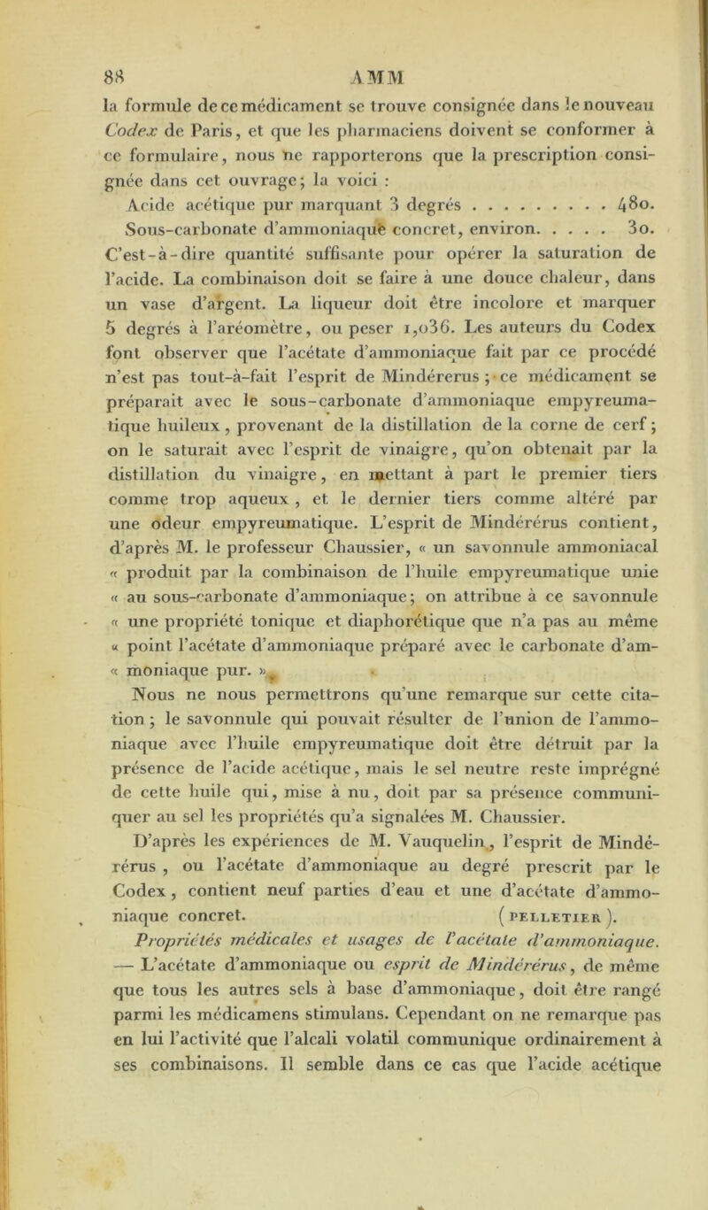 la formule de ce médicament se trouve consignée dans le nouveau Codex de Paris, et que les pharmaciens doivent se conformer à ce formulaire, nous ne rapportei’ons que la prescription consi- gnée dans cet ouvrage; la voici : Acide acétique pur marquant 3 degrés 480. Sous-carbonate d’amrnoniaquè concret, environ 3o. C’est-à-dire quantité suffisante pour opérer la saturation de l’acide. La combinaison doit se faire à une douce chaleur, dans un vase d’argent. La liqueur doit être incolore et marquer 5 degrés à l’aréomètre, ou peser i,o36. Les auteurs du Codex font observer que l’acétate d’ammoniaque fait par ce procédé n’est pas tout-à-fait l’esprit de Mindérérus ; • ce médicament se préparait avec le sous-carbonate d’ammoniaque empyreuma- tique huileux, provenant de la distillation de la corne de cerf ; on le saturait avec l’esprit de vinaigre, qu’on obtenait par la distillation du vinaigre, en mettant à part le premier tiers comme trop aqueux , et le dernier tiers comme altéré par une odeur empyreumatique. L’esprit de Mindérérus contient, d’après M. le professeur Chaussier, « un savonnule ammoniacal « produit par la combinaison de l’huile empyreumatique unie « au sous-carbonate d’ammoniaque; on attribue à ce savonnule « une propriété tonique et diaphorétique que n’a pas au même « point l’acétate d’ammoniaque préparé avec le carbonate d’am- « moniaque pur. Nous ne nous permettrons qu’une remarque sur cette cita- tion ; le savonnule qui pouvait résulter de l’union de l’ammo- niaque avec l’huile empyreumatique doit être détruit par la présence de l’acide acétique, mais le sel neutre reste imprégné de cette huile qui, mise à nu, doit par sa présence communi- quer au sel les propriétés qu’a signalées M. Chaussier. D’après les expériences de M. Vauquelin, l’esprit de Mindé- rérus , ou l’acétate d’ammoniaque au degré prescrit par le Codex , contient neuf parties d’eau et une d’acétate d’ammo- niaque concret. ( pelletier ). Propriétés médicales et usages de Vacétate d’ammoniaque. — L’acétate d’ammoniaque ou esprit de Mindérérus, de même que tous les autres sels à base d’ammoniaque, doit être rangé parmi les médieamens stimulans. Cependant on ne remarque pas en lui l’activité que l’alcali volatil communique ordinairement à ses combinaisons. Il semble dans ce cas que l’acide acétique