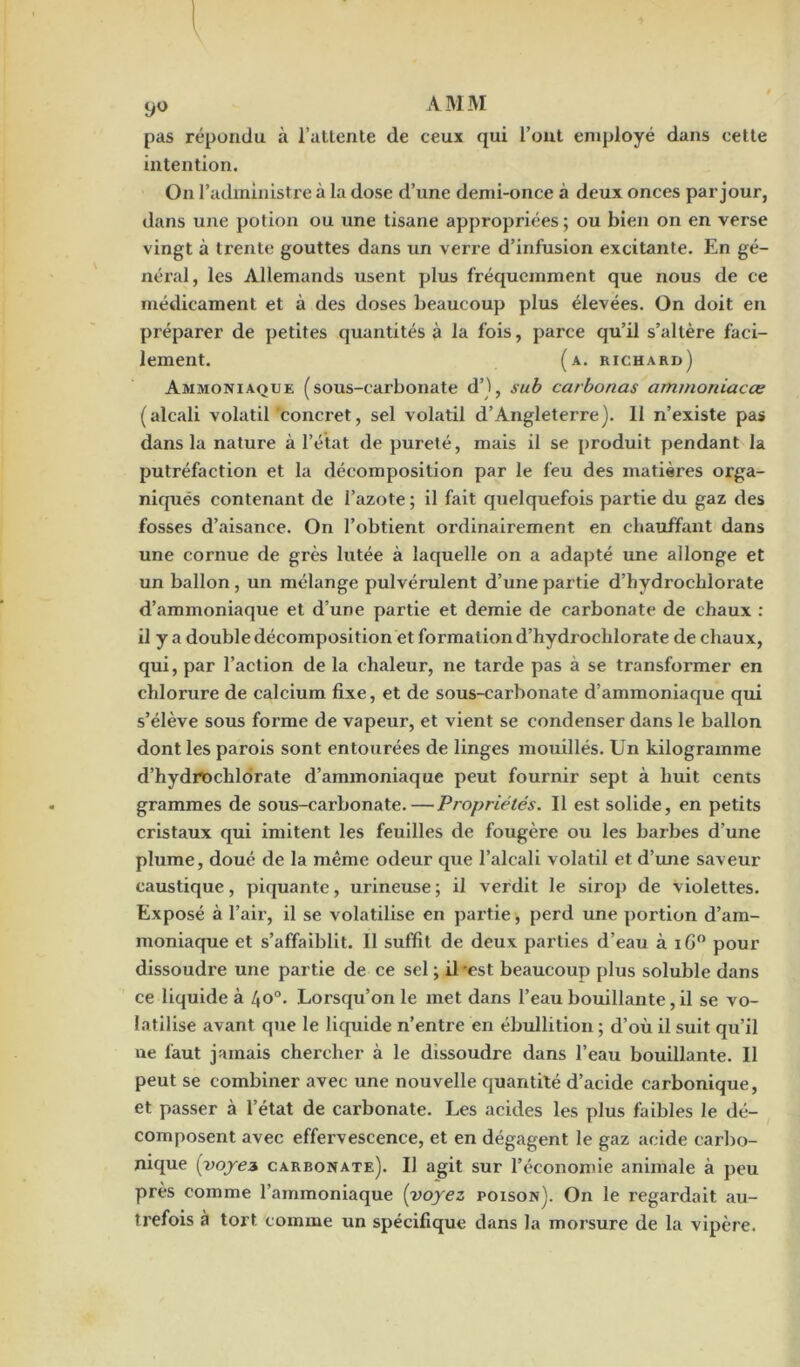 pas répondu à l’attente de ceux qui l’ont employé dans cette intention. On l’administre à la dose d’une demi-once à deux onces par jour, dans une potion ou une tisane appropriées; ou bien on en verse vingt à trente gouttes dans un verre d’infusion excitante. En gé- néral, les Allemands usent plus fréquemment que nous de ce médicament et à des doses beaucoup plus élevées. On doit en préparer de petites quantités à la fois, parce qu’il s’altère faci- lement. (a. richard) Ammoniaque (sous-carbonate d’), sub carbonas ammoniacœ (alcali volatil concret, sel volatil d’Angleterre). 11 n’existe pas dans la nature à l’état de pureté, mais il se produit pendant la putréfaction et la décomposition par le feu des matières orga- niqués contenant de l’azote ; il fait quelquefois partie du gaz des fosses d’aisance. On l’obtient ordinairement en chauffant dans une cornue de grès lutée à laquelle on a adapté une allonge et un ballon, un mélange pulvérulent d’une partie d’hydrochlorate d’ammoniaque et d’une partie et demie de carbonate de chaux : il y a double décomposition et formation d’hydrochlorate de chaux, qui, par l’action de la chaleur, ne tarde pas à se transformer en chlorure de calcium fixe, et de sous-carbonate d’ammoniaque qui s’élève sous forme de vapeur, et vient se condenser dans le ballon dont les parois sont entourées de linges mouillés. Un kilogramme d’hydrochlorate d’ammoniaque peut fournir sept à huit cents grammes de sous-carbonate.—Propriétés. Il est solide, en petits cristaux qui imitent les feuilles de fougère ou les barbes d’une plume, doué de la même odeur que l’alcali volatil et d’une saveur caustique, piquante, urineuse ; il verdit le sirop de violettes. Exposé à l’air, il se volatilise en partie, perd une portion d’am- moniaque et s’affaiblit. Il suffit de deux parties d’eau à iG° pour dissoudre une partie de ce sel ; il est beaucoup plus soluble dans ce liquide à 4o°. Lorsqu’on le met dans l’eau bouillante, il se vo- latilise avant que le liquide n’entre en ébullition ; d’où il suit qu’il ne faut jamais chercher à le dissoudre dans l’eau bouillante. Il peut se combiner avec une nouvelle quantité d’acide carbonique, et passer à l’état de carbonate. Les acides les plus faibles le dé- composent avec effervescence, et en dégagent le gaz acide carbo- nique (voyez carbonate). Il agit sur l’économie animale à peu près comme l’ammoniaque (voyez poison). On le regardait au- trefois à tort comme un spécifique dans la morsure de la vipère.