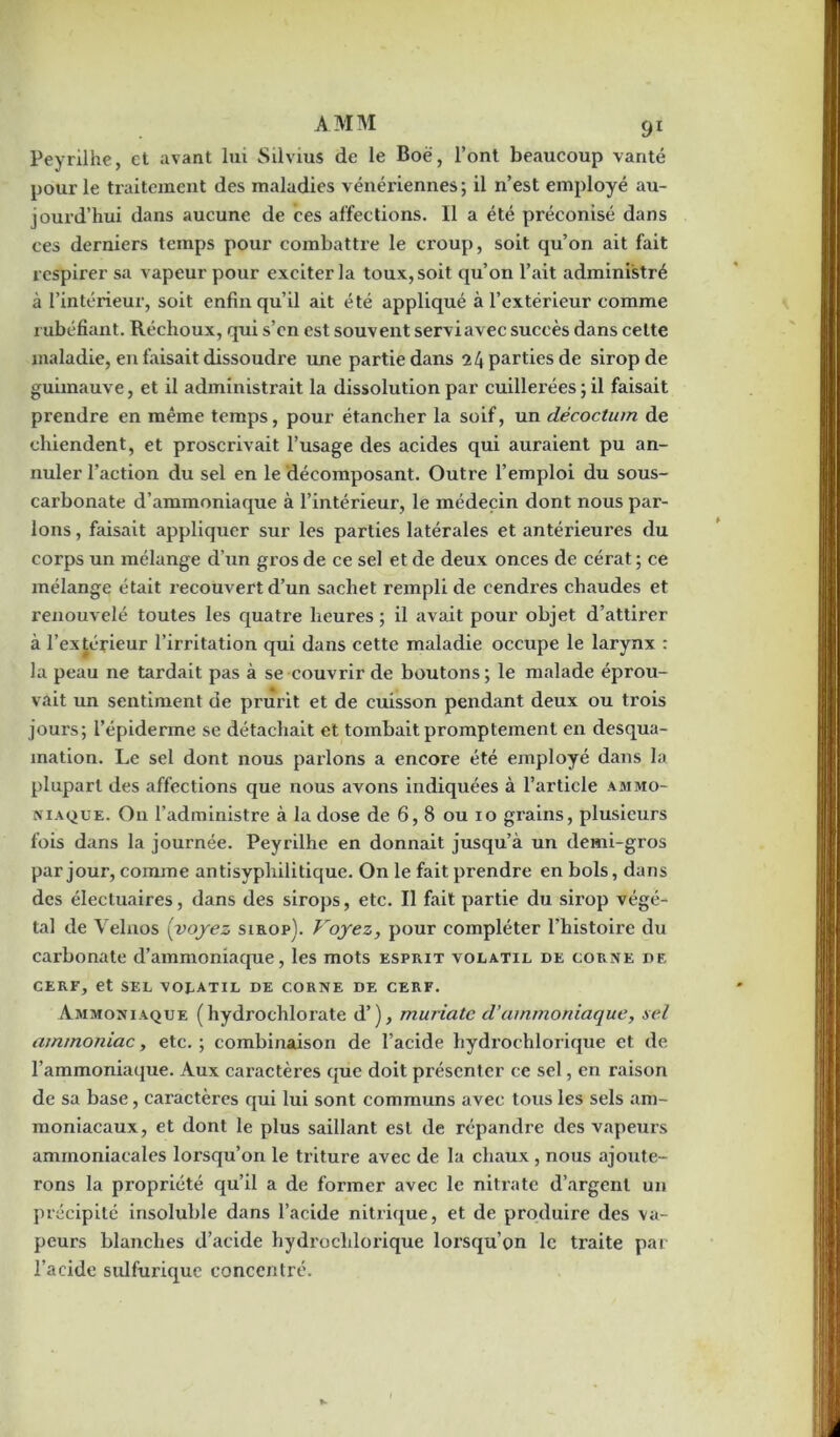 Peyrilhe, et avant lui Silvius de le Boë, l’ont beaucoup vanté pour le traitement des maladies vénériennes; il n’est employé au- jourd’hui dans aucune de ces affections. Il a été préconisé dans ces derniers temps pour combattre le croup, soit qu’on ait fait respirer sa vapeur pour exciter la toux, soit qu’on l’ait administré à l’intérieur, soit enfin qu’il ait été appliqué à l’extérieur comme rubéfiant. Réchoux, qui s’cn est souvent serviavec succès dans cette maladie, en faisait dissoudre une partie dans 24 parties de sirop de guimauve, et il administrait la dissolution par cuillerées ; il faisait prendre en même temps, pour étancher la soif, un décoctum de chiendent, et proscrivait l’usage des acides qui auraient pu an- nuler l’action du sel en le décomposant. Outre l’emploi du sous- carbonate d’ammoniaque à l’intérieur, le médecin dont nous par- lons , faisait appliquer sur les parties latérales et antérieures du corps un mélange d’un gros de ce sel et de deux onces de cérat ; ce mélange était recouvert d’un sachet rempli de cendres chaudes et renouvelé toutes les quatre heures ; il avait pour objet d’attirer à l’extérieur l’irritation qui dans cette maladie occupe le larynx : la peau ne tardait pas à se couvrir de boutons; le malade éprou- vait un sentiment de prurit et de cuisson pendant deux ou trois jours; l’épiderme se détachait et tombait promptement en desqua- mation. Le sel dont nous parlons a encore été employé dans la plupart des affections que nous avons indiquées à l’article ammo- niaque. On l’administre à la dose de 6, 8 ou 10 grains, plusieurs fois dans la journée. Peyrilhe en donnait jusqu’à un demi-gros par jour, comme antisyphilitique. On le fait prendre en bols, dans des électuaires, dans des sirops, etc. Il fait partie du sirop végé- tal de Velnos (voyez sirop). Voyez, pour compléter l'histoire du carbonate d’ammoniaque, les mots esprit volatil de corne de CERF, et SEL VOLATIL DE CORNE DE CERF. Ammoniaque (hydrochlorate d’), muriate d’ammoniaque, sel ammoniac, etc. ; combinaison de l’acide hydrochlorique et de l’ammoniaque. Aux caractères que doit présenter ce sel, en raison de sa base, caractères qui lui sont communs avec tous les sels am- moniacaux, et dont le plus saillant est de répandre des vapeurs ammoniacales lorsqu’on le triture avec de la chaux , nous ajoute- rons la propriété qu’il a de former avec le nitrate d’argent un précipité insoluble dans l’acide nitrique, et de produire des va- peurs blanches d’acide hydrochlorique lorsqu’on le traite par l’acide sulfurique concentré.