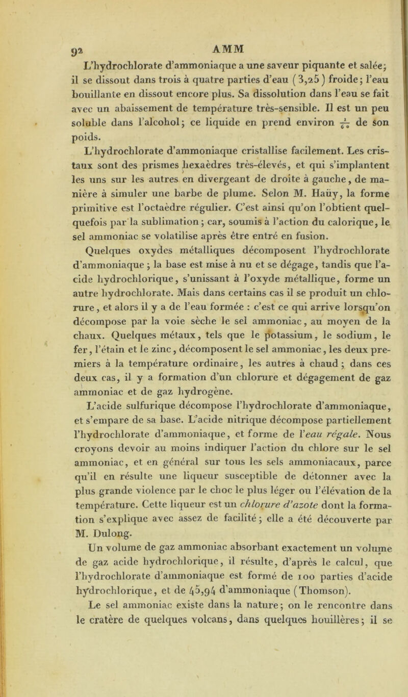 L’hydrochlorate d’ammoniaque a une saveur piquante et salée; il se dissout dans trois à quatre parties d’eau (3,25) froide; l’eau bouillante en dissout encore plus. Sa dissolution dans l’eau se fait avec un abaissement de température très-sensible. Il est un peu soluble dans l’alcohol; ce liquide en prend environ — de Son poids. L’hydrochlorate d’ammoniaque cristallise facilement. Les cris- taux sont des prismes hexaèdres très-élevés, et qui s’implantent les uns sur les autres en divergeant de droite à gauche, de ma- nière à simuler une barbe de plume. Selon M. Haüy, la forme primitive est l’octaèdre régulier. C’est ainsi qu’on l’obtient quel- quefois par la sublimation ; car, soumis à l’action du calorique, le sel ammoniac se volatilise après être entré en fusion. Quelques oxydes métalliques décomposent l’hydrochlorate d’ammoniaque ; la base est mise à nu et se dégage, tandis que l’a- cide liydrochlorique, s’unissant à l’oxyde métallique, forme un autre hydrochlorate. Mais dans certains cas il se produit un chlo- rure , et alors il y a de l’eau formée : c’est ce qui arrive lorsqu’on décompose par la voie sèche le sel ammoniac, au moyen de la chaux. Quelques métaux, tels que le potassium, le sodium, le fer, l’étain et le zinc, décomposent le sel ammoniac, les deux pre- miers à la température ordinaire, les autres à chaud; dans ces deux cas, il y a formation d’un chlorure et dégagement de gaz ammoniac et de gaz hydrogène. L’acide sulfurique décompose l’hydrochlorate d’ammoniaque, et s’empare de sa base. L’acide nitrique décompose partiellement l’hydrochlorate d’ammoniaque, et forme de Veau régale. Nous croyons devoir au moins indiquer l’action du chlore sur le sel ammoniac, et en général sur tous les sels ammoniacaux, parce qu’il en résulte une liqueur susceptible de détonner avec la plus grande violence par le choc le plus léger ou l’élévation de la température. Cette liqueur est un chlorure d’azote dont la forma- tion s’explique avec assez de facilité ; elle a été découverte par M. Dulong. l]n volume de gaz ammoniac absorbant exactement un volume de gaz acide hydrochlorique, il résulte, d’après le calcul, que l’hydrochlorate d’ammoniaque est formé de ioo parties d’acide hydrochlorique, et de 4^,94 d'ammoniaque (Thomson). Le sel ammoniac existe dans la nature; on le rencontre dans le cratère de quelques volcans, dans quelques houillères; il se