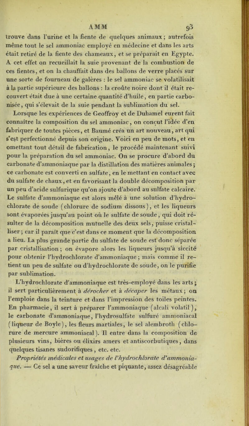 AMM trouve dans l’urine et la fiente de quelques animaux ; autrefois même tout le sel ammoniac employé en médecine et dans les arts était retiré de la fiente des chameaux, et se préparait en Egypte. A cet effet on recueillait la suie provenant de la combustion de ces fientes, et on la chauffait dans des ballons de verre placés sur une sorte de fourneau de galères : le sel ammoniac se volatilisait à la partie supérieure des ballons : la croûte noire dont il était re- couvert était due à une certaine quantité d’huile, en partie carbo- nisée , qui s’élevait de la suie pendant la sublimation du sel. Lorsque les expériences de Geoffroy et de Duhamel eurent fait connaître la composition du sel ammoniac, on conçut l’idée d’en fabriquer de toutes pièces, et Baumé créa un art nouveau, art qui s’est perfectionné depuis son origine. Yoici en peu de mots, et en omettant tout détail de fabrication, le procédé maintenant suivi pour la préparation du sel ammoniac. On se procure d’abord du carbonate d’ammoniaque par la distillation des matières animales ; ce carbonate est converti en sulfate, en le mettant en contact avec du sulfate de chaux, et en favorisant la double décomposition par un peu d’acide sulfurique qu’on ajoute d’abord au sulfate calcaire. Le sulfate d’ammoniaque est alors mêlé à une solution d’hydro- chlorate de soude (chlorure de sodium dissous), et les liqueurs sont évaporées jusqu’au point où le sulfate de soude, qui doit ré- sulter de la décomposition mutuelle des deux sels, puisse cristal- liser ; car il paraît que c’est dans ce moment que la décomposition a lieu. La plus grande partie du sulfate de soude est donc séparée par cristallisation ; on évapore alors les liqueurs jusqu’à siccité pour obtenir l’hydrochlorate d’ammoniaque ; mais comme il re- tient un peu de sulfate ou d’hydrocldorate de soude, on le purifie par sublimation. L’hydrochlorate d'ammoniaque est très-employé dans les arts; il sert particulièrement à dérocher et à décaper les métaux ; on l’emploie dans la teinture et dans l’impression des toiles peintes. En pharmacie, il sert à préparer l’ammoniaque ( alcali volatil ), le carbonate d’ammoniaque, l’hydrosulfate sulfuré ammoniacal (liqueur de Boyle), les fleurs martiales, le sel alembroth (chlo- rure de mercure ammoniacal). Il entre dans la composition de plusieurs vins, bières ou élixirs amers et antiscorbutiques, dans quelques tisanes sudorifiques , etc. etc. Propriétés médicales et usages de l’hydrochlorate d’ammonia- que. — Ce sel a une saveur fraîche et piquante, assez désagréable l