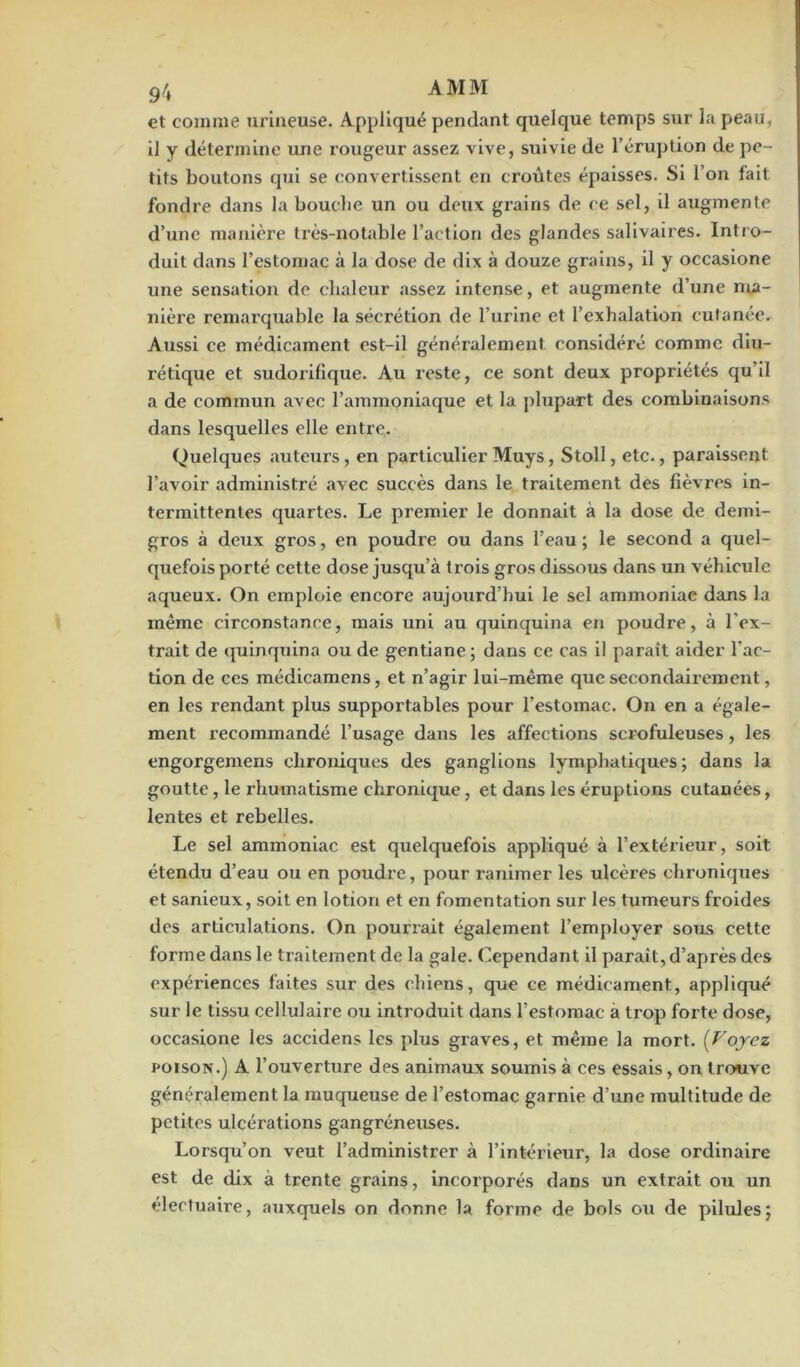 9/i AMM et comme urineuse. Appliqué pendant quelque temps sur la peau, il y détermine une rougeur assez vive, suivie de l’éruption de pe- tits boutons qui se convertissent en croûtes épaisses. Si l’on fait fondre dans la bouche un ou deux grains de ce sel, il augmente d’une manière très-notable l’action des glandes salivaires. Intro- duit dans l’estomac à la dose de dix à douze grains, il y occasione une sensation de chaleur assez intense, et augmente d’une ma- nière remarquable la sécrétion de l’urine et l’exhalation cutanée. Aussi ce médicament est-il généralement considéré comme diu- rétique et sudorifique. Au reste, ce sont deux propriétés qu’il a de commun avec l’ammoniaque et la plupart des combinaisons dans lesquelles elle entre. Quelques auteurs, en particulier Muys, Stoll, etc., paraissent l’avoir administré avec succès dans le traitement des fièvres in- termittentes quartes. Le premier le donnait à la dose de demi- gros à deux gros, en poudre ou dans l’eau ; le second a quel- quefois porté cette dose jusqu’à trois gros dissous dans un véhicule aqueux. On emploie encore aujourd’hui le sel ammoniac dans la même circonstance, mais uni au quinquina en poudre, à l'ex- trait de quinquina ou de gentiane ; dans ce cas il paraît aider l’ac- tion de ces médicamens, et n’agir lui-même que secondairement, en les rendant plus supportables pour l’estomac. On en a égale- ment recommandé l’usage dans les affections scrofuleuses, les engorgemens chroniques des ganglions lymphatiques ; dans la goutte, le rhumatisme chronique, et dans les éruptions cutanées, lentes et rebelles. Le sel ammoniac est quelquefois appliqué à l’extérieur, soit étendu d’eau ou en poudre, pour ranimer les ulcères chroniques et sanieux, soit en lotion et en fomentation sur les tumeurs froides des articulations. On pourrait également l’employer sous cette forme dans le traitement de la gale. Cependant il paraît, d’après des expériences faites sur des chiens, que ce médicament, appliqué sur le tissu cellulaire ou introduit dans l’estomac a trop forte dose, occasione les accidens les plus graves, et même la mort. (Voyez poison.) A l’ouverture des animaux soumis à ces essais, on trouve généralement la muqueuse de l’estomac garnie d’une multitude de petites ulcérations gangréneuses. Lorsqu’on veut l’administrer à l’intérieur, la dose ordinaire est de dix à trente grains, incorporés dans un extrait ou un électuaire, auxquels on donne la forme de bols ou de pilules;