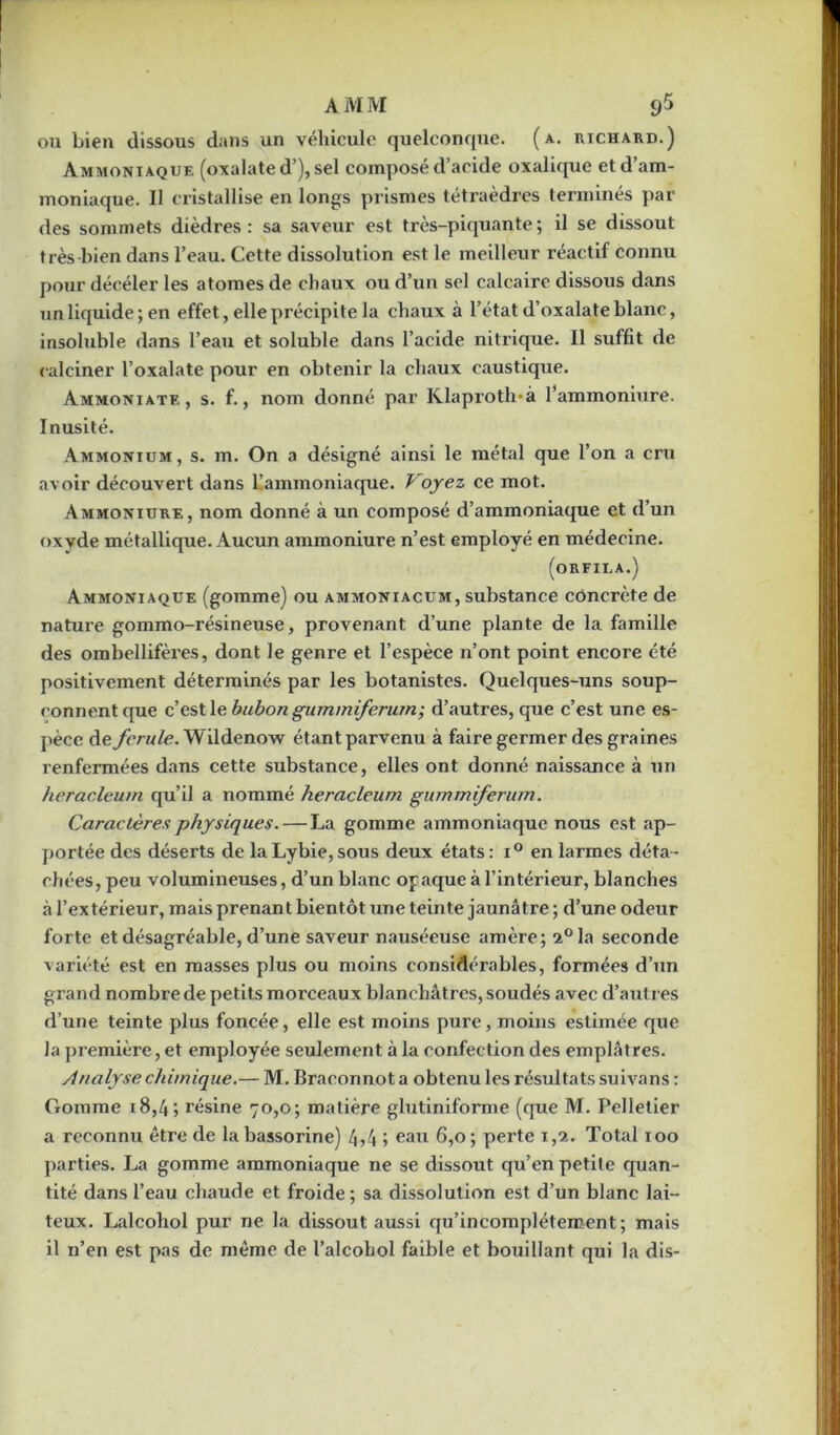 ou bien dissous dans un véhicule quelconque, (a. richard.) Ammoniaque (oxalate d’), sel composé d’acide oxalique et d’am- moniaque. Il cristallise en longs prismes tétraèdres terminés par des sommets dièdres: sa saveur est très-piquante; il se dissout très-bien dans l’eau. Cette dissolution est le meilleur réactif connu pour décéler les atomes de chaux ou d’un sel calcaire dissous dans un liquide; en effet, elle précipite la chaux à l’état d’oxalate blanc, insoluble dans l’eau et soluble dans l’acide nitrique. Il suffit de calciner l’oxalate pour en obtenir la chaux caustique. Ammoniatf. , s. f., nom donné par Klaproth*à l’ammoniure. Inusité. Ammonium, s. m. On a désigné ainsi le métal que l’on a cru avoir découvert dans l’ammoniaque. Voyez ce mot. Ammoniure, nom donné à un composé d’ammoniaque et d’un oxvde métallique. Aucun ammoniure n’est employé en médecine. (orfila.) Ammoniaque (gomme) ou ammoniacum, substance concrète de nature gommo-résineuse, provenant d’une plante de la famille des ombellifères, dont le genre et l’espèce n’ont point encore été positivement déterminés par les botanistes. Quelques-uns soup- çonnent que c’est le bubon gummiferum; d’autres, que c’est une es- pèce de fcrule. Wildenow étant parvenu à faire germer des graines renfermées dans cette substance, elles ont donné naissance à un heracleum qu’il a nommé heracleum gummiferum. Caractères physiques. — La gomme ammoniaque nous est ap- portée des déserts de laLybie,sous deux états: i° en larmes déta- chées, peu volumineuses, d’un blanc opaque à l’intérieur, blanches à l’extérieur, mais prenant bientôt une teinte jaunâtre ; d’une odeur forte et désagréable, d’une saveur nauséeuse amère; 2°la seconde variété est en masses plus ou moins considérables, formées d’un grand nombre de petits morceaux blanchâtres, soudés avec d’autres d’une teinte plus foncée, elle est moins pure, moins estimée que la première, et employée seulement à la confection des emplâtres. Analyse chimique.— M. Braconnot a obtenu les résultats suivans : Gomme 18,4 ; résine 70,0; matière glutiniforme (que M. Pelletier a reconnu être de labassorine) 4,4 ; eau 6,0; perte 1,2. Total 100 parties. La gomme ammoniaque ne se dissout qu’en petite quan- tité dans l’eau chaude et froide; sa dissolution est d’un blanc lai- teux. Lalcohol pur ne la dissout aussi qu’incomplétement ; mais il n’en est pas de même de l’alcohol faible et bouillant qui la dis-