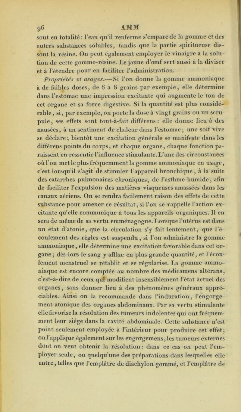 sout en totalité : l’eau qu’il renferme s’empare de la gomme et des autres substances solubles, tandis que la partie spiritueuse dis- sout la résine. On peut également employer le vinaigre à la solu- tion de cette gomme-résine. Le jaune d’œuf sert aussi à la diviser et à l’étendre pour en faciliter l’administration. Propriétés et usages.— Si l’on donne la gomme ammoniaque à de faibles doses, de 6 à 8 grains par exemple, elle détermine dans l’estomac une impression excitante qui augmente le ton de cet organe et sa force digestive. Si la quantité est plus considé- rable , si, par exemple, on porte la dose à vingt grains ou un scru- pule , ses effets sont tout-à-fait différens : elle donne lieu à des nausées, à un sentiment de chaleur dans l’estomac; une soif vive se déclare ; bientôt une excitation générale se manifeste dans les différens points du corps, et chaque organe, chaque fonction pa- raissent en ressentir l’influence stimulante. L’une des circonstances où l’on met le plus fréquemment la gomme ammoniaque en usage, c’est lorsqu’il s’agit de stimuler l’appareil bronchique , à la suite des catari’hes pulmonaires chroniques, de l’asthme humide, afin de faciliter l’expulsion des matières visqueuses amassées dans les canaux aériens. On se rendra facilement raison des effets de cette substance pour amener ce résultat, si l’on se rappelle l’action ex- citante qu’elle communique à tous les appareils organiques. Il en sera de même de sa vertu emménagogue. Lorsque l’utérus est dans un état d’atonie, que la circulation s’y fait lentement, que l’é- coulement des règles est suspendu, si l’on administre la gomme ammoniaque, elle détermine une excitation favorable dans cet or- gane; dès-lors le sang y afflue en plus grande quantité, et l’écou- lement menstruel se rétablit et se régularise. La gomme ammo- niaque est encore comptée au nombre des médicamens altérans, c’est-a-dire de ceux qui modifient insensiblement l’état actuel des organes, sans donner lieu à des phénomènes généraux appré- ciables. Ainsi on la recommande dans l’induration, l’engorge- ment atonique des organes abdominaux. Par sa vertu stimulante elle favorise la résolution des tumeurs indolentes qui ont fréquem- ment leur siège dans la cavité abdominale. Cette substance n’est point seulement employée à l’intérieur pour produire cet effet; on l’applique également sur les engorgemens,les tumeurs externes dont on veut obtenir la résolution : dans ce cas on peut l’em- ployer seule, ou quelqu’une des préparations dans lesquelles elle entre, telles que l’emplâtre de diachylon gommé, et l’emplâtre de