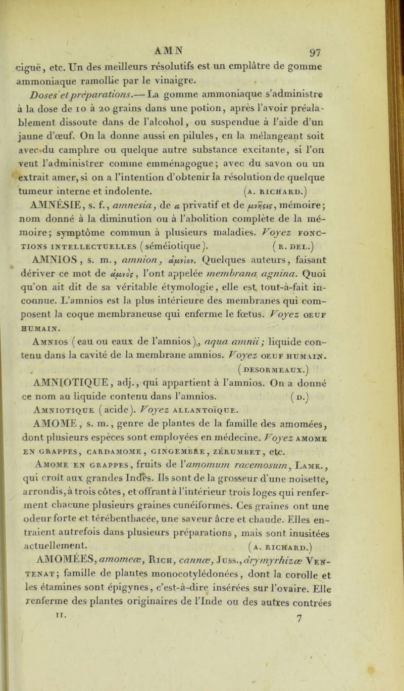 ciguë, etc. Un des meilleurs résolutifs est un emplâtre de gomme ammoniaque ramollie par le vinaigre. Doses'et préparations.— La gomme ammoniaque s’administre à la dose de io à 20 grains dans une potion, après l’avoir préala- blement dissoute dans de l’alcohol, ou suspendue à l’aide d’un jaune d’œuf. On la donne aussi en pilules, en la mélangeant soit avec-du camphre ou quelque autre substance excitante, si l’on veut l’administrer comme emménagogue ; avec du savon ou un extrait amer, si on a l’intention d’obtenir la r ésolution de quelque tumeur interne et indolente. (a. richard.] AMNÉSIE, s. f., aninesia, de « privatif et de pvijsn, mémoire; nom donné à la diminution ou à l’abolition complète de la mé- moire; symptôme commun à plusieurs maladies. Voyez fonc- tions intellectuelles (séméiotique). ( R. DEL.] AMNIOS , s. m., amnion, dpvlov. Quelques auteurs, faisant dériver ce mot de ûpvoç, l’ont appelée membrana agnina. Quoi qu’on ait dit de sa véritable étymologie, elle est tout-à-fait in- connue. L’amnios est la plus intérieure des membranes qui com- posent la coque membraneuse qui enferme le fœtus. Voyez oeuf humain. Amnios (eau ou eaux de l'amnios)., aqua arnnii; liquide con- tenu dans la cavité de la membrane amnios. Voyez oeuf humain. ( DESORMEAUX.) AMNIOTIQUE, adj., qui appartient à l’amnios. On a donné ce nom au liquide contenu dans l’amnios. ( d.) Amniotique (acide). Voyez allantoïqtje. AMOME, s. m., genre de plantes de la famille des amomées, dont plusieurs espèces sont employées en médecine. Voyez amome EN GRAPPES, CARDAMOME, GINGEMBRE, ZÉRUMBET , CtC. Amome en grappes, fruits de Yarnornum racemosurn, Lamk., qui croît aux grandes Indes. Ils sont de la grosseur d'une noisette, arrondis, à trois côtes, et offrant à l’intérieur trois loges qui renfer- ment chacune plusieurs graines cunéiformes. Ces graines ont une odeur forte et térébentliacée, une saveur âcre et chaude. Elles en- traient autrefois dans plusieurs préparations, mais sont inusitées actuellement. (a. richard.) AMOMÉES, amomeæ, Rich, cannce, .Tuss.,drymyrhizæ Ven- tenat; famille de plantes inonocotylédonées, dont la corolle et les étamines sont épigynes, c’est-à-dire insérées sur l’ovaire. Elle renferme des plantes originaires de l’Inde ou des autres contrées 11. 7