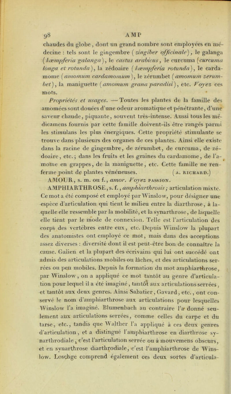 chaudes du globe , dont un grand nombre sont employées en mé- decine : tels sont le gingembre ( zingiber officinale'), le galanga (kœrnpferia galanga), le castus arabicus, le curcuma (curcuma longa et rotunda), la zédoaire (iœmpferia rolunda), le carda- mome (arnomum cardamomum ), le zérumbet ( amornum zeruni- bet), la maniguette (amomurn grana paradisi), etc. Voyez ces mots. Propriétés et usages. — Toutes les plantes de la famille des amomées sont douées d’une odeur aromatique et pénétrante, d’une saveur chaude, piquante, souvent très-intense. Aussi tous les mé- dicamens fournis par cette famille doivent-ils être rangés parmi les stimulans les plus énergiques. Cette propriété stimulante se trouve dans plusieurs des organes de ces plantes. Ainsi elle existe dans la racine de gingembre, de zérumbet, de curcuma, de zé- doaire, etc.; dans les fruits et les graines du cardamome, de l’a- moine en grappes, de la maniguette, etc. Cette famille ne ren- ferme point de plantes vénéneuses. (a. richard.) AMOUR, s. m. ou f., amor. Voyez passion. AMPHIARTHROSE, s. f., amphiarthrosis; articulation mixte. Ce mot a été composé et employé par Winslow, pour désigner une espèce d’articulation qui tient le milieu entre la diarthrose, à la- quelle elle ressemble par la mobilité, et la synarthrose, de laquelle elle tient par le mode de connexion. Telle est l’articulation des corps des vertèbres entre eux, etc. Depuis Winslow la plupart des anatomistes ont employé ce mot, mais dans des acceptions assez diverses : diversité dont il est peut-être bon de connaître la cause. Galien et la plupart des écrivains qui lui ont succédé ont admis des articulations mobiles ou lâches, et des articulations ser- rées ou peu mobiles. Depuis la formation du mot amphiarthrose, par Winslow, on a appliqué ce mot tantôt au genre d’articula- tion pour lequel il a été imaginé, tantôt aux articulations serrées, et tantôt aux deux genres. Ainsi Sabatier, Gavard, etc., ont con- servé le nom d’amphiarthrose aux articulations pour lesquelles Winslow l’a imaginé. Blumenbach au contraire l’a- donné seu- lement aux articulations serrées, comme celles du carpe et du tarse, etc., tandis que Walther l’a appliqué à ces deux genres d’articulation, et a distingué 1 amphiarthrose en diarthrose sy- narthrodiale , c’est l’articulation serrée ou à mouvemens obscurs, et en synarthrose diarthrodiale, c’est l’amphiarthrose de Wins- low. Loschge comprend également ces deux sortes d’articula-