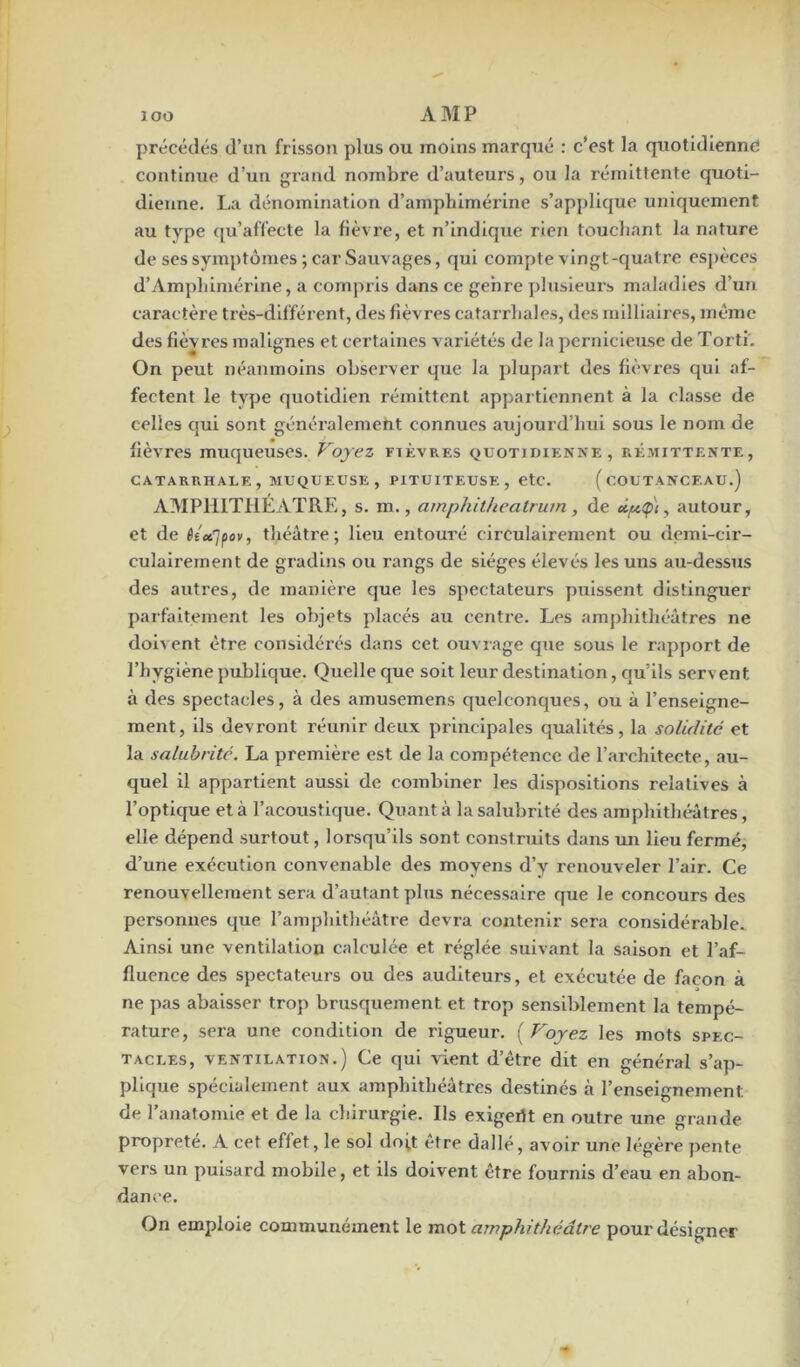 précédés d’un frisson plus ou moins marqué : c’est la quotidienne continue d’un grand nombre d’auteurs, ou la rémittente quoti- dienne. La dénomination d’amphimérine s’applique uniquement au type qu’affecte la fièvre, et n’indique rien touchant la nature de ses symptômes ; car Sauvages, qui compte vingt-quatre espèces d’Amphimérine, a compris dans ce genre plusieurs maladies d’un caractère très-différent, des fièvres catarrhales, des milliaires, même des fièvres malignes et certaines variétés de la pernicieuse de Torti. On peut néanmoins observer que la plupart des fièvres qui af- fectent le type quotidien rémittent appartiennent à la classe de celles qui sont généralement connues aujourd’hui sous le nom de fièvres muqueuses. Voyez fièvres quotidienne, rémittente, CATARRHALE, MUQUEUSE, PITUITEUSE, etc. ( COUTANCF.AU.) AMPHITHEATRE, s. m., amphitheatrum, de eLp<p\y autour, et de é£«7pov, théâtre; lieu entouré circulairement ou demi-cir- culairement de gradins ou rangs de sièges élevés les uns au-dessus des autres, de manière que les spectateurs puissent distinguer parfaitement les objets placés au centre. Les amphithéâtres ne doivent être considérés dans cet ouvrage que sous le rapport de l’hygiène publique. Quelle que soit leur destination, qu’ils servent à des spectacles, à des amusemens quelconques, ou à l’enseigne- ment, ils devront réunir deux principales qualités, la solidité et la salubrité. La première est de la compétence de l’architecte, au- quel il appartient aussi de combiner les dispositions relatives à l’optique et à l’acoustique. Quant à la salubrité des amphithéâtres, elle dépend surtout, lorsqu’ils sont construits dans un lieu fermé, d’une exécution convenable des moyens d’y renouveler l’air. Ce renouvellement sera d’autant plus nécessaire que le concours des personnes que l’amphithéâtre devra contenir sera considérable. Ainsi une ventilation calculée et réglée suivant la saison et l’af- fluence des spectateurs ou des auditeurs, et exécutée de façon à ne pas abaisser trop brusquement et trop sensiblement la tempé- rature, sera une condition de rigueur. ( Voyez les mots spec- tacles, ventilation.) Ce qui vient d’être dit en général s’ap- plique spécialement aux amphithéâtres destinés à l’enseignement de l’anatomie et de la chirurgie. Ils exigeilt en outre une grande propreté. A cet eflet, le sol doit être dallé, avoir une légère pente vers un puisard mobile, et ils doivent être fournis d’eau en abon- dance. On emploie communément le mot amphithéâtre pour désigner