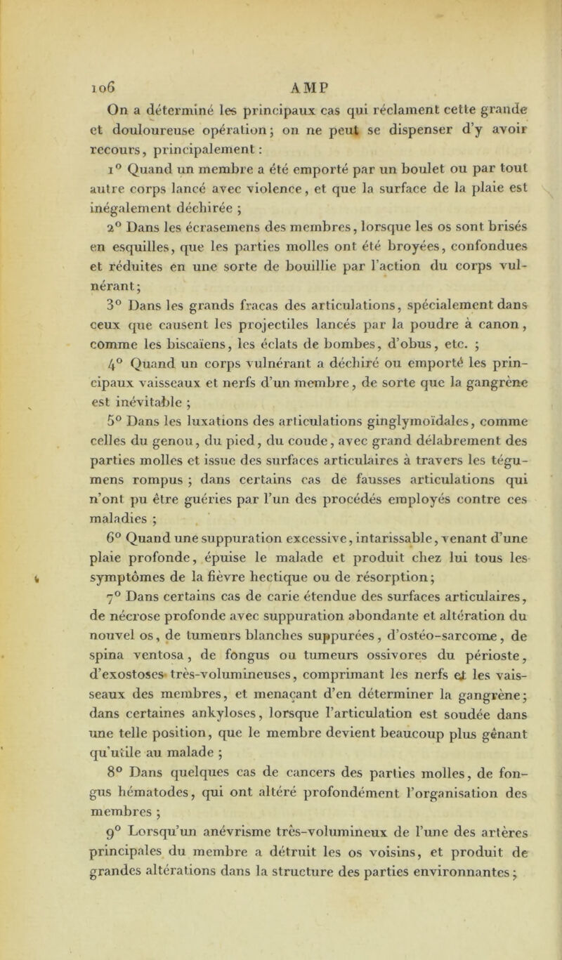 On a déterminé les principaux cas qui réclament cette grande et douloureuse opération; on ne peut se dispenser d’y avoir recours, principalement: i° Quand un membre a été emporté par un boulet ou par tout autre corps lancé avec violence, et que la surface de la plaie est inégalement déchirée ; 2° Dans les écrasemens des membres, lorsque les os sont brisés en esquilles, que les parties molles ont été broyées, confondues et réduites en une sorte de bouillie par l’action du corps vul- nérant; 3° Dans les grands fracas des articulations, spécialement dans ceux que causent les projectiles lancés par la poudre à canon, comme les biscaïcns, les éclats de bombes, d’obus, etc. ; 4° Quand un corps vulnérant a déchiré ou emporté les prin- cipaux vaisseaux et nerfs d’un membre, de sorte que la gangrène est inévitable ; 5° Dans les luxations des articulations ginglymoïdales, comme celles du genou, du pied, du coude, avec grand délabrement des parties molles et issue des surfaces articulaires à travers les tégu- mens rompus ; dans certains cas de fausses articulations qui n’ont pu être guéries par l’un des procédés employés contre ces maladies ; 6° Quand une suppuration excessive, intarissable, venant d’une plaie profonde, épuise le malade et produit chez lui tous les symptômes de la fièvre hectique ou de résorption; 7° Dans certains cas de carie étendue des surfaces articulaires, de nécrose profonde avec suppuration abondante et altération du nouvel os, de tumeurs blanches suppurées, d’ostéo-sarcome, de spina ventosa, de fongus ou tumeurs ossivores du périoste, d’exostoses-très-volumineuses, comprimant les nerfs ei les vais- seaux des membres, et menaçant d’en déterminer la gangrène; dans certaines ankylosés, lorsque l’articulation est soudée dans une telle position, que le membre devient beaucoup plus gênant qu’utile au malade ; 8° Dans quelques cas de cancers des parties molles, de fon- gus hématodes, qui ont altéré profondément l’organisation des membres ; 9° Lorsqu’un anévrisme très-volumineux de l’une des artères principales du membre a détruit les os voisins, et produit de grandes altérations dans la structure des parties environnantes;