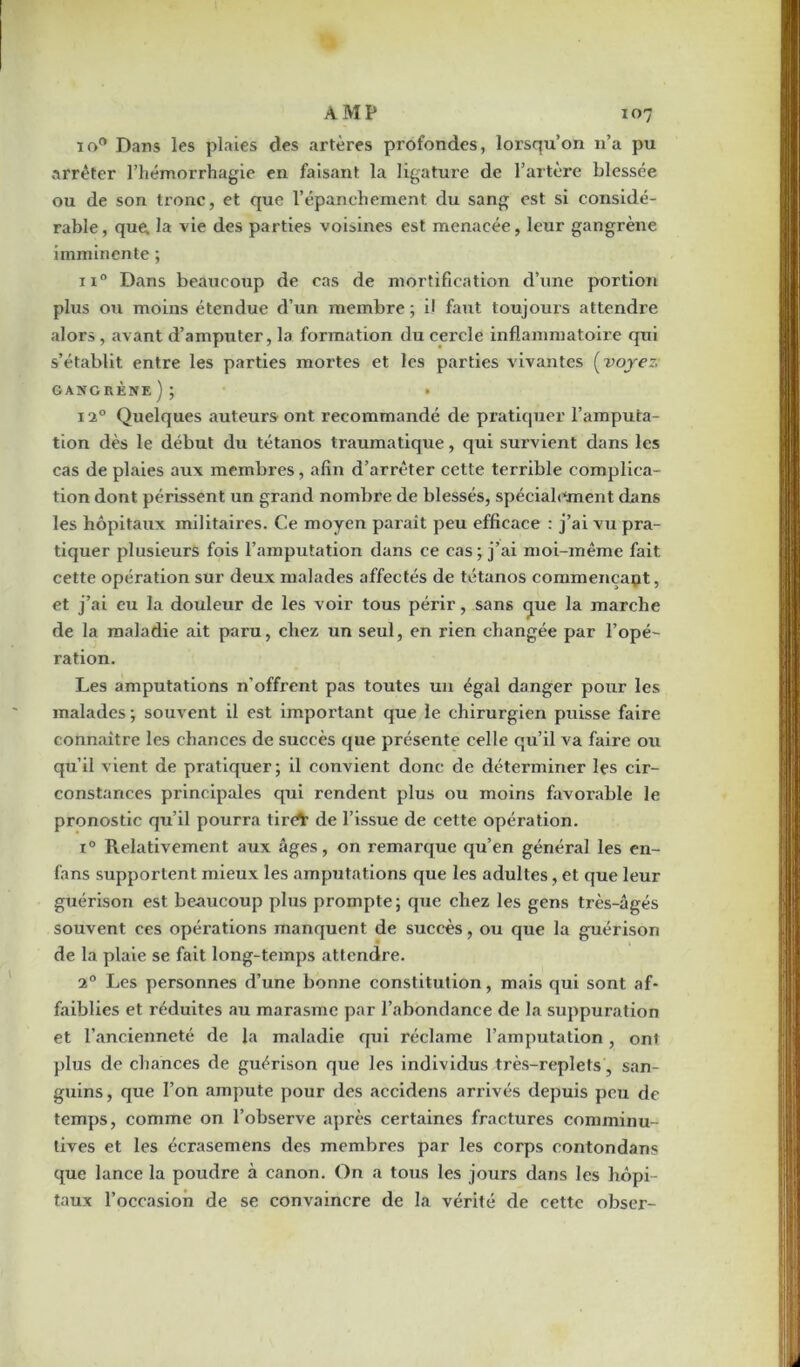 10e* Dans les plaies des artères profondes, lorsqu’on 11’a pu arrêter l’hémorrhagie en faisant la ligature de l’artère blessée ou de son tronc, et que l’épanchement du sang est si considé- rable, que. la vie des parties voisines est menacée, leur gangrène imminente ; ii° Dans beaucoup de cas de mortification d’une portion plus ou moins étendue d’un membre ; il faut toujouis attendre alors, avant d’amputer, la formation du cercle inflammatoire qui s’établit entre les parties mortes et les parties vivantes (voyez• gangrène); • 1i° Quelques auteurs ont recommandé de pratiquer l’amputa- tion dès le début du tétanos traumatique, qui survient dans les cas de plaies aux membres, afin d’arrêter cette terrible complica- tion dont périssent un grand nombre de blessés, spécialement dans les hôpitaux militaires. Ce moyen paraît peu efficace : j’ai vu pra- tiquer plusieurs fois l’amputation dans ce cas; j’ai moi-même fait cette opération sur deux malades affectés de tétanos commençant, et j’ai eu la douleur de les voir tous périr, sans que la marche de la maladie ait paru, chez un seul, en rien changée par l’opé- ration. Les amputations n'offrent pas toutes un égal danger pour les malades; souvent il est important que le chirurgien puisse faire connaître les chances de succès que présente celle qu’il va faire ou qu’il vient de pratiquer; il convient donc de déterminer les cir- constances principales qui rendent plus ou moins favorable le pronostic qu’il pourra tiré* de l’issue de cette opération. i° Relativement aux âges, on remarque qu’en général les en- fans supportent mieux les amputations que les adultes, et que leur guérison est beaucoup plus prompte; que chez les gens très-âgés souvent ces opérations manquent de succès, ou que la guérison de la plaie se fait long-temps attendre. i° Les personnes d’une bonne constitution, mais qui sont af- faiblies et réduites au marasme par l’abondance de la suppuration et l’ancienneté de la maladie qui réclame l’amputation, ont plus de chances de guérison que les individus très-replets , san- guins, que l’on ampute pour des accidens arrivés depuis peu de temps, comme on l’observe après certaines fractures comminu- tives et les écrasemens des membres par les corps contondans que lance la poudre à canon. On a tous les jours dans les hôpi- taux l’occasion de se convaincre de la vérité de cette obser-