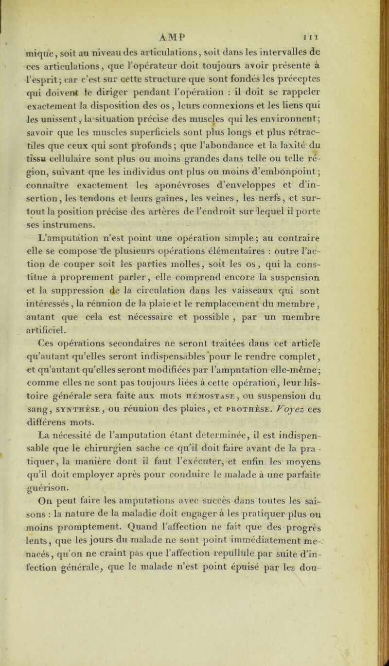 mique, soit au niveau des articulations, soit dans les intervalles de ces articulations, que l’opérateur doit toujours avoir présente à l’esprit; car c’est sur cette structure que sont fondés les préceptes qui doivent le diriger pendant l’opération : il doit se rappeler exactement la disposition des os, leurs connexions et les liens qui les unissent, la situation précise des muscles qui les environnent; savoir que les muscles superficiels sont plus longs et plus rétrac- tiles que ceux qui sont profonds ; que l’abondance et la laxité du tissu cellulaire sont plus ou moins grandes dans telle ou telle ré- gion, suivant que les individus ont plus ou moins d’embonpoint; connaître exactement les aponévroses d’enveloppes et d’in- sertion, les tendons et leurs gaines, les veines, les nerfs, et sur- tout la position précise des artères de l’endroit sur lequel il porte ses instrumens. L’amputation n’est point une opération simple; au contraire elle se compose de plusieurs opérations élémentaires : outre l’ac- tion de couper soit les parties molles, soit les os, qui la cons- titue à proprement parler, elle comprend encore la suspension et la suppression de la circulation dans les vaisseaux qui sont intéressés, la réunion de la plaie et le remplacement du membre, autant que cela est nécessaire et possible , par un membre artificiel. Ces opérations secondaires ne seront traitées dans cet article qu’autant qu’elles seront indispensables pour le rendre complet, et qu’autant qu’elles seront modifiées par l’amputation elle-même; comme elles ne sont pas toujours liées à cette opération, leur his- toire générale sera faite aux mots hémostase, ou suspension du sang, synthèse, ou réunion des plaies, et prothèse. Voyez ces différens mots. La nécessité de l’amputation étant déterminée, il est indispen- sable que le chirurgien sache ce qu’il doit faire avant de la pra - tiquer, la manière dont il faut l’exécuter, et enfin les moyens qu’il doit employer après pour conduire le malade à une parfaite guérison. On peut faire les amputations avec succès dans toutes les sai- sons : la nature de la maladie doit engager à les pratiquer plus ou moins promptement. Quand l’affection ne fait que des progrès lents, que les jours du malade ne sont point immédiatement me-, nacés, qu’on ne craint pas que l’affection repiillùle par suite d’in- fection générale, que le malade n’est point épuisé par les dou