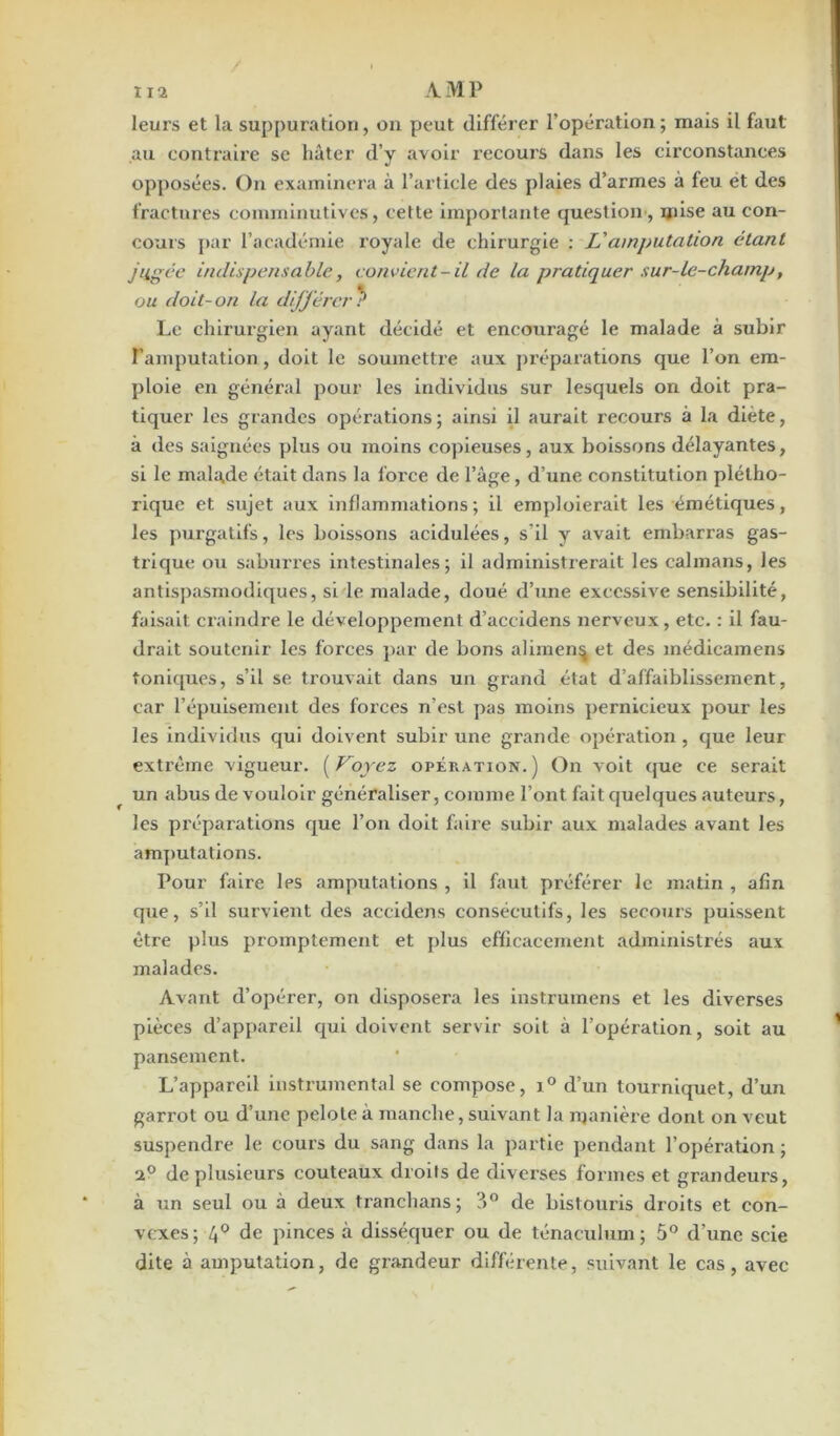 leurs et la suppuration, on peut différer l'opération; mais il faut au contraire se hâter d’y avoir recours dans les circonstances opposées. On examinera à l’article des plaies d’armes à feu et des fractures comminutives, cette importante question, mise au con- cours par l’académie royale de chirurgie : Vamputation étant jugée indispensable, convient-il de la pratiquer sur-le-champ, ou doit-on la dijférer ? Le chirurgien ayant décidé et encouragé le malade à subir l’amputation, doit le soumettre aux préparations que l’on em- ploie en général pour les individus sur lesquels on doit pra- tiquer les grandes opérations ; ainsi il aurait recours à la diète, à des saignées plus ou moins copieuses, aux boissons délayantes, si le malade était dans la l’oi’ce de l’âge, d’une constitution plétho- rique et sujet aux inflammations; il emploierait les émétiques, les purgatifs, les boissons acidulées, s'il y avait embarras gas- trique ou saburres intestinales; il administrerait les caïmans, les antispasmodiques, si le malade, doué d’une excessive sensibilité, faisait craindre le développement d’aceidens nerveux, etc. : il fau- drait soutenir les forces par de bons aliment et des médicamens toniques, s’il se trouvait dans un grand état d’affaiblissement, car l’épuisement des forces n’est pas moins pernicieux pour les les individus qui doivent subir une grande opération, que leur exti’ème vigueur. ( Voyez opération.) On voit que ce serait un abus de vouloir généraliser, comme l’ont fait quelques auteurs, les préparations que l’on doit faire subir aux malades avant les amputations. Pour faire Ips amputations , il faut préférer le matin , afin que, s’il survient des accidens consécutifs, les secours puissent être plus promptement et plus efficacement administrés aux malades. Avant d’opérer, on disposera les instrumens et les diverses pièces d’appareil qui doivent servir soit à l’opération, soit au pansement. L’appareil instrumental se compose, i° d’un tourniquet, d’un garrot ou d’une pelote à manche, suivant la manière dont on veut suspendre le cours du sang dans la partie pendant l’opération ; de plusieurs couteaux droits de diverses formes et grandeurs, à un seul ou à deux tranchans; ?>° de bistouris droits et con- vexes; 4° de pinces à disséquer ou de ténaculum; 5° d’une scie dite à amputation, de grandeur différente, suivant le cas, avec