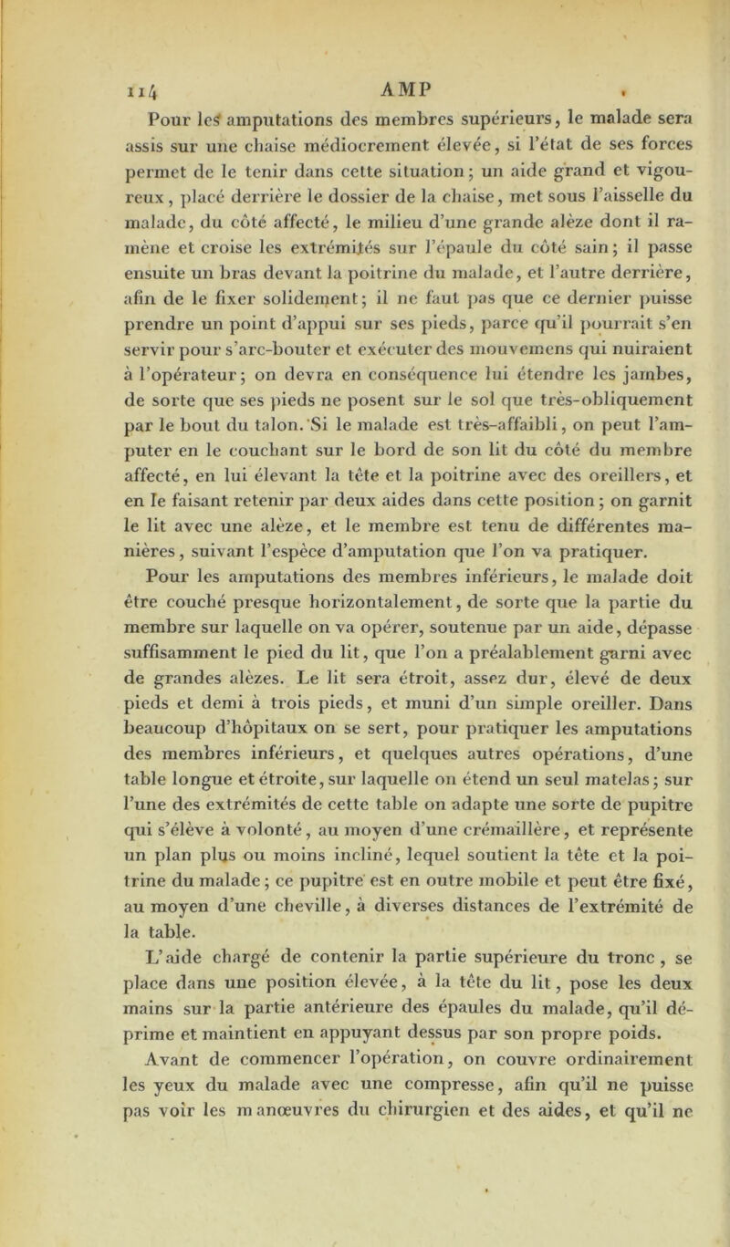 Pour le* amputations des membres supérieurs, le malade sera assis sur une chaise médiocrement élevée, si l’état de ses forces permet de le tenir dans cette situation ; un aide grand et vigou- reux , placé derrière le dossier de la chaise, met sous l’aisselle du malade, du côté affecté, le milieu d’une grande alèze dont il ra- mène et croise les extrémités sur l’épaule du côté sain ; il passe ensuite un bras devant la poitrine du malade, et l’autre derrière, afin de le fixer solidement; il ne faut pas que ce dernier puisse prendre un point d’appui sur ses pieds, parce qu’il pourrait s’en servir pour s’arc-bouter et exécuter des mouvemens qui nuiraient à l’opérateur; on devra en conséquence lui étendre les jambes, de sorte que ses pieds ne posent sur le sol que très-obliquement par le bout du talon. Si le malade est très-affaibli, on peut l’am- puter en le couchant sur le bord de son lit du côté du membre affecté, en lui élevant la tète et la poitrine avec des oreillers, et en le faisant retenir par deux aides dans cette position ; on garnit le lit avec une alèze, et le membre est tenu de différentes ma- nières , suivant l’espèce d’amputation que l’on va pratiquer. Pour les amputations des membres inférieurs, le malade doit être couché presque horizontalement, de sorte que la partie du membre sur laquelle on va opérer, soutenue par un aide, dépasse suffisamment le pied du lit, que l’on a préalablement garni avec de grandes alèzes. Le lit sera étroit, assez dur, élevé de deux pieds et demi à trois pieds, et muni d’un simple oreiller. Dans beaucoup d’hôpitaux on se sert, pour pratiquer les amputations des membres inférieurs, et quelques autres opérations, d’une table longue et étroite, sur laquelle on étend un seul matelas ; sur l’une des extrémités de cette table on adapte une sorte de pupitre qui s’élève à volonté, au moyen d’une crémaillère, et représente un plan plus ou moins incliné, lequel soutient la tête et la poi- trine du malade ; ce pupitre est en outre mobile et peut être fixé, au moyen d’une cheville, à diverses distances de l’extrémité de la table. L’aide chargé de contenir la partie supérieure du tronc , se place dans une position élevée, à la tête du lit, pose les deux mains sur la partie antérieure des épaules du malade, qu’il dé- prime et maintient en appuyant dessus par son propre poids. Avant de commencer l’opération, on couvre ordinairement les yeux du malade avec une compresse, afin qu’il ne puisse pas voir les manœuvres du chirurgien et des aides, et qu’il ne