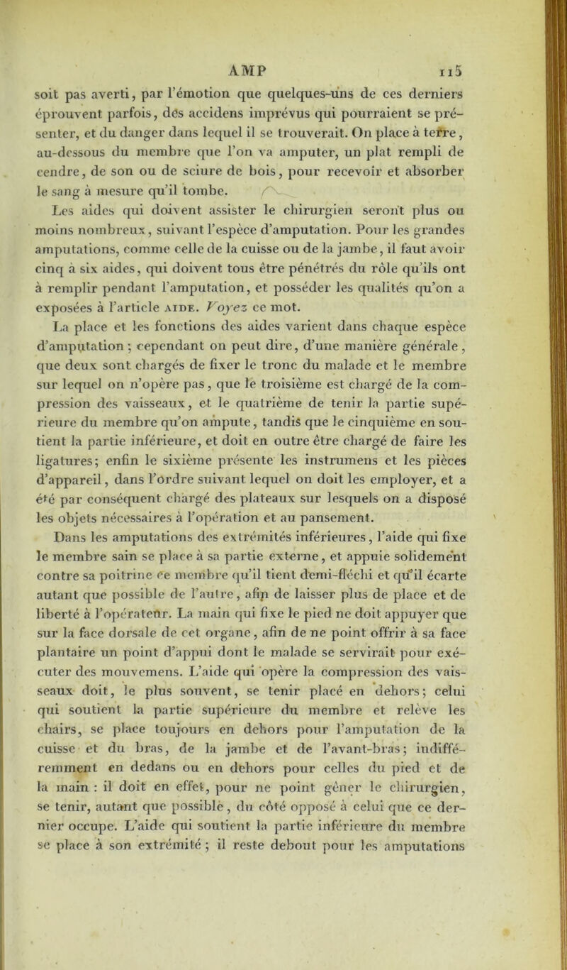 soit pas averti, par l’émotion que quelques-uns de ces derniers éprouvent parfois, des accidens imprévus qui pourraient se pré- senter, et du danger dans lequel il se trouverait. On place à terre, au-dessous du membre que l’on va amputer, un plat rempli de cendre, de son ou de sciure de bois, pour recevoir et absorber le sang à mesure qu’il tombe. f - Les aides qui doivent assister le chirurgien seront plus ou moins nombreux, suivant l’espèce d’amputation. Pour les grandes amputations, comme celle de la cuisse ou de la jambe, il faut avoir cinq à six aides, qui doivent tous être pénétrés du rôle qu’ils ont à remplir pendant l’amputation, et posséder les qualités qu’on a exposées à l’article aide. Voyez ce mot. La place et les fonctions des aides varient dans chaque espèce d’amputation ; cependant on peut dire, d’une manière générale , que deux sont chargés de fixer le tronc du malade et le membre sur lequel on n’opère pas, que le troisième est chargé de la com- pression des vaisseaux, et le quatrième de tenir la partie supé- rieure du membre qu’on ampute, tandis que le cinquième en sou- tient la partie inférieure, et doit en outre être chargé de faire les ligatures; enfin le sixième présente les instrumens et les pièces d’appareil, dans l’ordre suivant lequel on doit les employer, et a été par conséquent chargé des plateaux sur lesquels on a disposé les objets nécessaires à l’opération et au pansement. Dans les amputations des extrémités inférieures, l’aide qui fixe le membre sain se place à sa partie externe, et appuie solidement contre sa poitrine ce membre qu’il tient demi-fléchi et qu’il écarte autant que possible de l’autre, afip de laisser plus de place et de liberté à l’opérateur. La main qui fixe le pied ne doit appuyer que sur la face dorsale de cet organe, afin de ne point offrir à sa face plantaire un point d’appui dont le malade se servirait pour exé- cuter des mouvemens. L’aide qui opère la compression des vais- seaux doit, le plus souvent, se tenir placé en dehors; celui qui soutient la partie supérieure du membre et relève les chairs, se place toujours en dehors pour l’amputation de la cuisse et du bras, de la jambe et de l’avant-bras; indiffé- remment en dedans ou en dehors pour celles du pied et de la main: il doit en effet, pour ne point, gêner le chirurgien, se tenir, autant cpie possible, du côté opposé à celui que ce der- nier occupe. L’aide qui soutient la partie inférieure du membre se place à son extrémité; il reste debout pour les amputations