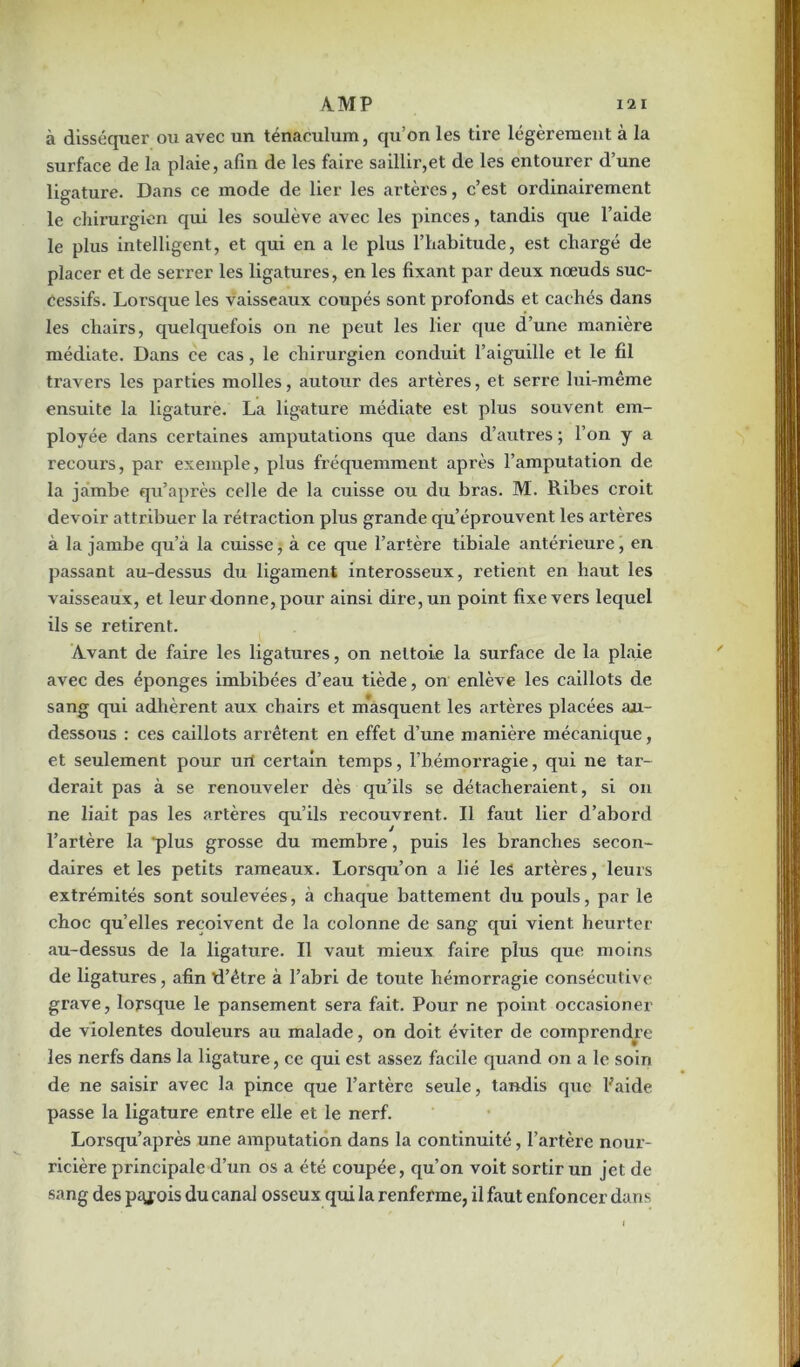 à disséquer ou avec un ténaculum, qu’on les tire légèrement à la surface de la plaie, afin de les faire saillir,et de les entourer d’une ligature. Dans ce mode de lier les artères, c’est ordinairement le chirurgien qui les soulève avec les pinces, tandis que l’aide le plus intelligent, et qui en a le plus l’habitude, est chargé de placer et de serrer les ligatures, en les fixant par deux nœuds suc- cessifs. Lorsque les vaisseaux coupés sont profonds et cachés dans les chairs, quelquefois on ne peut les lier que d’une manière médiate. Dans ce cas, le chirurgien conduit l’aiguille et le fil travers les parties molles, autour des artères, et serre lui-même ensuite la ligature. La ligature médiate est plus souvent em- ployée dans certaines amputations que dans d’autres ; l’on y a recours, par exemple, plus fréquemment après l’amputation de la jambe qu’après celle de la cuisse ou du bras. M. Ribes croit devoir attribuer la rétraction plus grande qu’éprouvent les artères à la jambe qu’à la cuisse, à ce que l’artère tibiale antérieure, en passant au-dessus du ligament interosseux, retient en haut les vaisseaux, et leur donne, pour ainsi dire, un point fixe vers lequel ils se retirent. Avant de faire les ligatures, on nettoie la surface de la plaie avec des éponges imbibées d’eau tiède, on enlève les caillots de sang qui adhèrent aux chairs et masquent les artères placées an- dessous : ces caillots arrêtent en effet d’une manière mécanique, et seulement pour uil certain temps, l’hémorragie, qui ne tar- derait pas à se renouveler dès qu’ils se détacheraient, si on ne liait pas les artères qu’ils recouvrent. Il faut lier d’abord l’artère la 'plus grosse du membre, puis les branches secon- daires et les petits rameaux. Lorsqu’on a lié les artères, leurs extrémités sont soulevées, à chaque battement du pouls, par le choc qu’elles reçoivent de la colonne de sang qui vient heurter au-dessus de la ligature. Il vaut mieux faire plus que moins de ligatures, afin d’être à l’abri de toute hémorragie consécutive grave, lorsque le pansement sera fait. Pour ne point occasioner de violentes douleurs au malade, on doit éviter de comprendre les nerfs dans la ligature, ce qui est assez facile quand on a le soin de ne saisir avec la pince que l’artère seule, tandis que Fai de passe la ligature entre elle et le nerf. Lorsqu’après une amputation dans la continuité, l’artère nour- ricière principale d’un os a été coupée, qu’on voit sortir un jet de sang des piyois du canal osseux qui la renferme, il faut enfoncer dans