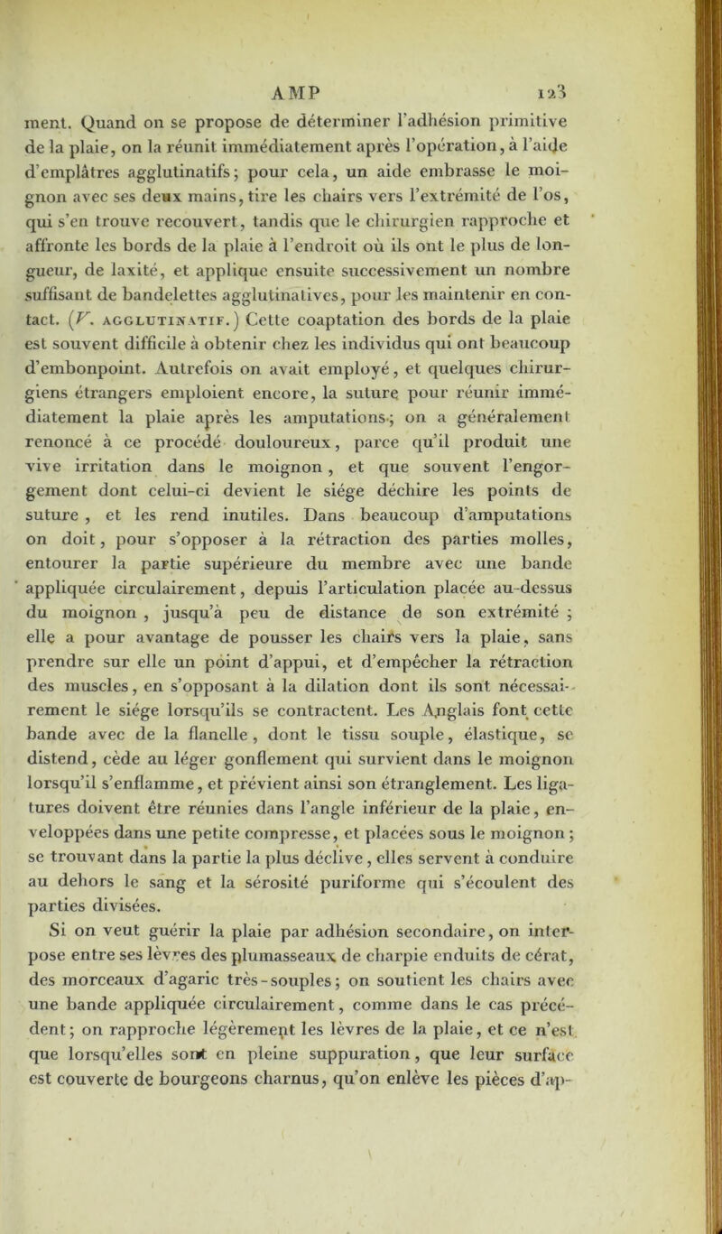 ment. Quand on se propose de déterminer l'adhésion primitive de la plaie, on la réunit immédiatement après l’opération, à l’aide d’emplâtres agglutinatifs; pour cela, un aide embrasse le moi- gnon avec ses deux mains, tire les chairs vers l’extrémité de l’os, qui s’en trouve recouvert , tandis que le chirurgien rapproche et affronte les bords de la plaie à l’endroit où ils ont le plus de lon- gueur, de laxité, et applique ensuite successivement un nombre suffisant de bandelettes agglulinalives, pour les maintenir en con- tact. {V. agglutinatif.) Cette coaptation des bords de la plaie est souvent difficile à obtenir chez les individus qui ont beaucoup d’embonpoint. Autrefois on avait employé, et quelques chirur- giens étrangers emploient encore, la suture pour réunir immé- diatement la plaie après les amputations-; on a généralement, renoncé à ce procédé douloureux, parce qu’il produit une vive irritation dans le moignon, et que souvent l’engor- gement dont celui-ci devient le siège déchire les points de suture , et les rend inutiles. Dans beaucoup d’amputations on doit, pour s’opposer à la rétraction des parties molles, entourer la partie supérieure du membre avec une bande appliquée circulairement, depuis l’articulation placée au-dessus du moignon , jusqu’à peu de distance de son extrémité ; elle a pour avantage de pousser les chairs vers la plaie , sans prendre sur elle un point d’appui, et d’empêcher la rétraction des muscles, en s’opposant à la dilation dont ils sont nécessai- rement le siège lorsqu’ils se contractent. Les Anglais font cette bande avec de la flanelle , dont le tissu souple, élastique, se distend, cède au léger gonflement qui survient dans le moignon lorsqu’il s’enflamme, et prévient ainsi son étranglement. Les liga- tures doivent être réunies dans l’angle inférieur de la plaie, en- veloppées dans une petite compresse, et placées sous le moignon ; se trouvant dans la partie la plus déclive, elles servent à conduire au dehors le sang et la sérosité puriforme qui s’écoulent des parties divisées. Si on veut guérir la plaie par adhésion secondaire, on infer- pose entre ses lèvres des plumasseaux de charpie enduits de cérat, des morceaux d’agaric très - souples ; on soutient les chairs avec une bande appliquée circulairement, comme dans le cas précé- dent; on rapproche légèrement les lèvres de la plaie, et ce n’esl que lorsqu’elles son* en pleine suppuration, que leur surface est couverte de bourgeons charnus, qu’on enlève les pièces d’ap-