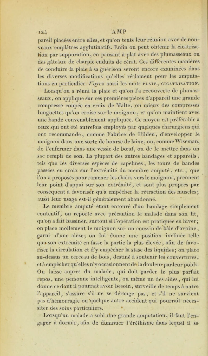 pareil placées entre elles, et qu’on tente leur réunion avec de nou- veaux emplâtres agglutinatifs. Enfin on peut obtenir la cicatrisa- tion par suppuration, en pansant à plat avec des plumasseaux ou des gâteâux de charpie enduits de cérat. Ces différentes manières de conduire la plaie à sa guérison seront encore examinées dans les diverses modifications quelles réclament pour les amputa- tions en particulier. Voyez aussi les mots plaie, cicatrisation. Lorsqu’on a réuni la plaie et qu’on l’a recouverte de plumas- seaux , on applique sur ces premières pièces d’appareil une grande compresse coupée en croix de Malte, ou mieux des compresses longuettes qu’on croise sur le moignon, et qu’on maintient avec une bande convenablement appliquée. Ce moyen est préférable à ceux qui ont été autrefois employés par quçlques chirurgiens qui ont recommandé, comme Fabrice de Hilden, d’envelopper le moignon dans une sorte de bourse de laine, ou, comme Wiseman, de l’enfermer dans une vessie de bœuf, ou de le mettre dans un sac rempli de son. La plupart des autres bandages et appareils, tels qiie les diverses espèces de capelines, les tours de bandes passées en croix sur l’extrémité du membre amputé , etc. , que l’on a proposés pour ramener les chairs vers le moignon, prennent leur point d’appui sur son extrémité, et sont plus propres par conséquent à favorise’r qu’à empêcher la rétraction des muscles; aussi leur usage est-il généralement abandonné. Le membre amputé étant entouré d’un bandage simplement contentif, on reporte avec précaution le malade dans son lit, qu’on a fait bassiner, surtout si l’opération est pratiquée en hiver; on place mollement le moignon sur un coussin de bâle d’avoine , garni d’une alèze; on lui donne une position inclinée telle quo son extrémité en fasse la partie la plus élevée , afin de favo- riser la circulation et d’y empêcher la stase des liquides ; on place au-dessus un cerceau de bois, destiné à soutenir les couvertures, et à empêcher quelles n’y occasionnent de la doul eur par leur poids. On laisse auprès du malade, qui doit garder le plus parfait repos, une personne intelligente, ou même un des aides, qui lui donne ce dont il pourrait avoir besoin, surveille de temps à autre l’appareil, s’assure s’il ne se dérange pas, et s’il ne survient pas d’hémorragie ou 'quelque autre accident qui pourrait néces- siter des soins particuliers. * Lorsqu’un malade a subi Une grande amputation, il faut l’en- gager à dormir, afin de diminuer l’éréthisme dans lequel il se