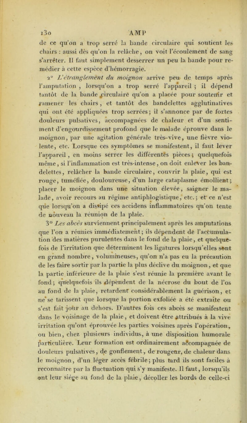 de ce qu’on a trop serré la bande circulaire qui soutient les chairs : aussi dès qu’on la relâche, on voit l’écoulement de sang s’arrêter. 11 faut simplement desserrer un peu la bande pour re- médier à cette espèce d’hémorragie. i° Vétranglement du moignon arrive peu de temps après l’amputation , lorsqu’on a trop serré l’appareil ; il dépend tantôt de la bande circulaire qu’on a placée pour soutenir et ramener les chairs, et tantôt des bandelettes agglutinatives qui ont été appliquées trop serrées; il s’annonce par de fortes douleurs pulsatives, accompagnées de chaleur et d’un senti- ment d’engourdissement profond que le malade éprouve dans le moignon, par une agitation généi’ale très-vive, une fièvre vio- lente, etc. Lorsque ces symptômes se manifestent, il faut lever l’appareil, en moins serrer les différentes pièces ; quelquefois même, si l’inflammation est très-intense, on doit enlever les ban- delettes, relâcher la bande circulaire, couvrir la plaie, qui est rouge, tuméfiée, douloureuse, d’un large cataplasme émollient; plaeer le moignon dans une situation élevée, saigner le ma- lade, avoir recours au régime antiphlogistique, etc.; et ce n’est que lorsqu’on a dissipé ces accidens inflammatoires qu’on tente de nouveau la réunion de la plate. 3° Les abcès surviennent principalement après les amputations que l’on a réunies immédiatement ; ils dépendent de l’accumula- tion des matières purulerttes dans le fond de la plaie, et quelque- fois de l’irritation que déterminent les ligatures lorsqu’elles sent en grand nombre, volumineuses, qu’on n’a pas eu la précaution de les faire sortir par la partie la plus déclive du moignon, et que la partie inférieure- de la plaie s’est réunie la première avant le fond; quelquefois ils dépendent de la nécrose du bout de l’os au fond de la plaie, retardent considérablement la guérison, et ne'se tarissent que lorsque la portion exfoliée a été extraite ou s’est fait -jour au dehors. D’autfes fois ces abcès se manifestent dans le voisinage de la plaie, et doivent être attiûbués à la vive irritation qu’ont éprouvée les parties voisines après l’opération, ou bien, chez, plusieurs individus, à une disposition humorale particulière. Leur formation est ordinairement accompagnée de douleurs pulsatives, de gonflement, de rougeur, de chaleur dans le moignon, d’un léger accès fébrile; plus tard ils sont faciles à reconnaître par la fluctuation qui s’y manifeste. Il faut, lorsqu’ils ont leur siège au fond de la plaie, décoller les bords de celle-ci