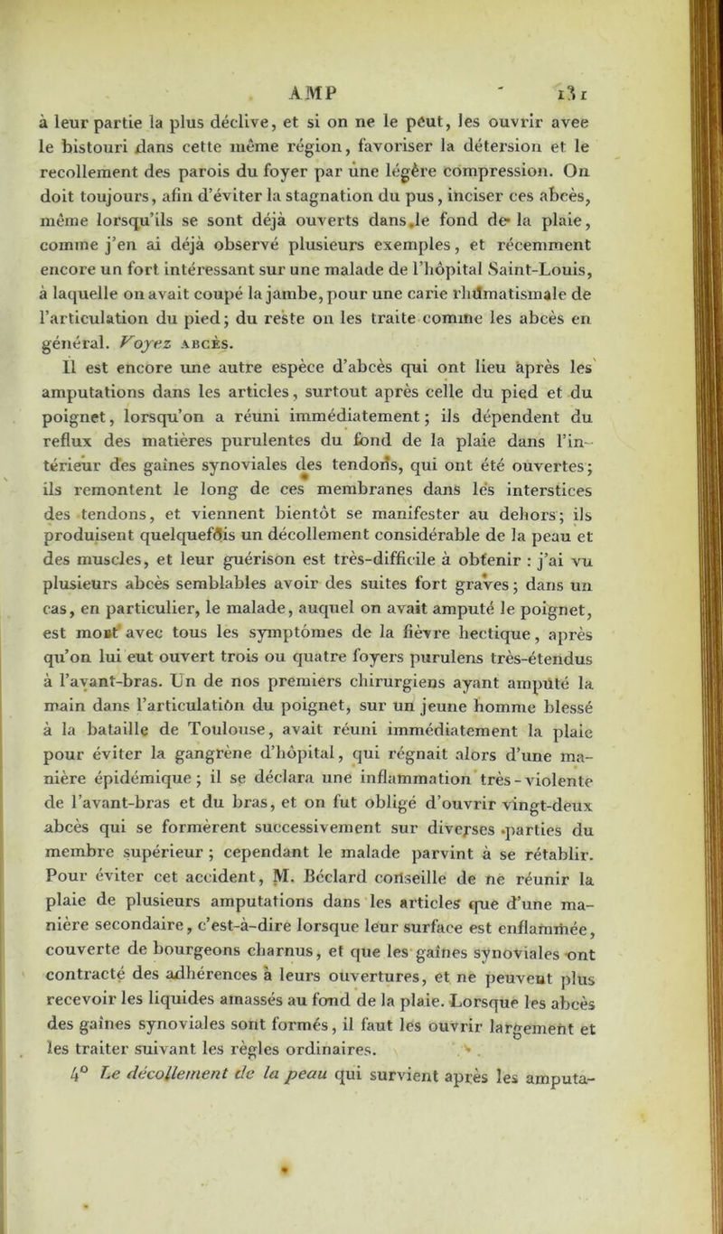 AMP ' i3r à leur partie la plus déclive, et si on ne le peut, les ouvrir avee le bistouri dans cette même région, favoriser la détersion et le recollement des parois du foyer par une légère compression. On doit toujours, afin d’éviter la stagnation du pus, inciser ces abcès, même lorsqu’ils se sont déjà ouverts dans .le fond de* la plaie, comme j’en ai déjà observé plusieurs exemples, et récemment encore un fort intéi’essant sur une malade de l’hôpital Saint-Louis, à laquelle on avait coupé la jambe, pour une carie l’inlmatismale de l’articulation du pied ; du reste on les traite comine les abcès en général. Voyez abcès. Il est encore une autre espèce d’abcès qui ont lieu après les amputations dans les articles, surtout après celle du pied et du poignet, lorsqu’on a réuni immédiatement ; ils dépendent du reflux des matières purulentes du fond de la plaie dans l’in- térieur des gaines synoviales des tendons, qui ont été ouvertes; ils remontent le long de ces membranes dans lés interstices des tendons, et viennent bientôt se manifester au dehors; ils produisent quelquefois un décollement considérable de la peau et des muscles, et leur guérison est très-difficile à obtenir : j’ai vu plusieurs abcès semblables avoir des suites fort graves ; dans un cas, en particulier, le malade, auquel on avait amputé le poignet, est moBt avec tous les symptômes de la fièvre hectique, après qu’on lui eut ouvert trois ou quatre foyers purulens très-étendus à l’avant-bras. Un de nos premiers chirurgiens ayant amputé la main dans l’articulatiôn du poignet, sur un jeune homme blessé à la bataille de Toulouse, avait réuni immédiatement la plaie pour éviter la gangrène d’hôpital, qui régnait alors d’une ma- nière épidémique; il se déclara une inflammation très-violente de l’avant-bras et du bras, et on fut obligé d’ouvrir vingt-deux abcès qui se formèrent successivement sur diverses .parties du membre supérieur ; cependant le malade parvint à se rétablir. Pour éviter cet accident, M. Béclard conseille de ne réunir la plaie de plusieurs amputations dans les articles que d’une ma- nière secondaire, c’est-à-dire lorsque leur surface est enflammée, couverte de bourgeons charnus, et que les gaines synoviales -ont contracté des adhérences à leurs ouvertures, et ne peuvent plus recevoir les liquides amassés au fond de la plaie. Lorsque les abcès des gaines synoviales sont formés, il faut les ouvrir largement et les traiter suivant les xègles ordinaires. 4° Le décollement de la peau qui survient après les amputa-