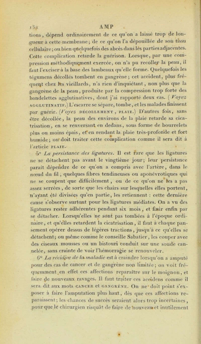 ilg AMP tiens, dépend ordinairement de ce qu’on a laissé trop de lon- gueur à cette membrane ; de ce qu’on l’a depouillee de son tissu cellulaire ; ou bien quelquefois des abcès dans lés parties adjacentes. Ceite complication retarde la guérison. Lorsque, par une com- pression méthodiquement exercée, on n’a pu recoller la peau, il faut l’exciser à la base des lambeaux qu’elle forme. Quelquefois les tégumens décollés tombent en gangrène; cet accident, plus fré- quent chez tes vieillards, n’a rien d’inquiétant, non plus que la gangrène de la peau, produite par la compression trop forte des bandelettes agglutinatives, dont j’ai rapporté deux cas. ( Voyez \gglutinatif.) L’escarre se sépare, tombe, et les malades finissent par guérir. (Voyez décollement, plaie.) D’autres fois, sans être décollée , la peau des environs de la plaie retarde sa cica- trisation, en se renversant en dedans, sous forme de bourrelets plus ou moins épais, et en rendant la plaie très-profonde et fort humide ; on' doit traiter cette complication comme il sera dit à l’article plaie. •5° La persistance des Ligatures. Il est rare que les ligatures ne se détachent pas avant le vingtième jour; leur persistance paraît dépendre de ce qu’on a compris avec l’artère, dans le nœud du fil , quelques fibres tendineuses ou aponévrotiques qui ne se coupent que difficilement , ou de ce qu’on ne les a pas assez serrées , de sorte que les chairs sur lesquelles elles portent, n’aÿant été divisées qu’en partie, les retiennent : cette dernière cause s’observe surtout pour les ligatures médiates. On a vu des ligatures rester adhérentes pendant six mois , et finir enfin par se détacher. Lorsqu’elles ne sont pas tombées à l’époque ordi- naire , et qu’elles retardent la cicatrisation, il faut à chaque pan- sement opérer dessus de légères tractions, jusqu’à ce qu’elles se détachent ; ou piême comme le conseille Sabatier, les couper avec des ciseaux mousses ou un bistouri conduit sur une soude can- nelée, sans crainte de voir l’hémorragie se renouveler. 6° La récidive de les maladie est à craindre lorsqu’on a amputé pour des cas de cancer et de gangrène non limitée; on voit fré- quemment en effet ces affections reparaître sur le moignon, et làire \le nouveaux ravages. Il faut traiter ces acoidens comme il sera dit aux mots cancer et gangrène. On ne' doit point s’ex- poser à faire l’amputation plus haut, dès que ces affections re- paraissent; les chances de succès seraient alors trop incertaines, pour que le chirurgien risquât de faire de Yiouveai*et inutilement