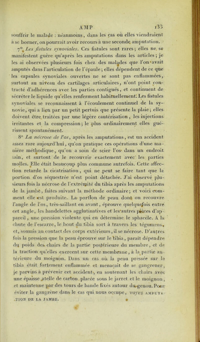 souffrir le malade : néanmoins, dans les cas où elles viendraient à se borner, on pourrait avoir recours à une seconde amputation. 7°'Les fistules synoviales. Ces fistules sont rares; elles ne se manifestent guère qu’après les amputations dans les articles ; je les ai observées plusieurs fois chez des malades que l’on‘avait, amputés dans l’articulation de l’épaule ; elles dépendent de ce que les capsules synoviales ouvertes ne se sont pas enflammées, surtout au niveau des cartilages articulaires, n’ont point con- tracté d’adhérences avec les parties contiguës, et continuent de sécréter le liquide qu’elles renferment habituellement; Les fistules synoviales se reconnaissent à l’écoulement continuel de la sy- novie, qui a lieu par un petit pertuis que présente la plaie ; elles doivent être, traitées par une légère cautérisation , les injections irritantes et la compression ; le plus ordinairement elles gué- rissent spontanément. 8° La nécrose cle l’os, après les amputations, est un accident assez rare aujourd’hui, qu’on pratique ces opérations d’une ma- nière méthodique, qu’on a soin de sçier l’os1 dans un endroit sain, et surtout de le recouvrir exactement avec les parties molles. Elle était beaucoup plus commune autrefois. Cette affec- tion retarde la cicatrisation, cpù ne peut se faire tant que la portion d’os séquestrée n’est point détachée. J’ai observé plu- sieurs fois la nécrose de l’extrémité du tibia après les amputations de la jambe, faites suivant la méthode ordinaire; et voici com- ment elle <est produite. La portion de peau dont on recouvre l’angle de l’os, très-saillant en avant, éprouve quelquefois entre cet angle, les bandelettes agglutinatives et les'autres pièces d’ap- pareil , une pression violente qui en détermine le sphacèle. A la chute de l’escarre, le bout du tibia sort à travers les tégumens, et, soumis au contact des corps extérieurs, il se nécrose. D’autres fois la pression que la peau éprouve sur le tibia, paraît dépendre du poids des chairs de la partie postérieure du membre, et de Ja traction qu’elles exercent sur cette membrane, à la partie an- térieure du moigrton. Dans un cas où la peau pressée sur la tibia était fortement enflammée et menaçait de se gangi’ener, je parvins à prévenir cet accident-, en soutenant les chairs avec une épaisse /itelle de carton placée sous le jarret et le moignon , et maintenue par des tours de bande fixés autour du-genou. Poiu éviter la gangrène dans le cas qui nous oqcupe, voyez amputa .XlOït DE LA JAMBE. »