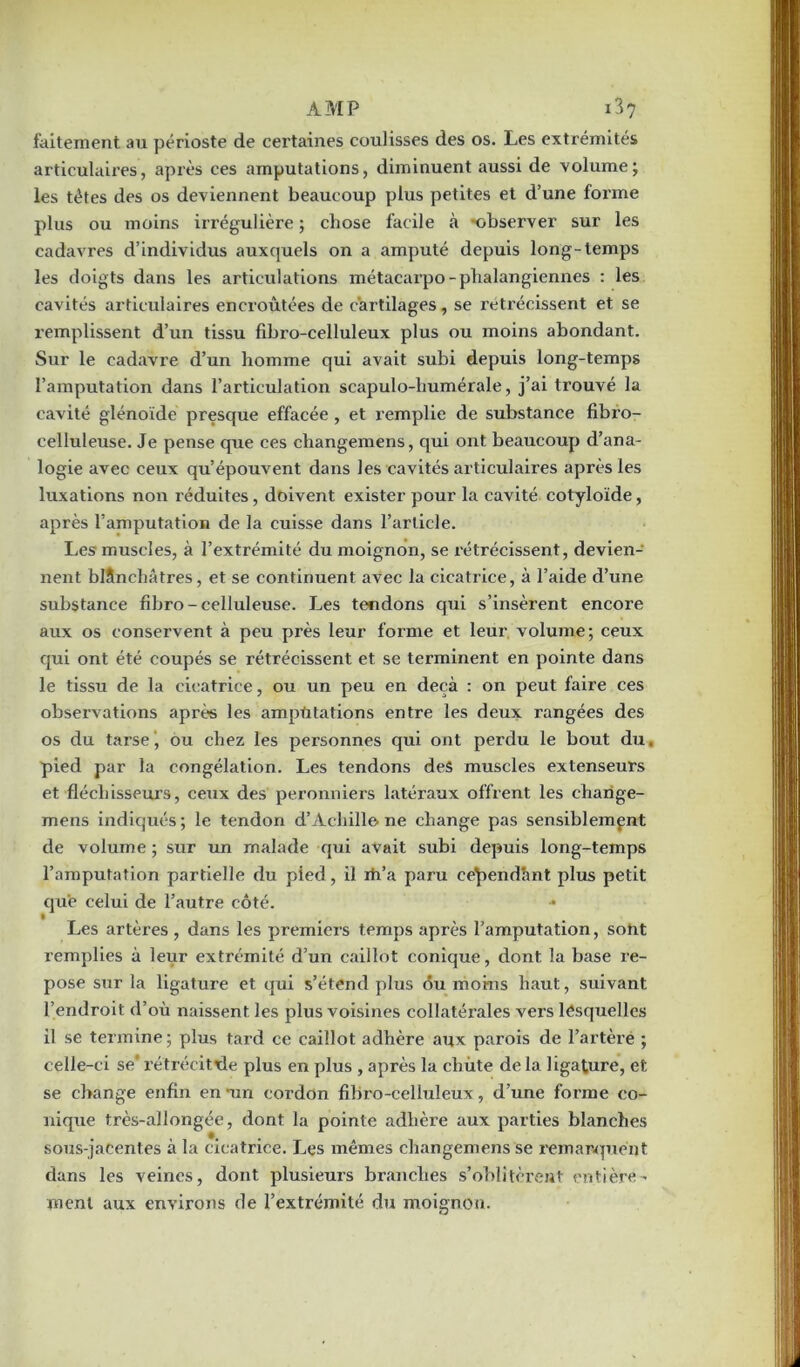 faitement au périoste de certaines coulisses des os. Les extrémités articulaires, après ces amputations, diminuent aussi de volume; les têtes des os deviennent beaucoup plus petites et d’une forme plus ou moins irrégulière ; chose facile à observer sur les cadavres d’individus auxquels on a amputé depuis long-temps les doigts dans les articulations métacarpo-phalangiennes : les cavités articulaires encroûtées de cartilages, se rétrécissent et se remplissent d’un tissu fibro-celluleux plus ou moins abondant. Sur le cadavre d’un homme qui avait subi depuis long-temps l’amputation dans l’articulation scapulo-liumérale, j’ai trouvé la cavité glénoïde presque effacée , et remplie de substance fibro- celluleuse. Je pense que ces changemens, qui ont beaucoup d’ana- logie avec ceux qu’épouvent dans les cavités articulaires après les luxations non réduites, doivent exister pour la cavité cotyloïde, après l’amputation de la cuisse dans l’article. Les muscles, à l’extrémité du moignon, se rétrécissent, devien- nent blanchâtres, et se continuent avec la cicatrice, à l’aide d’une substance fibro - celluleuse. J^es tendons qui s’insèrent encore aux os conservent à peu près leur forme et leur volume; ceux qui ont été coupés se rétrécissent et se terminent en pointe dans le tissu de la cicatrice, ou un peu en deçà : on peut faire ces observations après les amptitations entre les deux rangées des os du tarse, ou chez les personnes qui ont perdu le bout du. pied par la congélation. Les tendons des muscles extenseurs et fléchisseurs, ceux des peronniers latéraux offrent les change- mens indiqués; le tendon d’Achille ne change pas sensiblement de volume ; sur un malade qui avait subi depuis long-temps l’amputation partielle du pied, il rti’a paru ce^>endànt plus petit que celui de l’autre côté. •• I Les artères , dans les premiers temps après l’amputation, sont l’emplies à leur extrémité d’un caillot conique, dont la base re- pose sur la ligature et qui s’étend plus ou moins haut, suivant l’endroit d’où naissent les plus voisines collatérales vers lesquelles il se termine; plus tard ce caillot adhère aux parois de l’artère ; celle-ci se' rétrécittle plus en plus , après la chùte de la ligature, et se change enfin en *un cordon fibro-celluleux, d’une forme co- nique très-allongée, dont la pointe adhère aux parties blanches sous-jacentes à la cicatrice. Les mêmes changemens se remarquent dans les veines, dont plusieurs branches s’oblitèrent entière- ment aux environs de l’extrémité du moignon.