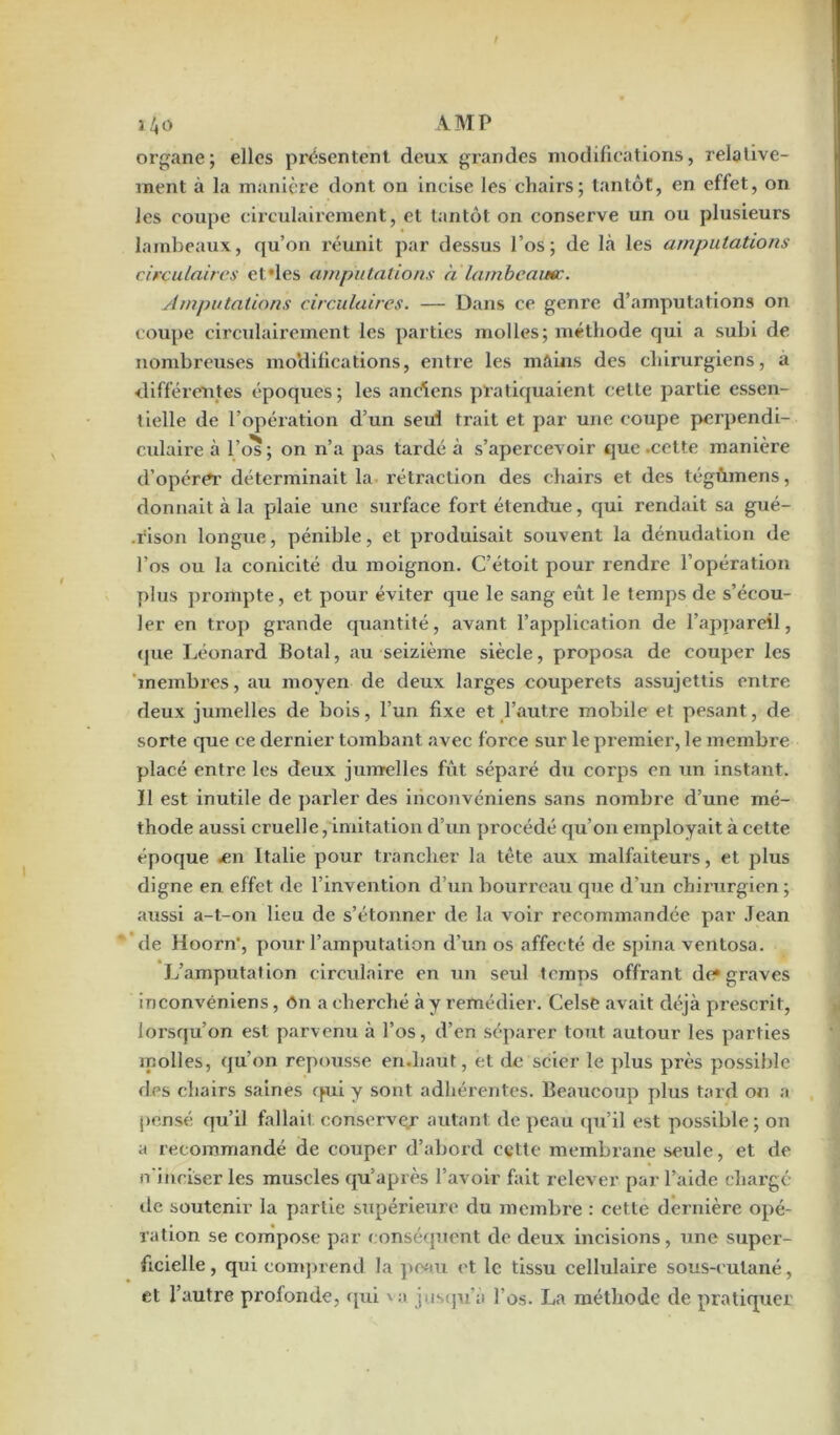 i4o AMP organej elles présentent deux grandes modifications, relative- ment à la manière dont on incise les chairs; tantôt, en effet, on les coupe circulairement, et tantôt on conserve un ou plusieurs lambeaux, qu’on l'éunit par dessus l’os; de là les amputations circulaires et des amputations a lambeamc. Amputations circulaires. — Dans ce genre d’amputations on coupe circulairement les parties molles; méthode qui a subi de nombreuses modifications, entre les mains des chirurgiens, a différentes époques; les anciens pratiquaient celle partie essen- tielle de l’opération d’un seul trait et par une coupe perpendi- culaire à l’os; on n’a pas tardé à s’apercevoir que .cette manière d’opérer déterminait la rétraction des chairs et des tégûmens, donnait à la plaie une surface fort étendue, qui rendait sa gué- rison longue, pénible, et produisait souvent la dénudation de l’os ou la conicité du moignon. C’étoit pour rendre l’opération plus prompte, et pour éviter que le sang eût le temps de s’écou- ler en trop grande quantité, avant l’application de l’appareil, que Léonard Botal, au seizième siècle, proposa de couper les membres, au moyen de deux larges couperets assujettis entre deux jumelles de bois, l’un fixe et l’autre mobile et pesant, de sorte que ce dernier tombant avec force sur le premier, le membre placé entre les deux jumelles fût séparé du corps en un instant. Il est inutile de parler des inconvéniens sans nombre d’une mé- thode aussi cruelle,imitation d’un procédé qu’on employait à cette époque -en Italie pour trancher la tête aux malfaiteurs, et plus digne en effet de l’invention d’un bourreau que d’un chirurgien ; aussi a-t-on lieu de s’étonner de la voir recommandée par Jean de Hoorn-, pour l’amputation d’un os affecté de spina ventosa. L’amputation circulaire en un seul temps offrant de* graves inconvéniens, ôn a cherché à y remédier. Celse avait déjà prescrit, lorsqu’on est parvenu à l’os, d’en séparer tout autour les parties molles, qu’on repousse en.haut, et de scier le plus près possible des chairs saines qui y sont adhérentes. Beaucoup plus tard on a pensé qu’il fallait conserver autant de peau qu’il est possible; on a recommandé de couper d’abord cette membrane seule, et de n’inciser les muscles qu’après l’avoir fait relever par l’aide charge de soutenir la partie supérieure du membre : cette dernière opé- ration se compose par conséquent de deux incisions, une super- ficielle , qui comprend la peau et le tissu cellulaire sous-cutané, et l’autre profonde, qui va jusqu'à l’os. La méthode de pratiquer