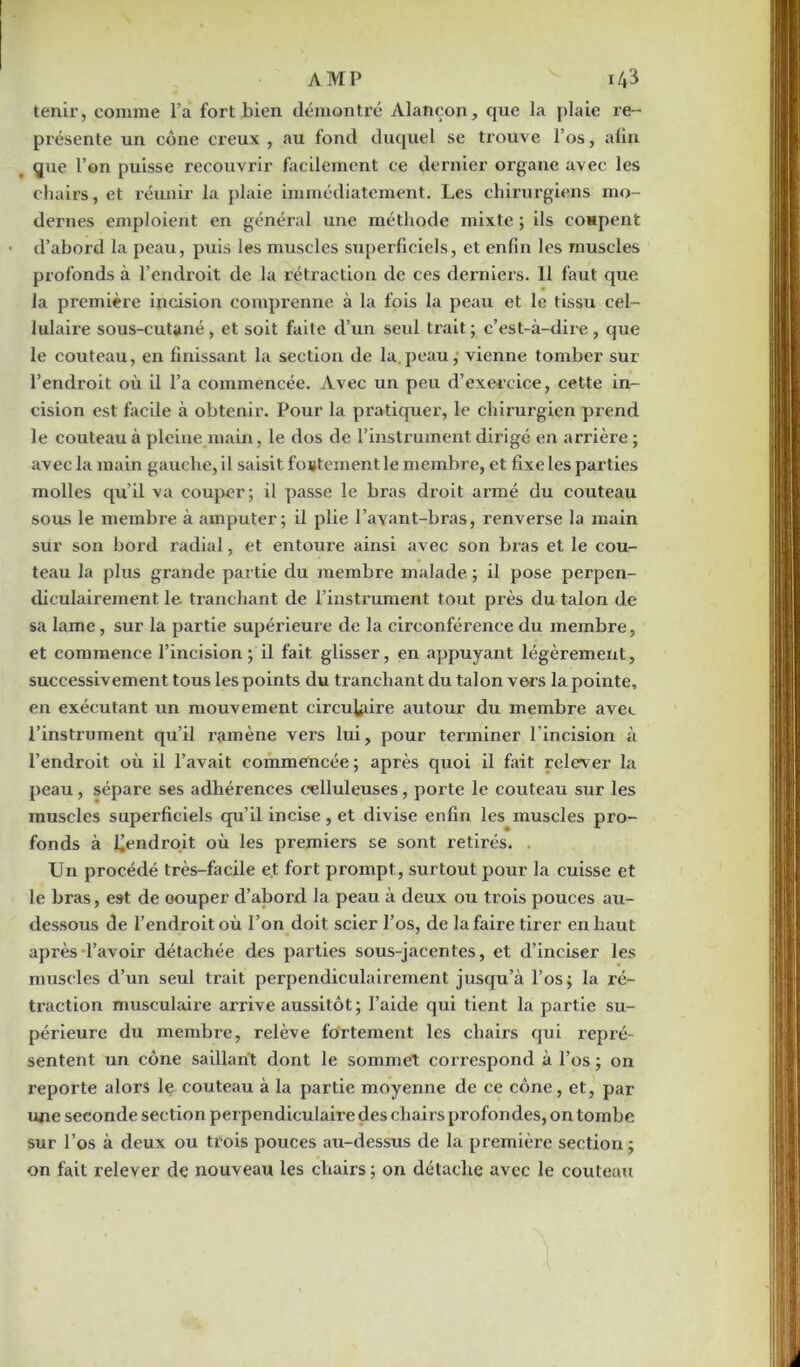 tenir, comme l’a fort bien démontré Alançon, que la plaie re- présente un cône creux , au fond duquel se trouve l’os, afin que l’on puisse recouvrir facilement ce dernier organe avec les chairs, et réunir la plaie immédiatement. Les chirurgiens mo- dernes emploient en général une méthode mixte ; ils coupent • d’abord la peau, puis les muscles superficiels, et enfin les muscles profonds à l’endroit de la rétraction de ces derniers. 11 faut que la première incision comprenne à la fois la peau et le tissu cel- lulaire sous-cutané, et soit faite d’un seul trait ; c’est-à-dire , que le couteau, en finissant la section de la.peau, vienne tomber sur l’endroit où il l’a commencée. Avec un peu d’exercice, cette in- cision est facile à obtenir. Pour la pratiquer, le chirurgien prend le couteau à pleine main, le dos de l’instrument dirigé en arrière ; avec la main gauche, il saisit foütementle membre, et fixe les parties molles qu’il va couper ; il passe le bras droit armé du couteau sous le membre à amputer; il plie l’avant-bras, renverse la main sur son bord radial, et entoure ainsi avec son bras et le cou- teau la plus grande partie du membre malade ; il pose perpen- diculairement le tranchant de l’instrument tout près du talon de sa lame, sur la partie supérieure de la circonférence du membre, et commence l’incision ; il fait glisser, en appuyant légèrement, successivement tous les points du tranchant du talon vers la pointe, en exécutant un mouvement circulaire autour du membre avec l’instrument qu’il ramène vers lui, pour tenniner l’incision à l’endroit où il l’avait commencée ; après quoi il fait relever la peau, sépare ses adhérences celluleuses, porte le couteau sur les muscles superficiels qu’il incise , et divise enfin les muscles pro- fonds à Uendroit où les premiers se sont retirés. . Un procédé très-facile et fort prompt, surtout pour la cuisse et le bi’as, est de oouper d’abord la peau à deux ou trois pouces au- dessous de l’endroit où l’on doit scier l’os, de la faire tirer en haut après l’avoir détachée des parties sous-jacentes, et d’inciser les muscles d’un seul trait perpendiculairement jusqu’à l’os; la ré- traction musculaire arrive aussitôt; l’aide qui tient la partie su- périeure du membre, relève fortement les chairs qui repré- sentent un cône saillant dont le sommet correspond à l’os ; on reporte alors le couteau à la partie moyenne de ce cône, et, par une seconde section perpendiculaire des chairs profondes, on tombe sur l’os à deux ou trois pouces au-dessus de la première section; on fait relever de nouveau les chairs ; on détache avec le couteau