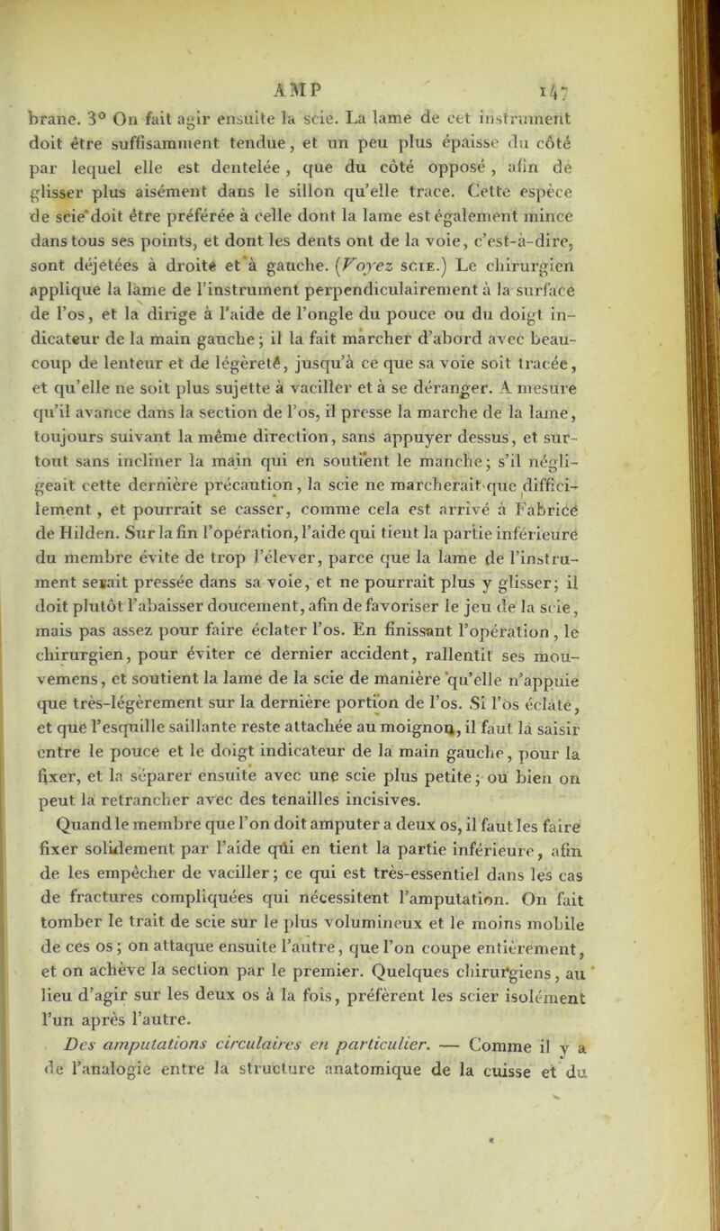 brane. 3° On fait agir ensuite la scie. La lame de cet instrument doit être suffisamment tendue, et un peu plus épaisse du côté par lequel elle est dentelée , que du côté opposé, afin de glisser plus aisément dans le sillon quelle trace. Cette espèce de scie'doit être préférée à celle dont la lame est également mince dans tous ses points, et dont les dents ont de la voie, c’est-à-dire, sont déjetées à droite et’à gauche. (Voyez scie.) Le chirurgien applique la lame de l’instrument perpendiculairement à la surface de l’os, et la dirige à l’aide de l’ongle du pouce ou du doigt in- dicateur de la main gauche ; il la fait marcher d’abord avec beau- coup de lenteur et de légèreté, jusqu’à ce que sa voie soit tracée, et qu’elle ne soit plus sujette à vaciller et à se déranger. A mesure qu’il avance dans la section de l’os, il presse la marche de la lame, toujours suivant la même direction, sans appuyer dessus, et sur- tout sans incliner la main qui en soutient le manche ; s’il négli- geait cette dernière précaution, la scie ne match eraitSque diffici- lement , et pourrait se casser, comme cela est arrivé à Fabrice de Hilden. Sur la fin l’opération, l’aide qui tient la partie inférieure du membre évite de trop l’élever, parce que la lame de l’instru- ment seiait pressée dans sa voie, et ne pourrait plus y glisser; il doit plutôt l’abaisser doucement, afin de favoriser le jeu de la scie, mais pas assez pour faire éclater l’os. En finissant l’opération, le chirurgien, pour éviter ce dernier accident, rallentit ses inou- vemens, et soutient la lame de la scie de manière quelle n’appuie que très-légèrement sur la dernière portion de l’os. Si l’Os éclaté, et que l’esquille saillante reste attachée au moignon, il faut la saisir entre le pouce et le doigt indicateur de la main gauche, pour la fixer, et la séparer ensuite avec une scie plus petite ; ou bien on peut la retrancher avec des tenailles incisives. Quand le membre que l’on doit amputer a deux os, il faut les faire fixer solidement par l’aide qili en tient la partie inférieure, afin de les empêcher de vaciller; ce qui est très-essentiel dans les cas de fractures compliquées qui nécessitent l’amputation. O11 fait tomber le trait de scie sur le plus volumineux et le moins mobile de ces os; on attaque ensuite l’autre, que l’on coupe entièrement, et on achève la section par le premier. Quelques chirurgiens, au lieu d’agir sur les deux os à la fois, préfèrent les scier isolément l’un après l’autre. Des amputations circulaires en particulier. — Comme il y a de l’analogie entre la structure anatomique de la cuisse et du