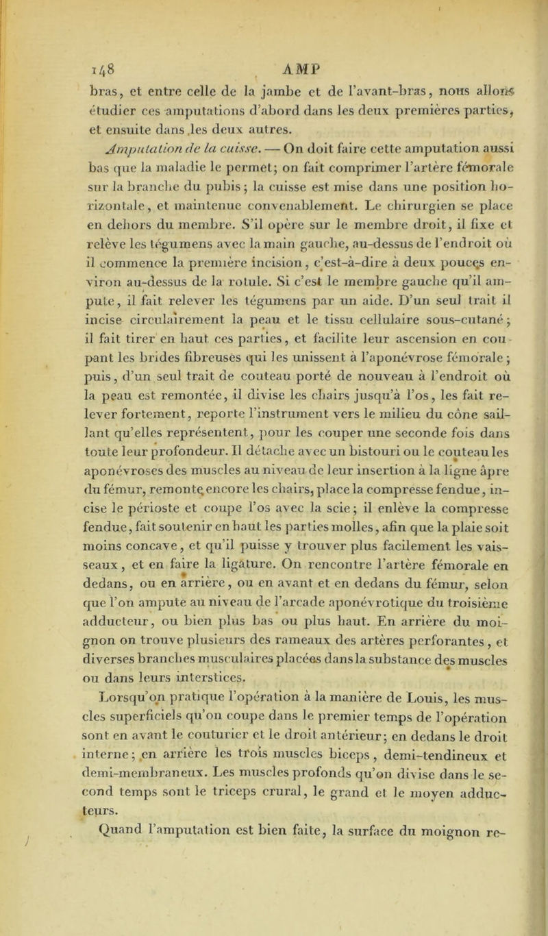 bras, et entre celle de la jambe et de l’avant-bras, nous allons étudier ces amputations d’abord dans les deux premières parties, et ensuite dans .les deux autres. Amputation de La cuisse. — On doit faire cette amputation aussi bas que la maladie le permet; on fait comprimer l’artère fémorale sur la branche du pubis; la cuisse est mise dans une position ho- rizontale, et maintenue convenablement. Le chirurgien se place en dehors du membre. S’il opère sur le membre droit, il fixe et relève les tégumens avec la main gauche, au-dessus de l’endroit où il commence la première incision, c’est-à-dire à deux poucqs en- viron au-dessus de la rotule. Si c’est le membre gauche qu’il am- pute, il fait relever les tégumens par un aide. D’un seul trait il incise circulairement la peau et le tissu cellulaire sous-cutané ; il fait tirer en haut ces parties, et facilite leur ascension en cou pant les brides fibreuses qui les unissent à l’aponévrose fémorale ; puis, d’un seul trait de couteau porté de nouveau à l’endroit où la peau est remontée, il divise les chairs jusqu’à l’os, les fait re- lever fortement, reporte l’instrument vers le milieu du cône sail- lant qu’elles représentent, pour les couper une seconde fois dans toute leur profondeur. Il détache avec un bistouri ou le couteau les aponévroses des muscles au niveau de leur insertion à la ligne âpre du fémur, remonte;encore les chairs, place la compresse fendue, in- cise le périoste et coupe l’os avec la scie ; il enlève la compresse fendue, fait soutenir en haut les parties molles, afin que la plaie soit moins concave, et qu’il puisse y trouver plus facilement les vais- seaux , et en faire la ligature. On rencontre l’artère fémorale en dedans, ou en arrière, ou en avant et en dedans du fémur, selon que l’on ampute au niveau de l’arcade aponévrotique du troisième adducteur, ou bien plus bas ou plus haut. En arrière du moi- gnon on trouve plusieurs des rameaux des artères perforantes , et diverses branches musculaires placées dans la substance des muscles ou dans leurs interstices. Lorsqu’on pratique l’opération à la manière de Louis, les mus- cles superficiels qu’on coupe dans le premier temps de l’opération sont en avant le couturier et le droit antérieur; en dedans le droit interne;,en arrière les trois muscles biceps, demi-tendineux et demi-membraneux. Les muscles profonds qu’on divise dans le se- cond temps sont le triceps crural, le grand et le moyen adduc- teurs. Quand l’amputation est bien faite, la surface du moignon re-