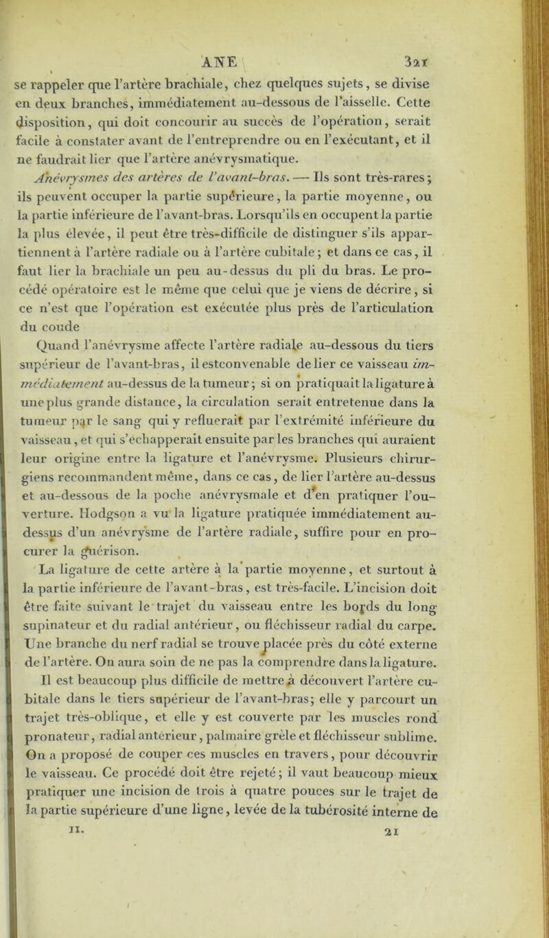 ANE 3ïï i , se rappeler que l’artère brachiale, chez quelques sujets, se divise en deux branches, immédiatement au-dessous de l’aisselle. Cette disposition, qui doit concourir au succès de l’opération, serait facile à constater avant de l’entreprendre ou en l’exécutant, et il ne faudrait lier que l’artère anévrysmatique. Anévrysmes des artères de Vavant-bras. — Ils sont très-rares; ils peuvent occuper la partie supérieure, la partie moyenne, ou la partie inférieure de l’avant-bras. Lorsqu’ils en occupent la partie la plus élevée, il peut être très-difficile de distinguer s’ils appar- tiennent à l’artère radiale ou à l’artère cubitale; et dans ce cas, il faut lier la brachiale un peu au-dessus du pli du bras. Le pro- cédé opératoire est le même que celui que je viens de décrire, si ce n’est que l’opération est exécutée plus près de l’articulation du coude Quand l’anévrysme affecte l’artère radiale au-dessous du tiers supérieur de l’avant-bras, il estconvenable de lier ce vaisseau im- médiatement au-dessus de la tumeur; si on pratiquait la ligature à une plus grande distance, la circulation serait entretenue dans la tumeur pqr le sang qui y refluerait par l’extrémité inférieure du vaisseau, et qui s’échapperait ensuite par les branches qui auraient leur origine entre la ligature et l’anévrysme. Plusieurs chirur- giens recommandent même, dans ce cas, de lier l’artère au-dessus et au-dessous de la poche anévrysmale et d*en pratiquer l’ou- verture. Hodgson a vu la ligature pratiquée immédiatement au- dessus d’un anévrysme de l’artère radiale, suffire pour en pro- curer la guérison. La ligature de cette artère à la partie moyenne, et surtout à la partie inférieure de l’avant-bras, est très-facile. L’incision doit être faite suivant le trajet du vaisseau entre les bojds du long supinateur et du radial antérieur, ou fléchisseur radial du carpe. Une branche du nerf radial se trouve jalacée près du côté externe de l’artère. On aura soin de ne pas la comprendre dans la ligature. Il est beaucoup plus difficile de mettre#! découvert l’artère cu- bitale dans le tiers supérieur de l’avant-bras; elle y parcourt un trajet très-oblique, et elle y est couverte par les muscles rond pronateur, radial antérieur, palmaire grêle et fléchisseur sublime. On a proposé de couper ces muscles en travers, pour découvrir le vaisseau. Ce procédé doit être rejeté; il vaut beaucoup mieux pratiquer une incision de trois à quatre pouces sur le trajet de la partie supérieure d’une ligne, levée de la tubérosité interne de ii.