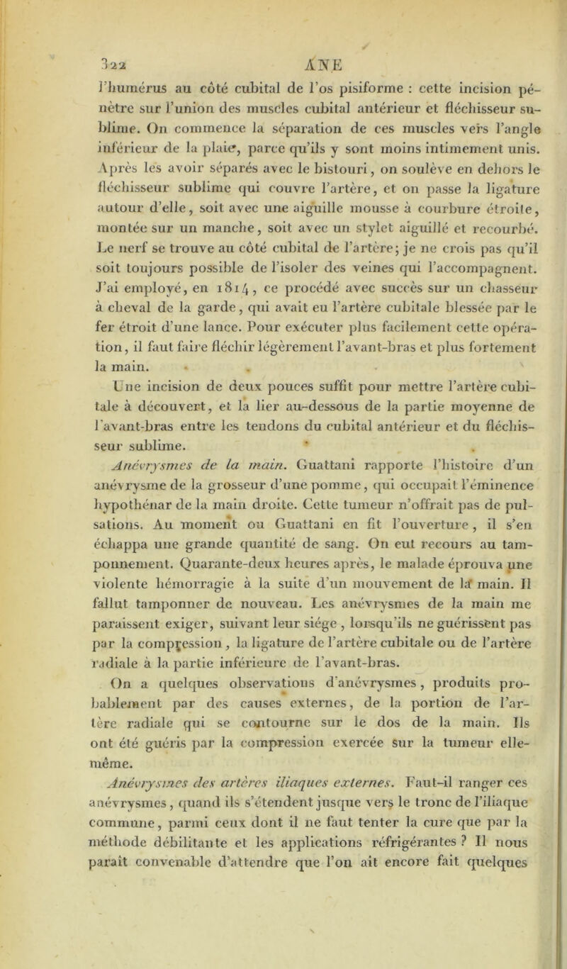 l’humérus au côté cubital de l’os pisiforme : cette incision pé- nètre sur l’union des muscles cubital antérieur et fléchisseur su- blime. On commence la séparation de ces muscles vers l’angle inférieur de la plaie, parce qu’ils y sont moins intimement unis. Après les avoir séparés avec le bistouri, on soulève en dehors le fléchisseur sublime qui couvre l’artère, et on passe la ligature autour d’elle, soit avec une aiguille mousse à courbure étroite, montée sur un manche, soit avec un stylet aiguillé et recourbé. Le nerf se trouve au côté cubital de l’artère; je ne crois pas qu’il soit toujours possible de l’isoler des veines qui l’accompagnent. J’ai employé, en 1814, ce procédé avec succès sur un chasseur à cheval de la garde, cpii avait eu l’artère cubitale blessée par le fer étroit d’une lance. Pour exécuter plus facilement celle opéra- tion, il faut faire fléchir légèrement l’avant-bras et plus fortement la main. L ue incision de deux pouces suffit pour mettre l’artère cubi- tale à découvert, et la lier au-dessous de la partie moyenne de l'avant-bras entre les tendons du cubital antérieur et du fléchis- seur sublime. Anévrysmes de la main. Guattani rapporte l’histoire d’un anévrysme de la grosseur d’une pomme, qui occupait l’éminence hypothénar de la main droite. Cette tumeur n’offrait pas de pul- sations. Au moment ou Guattani en fit l’ouverture, il s’en échappa une grande quantité de sang. On eut recours au tam- ponnement. Quarante-deux heures après, le malade éprouva une violente hémorragie à la suite d’un mouvement de la' main. 11 fallut tamponner de nouveau. Les anévrysmes de la main me paraissent exiger, suivant leur siège , lorsqu'ils ne guérissent pas par la compression , la ligature de l’artère cubitale ou de l’artère radiale à la partie inférieure de l’avant-bras. On a quelques observations d'anévrysmes, produits pro- bablement par des causes externes, de la portion de l’ar- tère radiale qui se contourne sur le dos de la main. Ils ont été guéris par la compression exercée sur la tumeur elle- même. Anévrysmes des artères iliaques externes. Faut-il ranger ces anévrysmes, quand ils s’étendent jusque vers le tronc de l’iliaque commune, parmi ceux dont il ne faut tenter la cure que par la méthode débilitante et les applications réfrigérantes ? Il nous paraît convenable d’attendre que l’on ait encore fait quelques