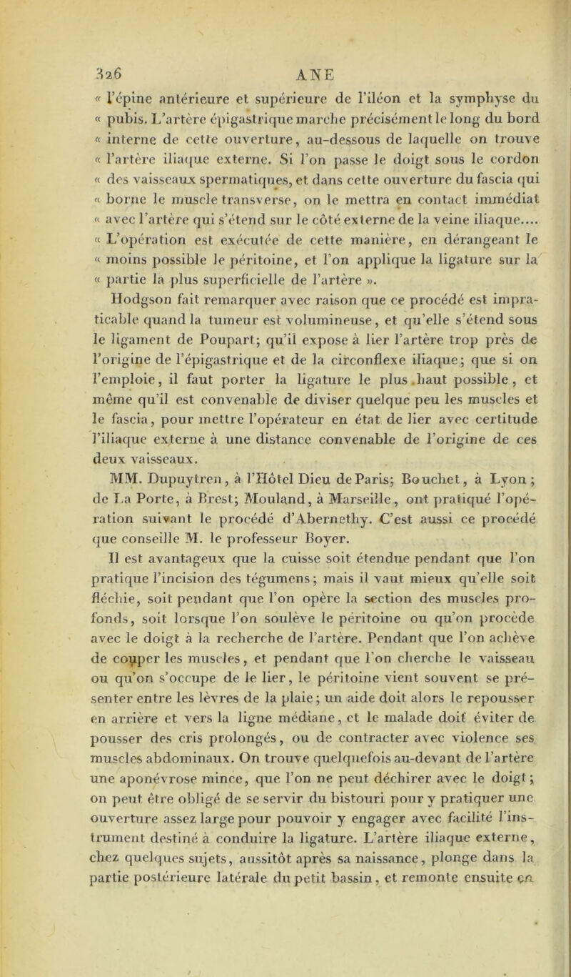 « l’épine antérieure et supérieure de l’iléon et la symphyse du « pubis. L’artère épigastrique marche précisément le long du bord « interne de cette ouverture, au-dessous de laquelle on trouve « l’artère iliaque externe. Si l’on passe le doigt sous le cordon « des vaisseaux spermatiques, et dans cette ouverture du fascia qui « borne le muscle transverse, on le mettra en contact immédiat « avec l’artère qui s’étend sur le côté externe de la veine iliaque.... « L’opération est exécutée de cette manière, en dérangeant le « moins possible le péritoine, et l’on applique la ligature sur la « partie la plus superficielle de l’artère ». Hodgson fait remarquer avec raison que ce procédé est impra- ticable quand la tumeur est volumineuse, et qu’elle s’étend sous le ligament de Poupart; qu’il expose à lier l’artère trop près de l’origine de l’épigastrique et de la circonflexe iliaque; que si on l’emploie, il faut porter la ligature le plus.haut possible, et même qu’il est convenable de diviser quelque peu les muscles et le fascia, pour mettre l’opérateur en état de lier avec certitude l’iliaque externe à une distance convenable de l’origine de ces deux vaisseaux. MM. Dupuytren, à l’Hôtel Dieu de Paris; Bouchet, à Lyon; de La Porte, à Brest; Mouland, à Marseille, ont pratiqué l’opé- ration suivant le procédé d’Abernethy. C’est aussi ce procédé que conseille M. le professeur Boyer. Il est avantageux que la cuisse soit étendue pendant que l’on pratique l’incision des tégumcns ; mais il vaut mieux qu’elle soit fléchie, soit pendant que l’on opère la section des muscles pro- fonds, soit lorsque l’on soulève le péritoine ou qu’on procède avec le doigt à la recherche de l’artère. Pendant que l’on achève de couper les muscles, et pendant que l’on cherche le vaisseau ou qu’on s’occupe de le lier, le péritoine vient souvent se pré- senter entre les lèvres de la plaie ; un aide doit alors le repousser en arrière et vers la ligne médiane, et le malade doit éviter de pousser des cris prolongés, ou de contracter avec violence ses muscles abdominaux. On trouve quelquefois au-devant de l’artère une aponévrose mince, que l’on ne peut déchirer avec le doigt; on peut être obligé de se servir du bistouri pour y pratiquer une ouverture assez large pour pouvoir y engager avec facilité l’ins- trument destiné à conduire la ligature. L’artère iliaque externe, chez quelques sujets, aussitôt après sa naissance, plonge dans la partie postérieure latérale du petit bassin, et remonte ensuite çn