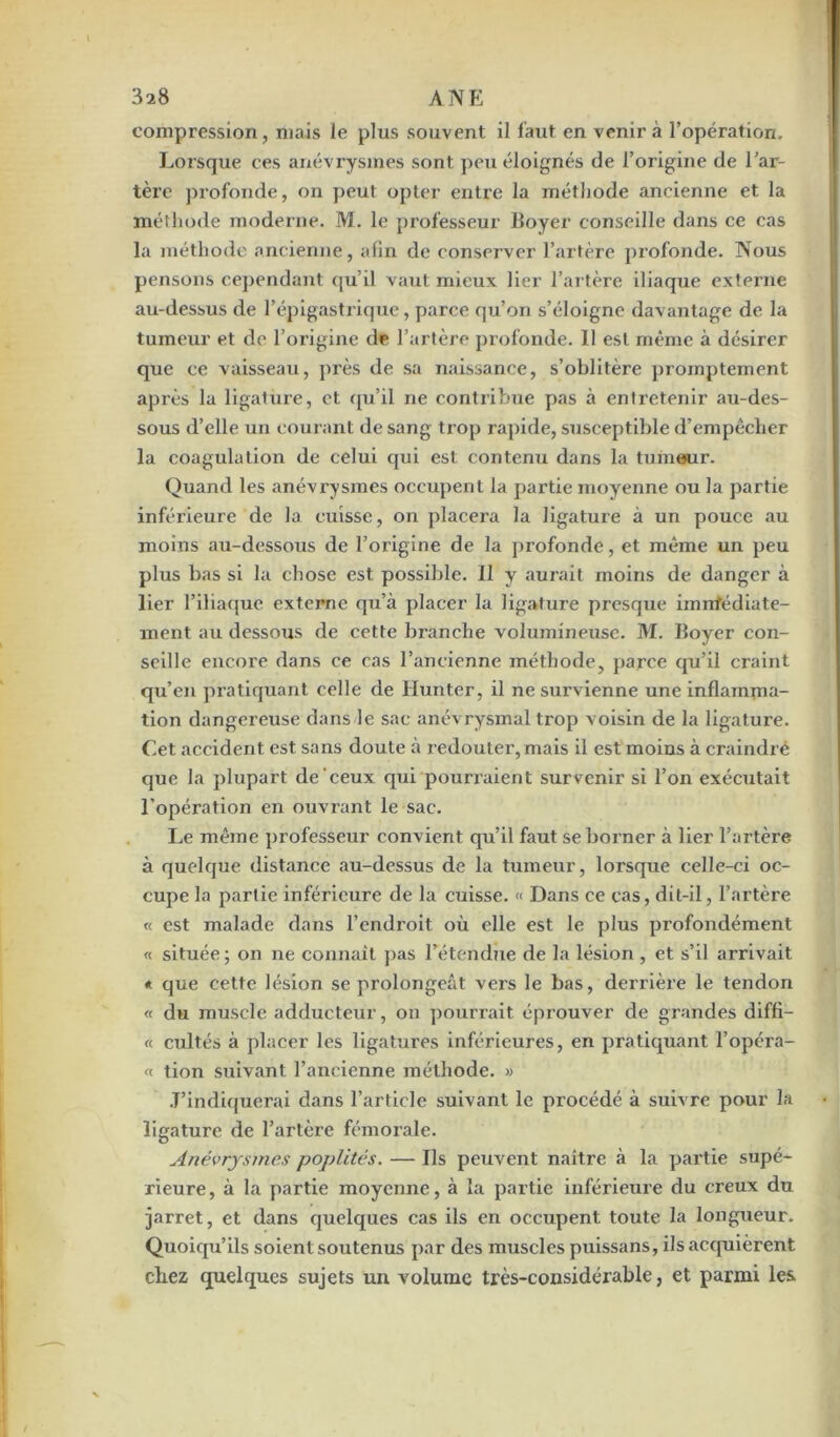 compression, mais le plus souvent il faut en venir à l’opération. Lorsque ces anévrysmes sont peu éloignés de l’origine de l’ar- tère profonde, on peut opter entre la méthode ancienne et la méthode moderne. M. le professeur Boyer conseille dans ce cas la méthode ancienne, afin de conserver l’artère profonde. Nous pensons cependant qu’il vaut mieux lier l’artère iliaque externe au-dessus de l’épigastrique, parce qu’on s’éloigne davantage de la tumeur et de l’origine de l’artère profonde. 11 est même à désirer que ce vaisseau, près de sa naissance, s’oblitère promptement après la ligature, et qu’il ne contribue pas à entretenir au-des- sous d’elle un courant de sang trop rapide, susceptible d’empêcher la coagulation de celui qui est contenu dans la tumeur. Quand les anévrysmes occupent la partie moyenne ou la partie inférieure de la cuisse, on placera la ligature à un pouce au moins au-dessous de l’origine de la profonde, et même un peu plus bas si la chose est possible. Il y aurait moins de danger à lier l’iliaque externe qu’à placer la ligature presque imnfédiate- ment au dessous de cette branche volumineuse. M. Boyer con- seille encore dans ce cas l’ancienne méthode, parce qu’il craint qu’en pratiquant celle de Hunter, il ne survienne une inflamma- tion dangereuse dans le sac anévrysmal trop voisin de la ligature. Cet accident est sans doute à redouter, mais il est moins à craindre que la plupart de'ceux qui pourraient survenir si l’on exécutait l’opération en ouvrant le sac. Le même professeur convient qu’il faut se borner à lier l’artère à quelque distance au-dessus de la tumeur, lorsque celle-ci oc- cupe la partie inférieure de la cuisse. « Dans ce cas, dit-il, l’artère « est malade dans l’endroit où elle est le plus profondément « située ; on ne connaît pas l’étendue de la lésion , et s’il arrivait « que cette lésion se prolongeât vers le bas, derrière le tendon « du muscle adducteur, on pourrait éprouver de grandes diffi- « cultes à placer les ligatures inférieures, en pratiquant l’opéra- « tion suivant l’ancienne méthode. » J’indiquerai dans l’article suivant le procédé à suivre pour la ligature de l’artère fémorale. Anévrysmes poplités. — Ils peuvent naître à la partie supé- rieure, à la partie moyenne, à la partie inférieure du creux du jarret, et dans quelques cas ils en occupent toute la longueur. Quoiqu’ils soient soutenus par des muscles puissans, ils acquièrent chez quelques sujets un volume très-considérable, et parmi les