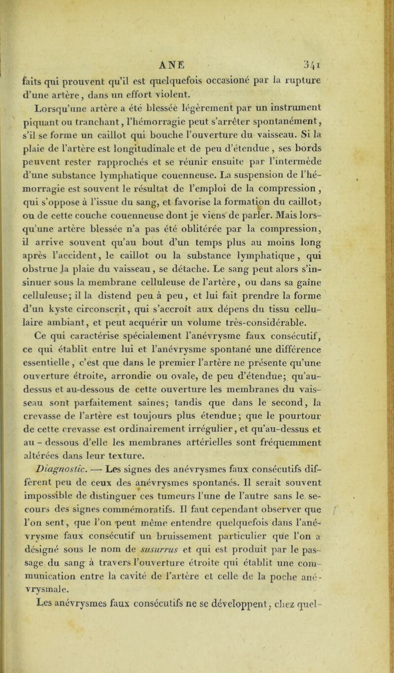 faits qui prouvent qu’il est quelquefois occasioné par la rupture d’une artère, dans un effort violent. Lorsqu’une artère a été blessée légèrement par un instrument piquant ou tranchant, l’hémorragie peut s’arrêter spontanément, s’il se forme un caillot qui bouche l’ouverture du vaisseau. Si la plaie de l’artère est longitudinale et de peu d’étendue, ses bords peuvent rester rapprochés et se réunir ensuite par l’intermède d’une substance lymphatique couenneuse. La suspension de l’hé- morragie est souvent le résultat de l’emploi de la compression , qui s’oppose à l’issue du sang, et favorise la formation du caillot? ou de cette couche couenneuse dont je viens de parler. Mais lors- qu’une artère blessée n’a pas été oblitérée par la compression, il arrive souvent qu’au bout d’un temps plus au moins long après l’accident, le caillot ou la substance lymphatique, qui obstrue Ja plaie du vaisseau, se détache. Le sang peut alors s’in- sinuer sous la membrane celluleuse de l’artère, ou dans sa gaine celluleuse; il la distend peu à peu, et lui fait prendre la forme d’un kyste circonscrit, qui s’accroît aux dépens du tissu cellu- laire ambiant, et peut acquérir un volume très-considérable. Ce qui caractérise spécialement l’anévrysme faux consécutif, ce qui établit entre lui et l’anévrysme spontané une différence essentielle , c’est que dans le premier l’artère ne présente qu’une ouverture étroite, arrondie ou ovale, de peu d’étendue; qu’au- dessus et au-dessous de cette ouverture les membranes du vais- seau sont parfaitement saines; tandis que dans le second, la crevasse de l’artère est toujours plus étendue; que le pourtour de cette crevasse est ordinairement irrégulier, et qu’au-dessus et au - dessous d’elle les membranes artérielles sont fréquemment altérées dans leur texture. Diagnostic. — Les signes des anévrysmes faux consécutifs dif- fèrent peu de ceux des anévrysmes spontanés. Il serait souvent impossible de distinguer ces tumeurs l’une de l’autre sans le se- cours des signes commémoratifs. Il faut cependant observer que l’on sent, que l’on -peut même entendre quelquefois dans l’ané- vrysme faux consécutif un bruissement particulier que l’on a désigné sous le nom de susurrus et qui est produit par le pas- sage du sang à travers l’ouverture étroite qui établit une com- munication entre la cavité de l’artère et celle de la poche ané- vrysmale. Les anévrysmes faux consécutifs ne se développen! ? chez quel-