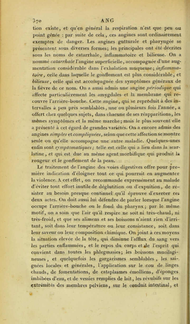 tion existe, et qu’en général la respiration n’est que peu ou point gênée : par suite de cela , ces angines sont ordinairement exemptes de danger. Les angines guttui’ale et pharyngée se présentent sous diverses formes; les principales ont été décrites sous les noms de catarrhale, inflammatoire et bilieuse. On a nommé catarrhale l’angine superficielle, accompagnée d’une aug- mentation considérable dans l’exhalation muqueuse ; inflamma- toire, celle dans laquelle le gonflement est plus considérable, et bilieuse, celle qui est accompagnée des symptômes généraux de la fièvre de ce nom. On a aussi admis une angine périodique qui affecte particulièrement les amygdales et la membrane qui re- couvre l’arrière-bouche. Cette angine, qui se reproduit à des in- tervalles a peu près semblables, une ou plusieurs fois l’année, a offert chez quelques sujets, dans chacune de ses réapparitions, les mêmes symptômes et la même marche; mais le plus souvent elle a présenté à cet égard de grandes variétés. On a encore, admis des angines simples et compliquées, selon que cette affection se montre seule ou qu’elle accompagne une autre maladie. Quelques-unes enfin sont symptomatiques ; telle est celle qui a lieu dans la scar- latine , et qui est due au même agent morbifique qui produit la rougeur et le gonflement de la peau. / • Le traitement de l’angine des voies digestives offre pour pre- mière indication d’éloigner tout ce qui pourrait en augmenter la violence. A cet effet, on recommande expressément au malade d’éviter tout effort inutile de déglutition ou d’expuition, de ré- sister au besoin presque continuel qu’il éprouve d’exercer ces deux actes. On doit aussi lui défendre de parler lorsque l’angine occupe l’arrière-bouche ou le fond du pharynx ; par le même motif, on a soin que l’air qu’il respire ne soit ni très-chaud, ni très-froid, et que ses alimens et ses boissons n’aient rien d’irri- tant, soit dans leur température ou leur consistance, soit dans leur saveur ou leur composition chimique. On joint à ces moyens la situation elevée de la tête, qui diminue l’afflux du sang vers les parties enflammées, et le repos du corps et de l’esprit qui convient dans toutes les phlegmasies ; les boissons mucilagi- neuses , et quelquefois les gargarismes semblables , les sai- gnées locales et générales, l’application sur le cou de linges chauds, de fomentations, de cataplasmes émolliens, d’éponges imbibées d’eau, et de vessies remplies de lait, les révulsifs sur les extrémités des membres pelviens, sur le conduit intestinal, et