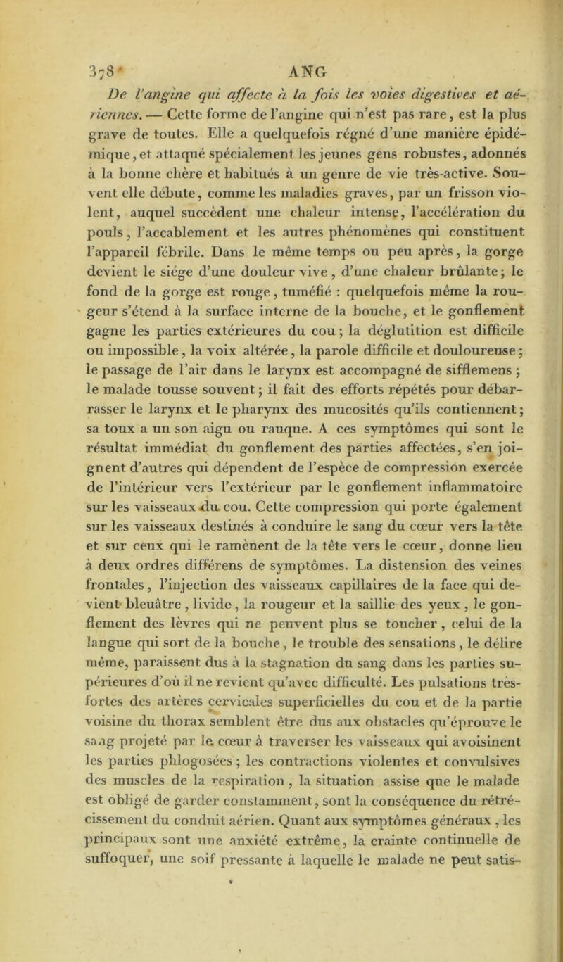 37B' ANG De l’angine qui affecte cl la fois les voies digestives et aé- riennes. — Cette forme de l’angine qui n’est pas rare, est la plus grave de toutes. Elle a quelquefois régné d’une manière épidé- mique, et attaqué spécialement les jeunes gens robustes, adonnés à la bonne chère et habitués à un genre de vie très-active. Sou- vent elle débute, comme les maladies graves, par un frisson vio- lent, auquel succèdent une chaleur intense, l’accélération du pouls, l’accablement et les autres phénomènes qui constituent l’appareil fébrile. Dans le même temps ou peu après, la gorge devient le siège d’une douleur vive, d’une chaleur brûlante; le fond de la gorge est rouge, tuméfié : quelquefois même la rou- ' gcur s’étend à la surface intexnc de la bouche, et le gonflement gagne les parties extérieures du cou ; la déglutition est difficile ou impossible , la voix altérée, la pai’ole difficile et douloureuse ; le passage de l’air dans le larynx est accompagné de sifflemens ; le malade tousse souvent ; il fait des efforts répétés pour débar- rasser le larynx et le pharynx des mucosités qu’ils contiennent ; sa toux a un son aigu ou rauque. A ces symptômes qui sont le x’ésultat immédiat du gonflement des parties affectées, s’en joi- gnent d’autres qui dépendent de l’espèce de compression exercée de l’intérieur vers l’extérieur par le gonflement inflammatoire sur les vaisseaux du cou. Cette compression qui porte également sur les vaisseaux destinés à conduire le sang du cœur vers la tête et sur ceux qui le ramènent de la tête vers le cœur, donne lieu à deux ordres différens de symptômes. La distension des veines frontales, l’injection des vaisseaux capillaires de la face qui de- vient- bleuâtre, livide, la rougeur et la saillie des yeux , le gon- flement des lèvres qui ne peuvent plus se toucher , celui de la langue qui sort de la bouche, le trouble des sensations, le délire même, paraissent dus à la stagnation du sang dans les parties su- périeures d’où il ne revient qu’avec difficulté. Les pulsations très- lorles des artères cervicales superficielles du cou et de la partie voisine du thorax semblent être dus aux obstacles qu’éprouve le sang projeté par la cœur à traverser les vaisseaux qui avoisinent les parties phlogosées ; les contractions violentes et convulsives des muscles de la respiration, la situation assise que le malade est obligé de garder constamment, sont la conséquence du rétré- cissement du conduit aérien. Quant aux symptômes généraux , les principaux sont une anxiété extrême, la crainte continuelle de suffoquer, une soif pressante à laquelle le malade ne peut satis-