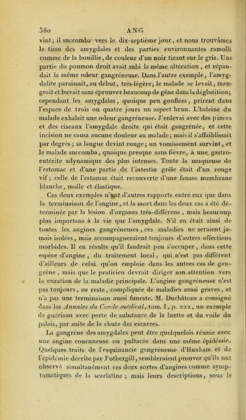 vint; il succomba vers le dix-septième jour, et nous trouvâmes le tissu des amygdales et des parties environnantes ramolli comme de la bouillie, de couleur d’un noir tirant sur le gris. Une partie du poumon droit avait subi la même altération , et répan- dait la même odeur gangréneuse. Dans l’autre exemple, l’amyg- dalite paraissait, au début, très-légère; le malade se levait, man- geait et buvait sans éprouver beaucoup de gêne dans la déglutition; cependant les .amygdales, quoique peu gonflées, prirent dans l’espace de trois ou quatre jours un aspect brun. L’haleine du malade exhalait une odeur gangréneuse. J’enlevai avec des pinces et des ciseaux l’amygdale droite qui était gangrénée, et cette incision ne causa aucune douleur au malade; mais il s’affaiblissait par degrés ; sa langue devint rouge ; un vomissement survint, et le malade succomba, quoique presque sans fièvre, à une gastro- entérite adynamique des plus intenses. Toute la muqueuse de l’estomac et d’une partie de l’intestin grêle était d’un rouge vif ; celle de l’estomac était recouverte d’une fausse membrane blanche, molle et élastique. Ces deux exemples n’ont d’autres rapports entre eux que dans la terminaison de l’angine, et la mort dans les deux cas a été dé- terminée par la lésion d’organes très-différens , mais beaucoup plus importans à la vie que l’amygdale. S’il en était ainsi de toutes les angines gangréneuses , ces maladies ne seraient ja- mais isolées, mais accompagneraient toujours d’autres affections morbides. Il en résulte qu’il faudrait peu s’occuper, dans cette espèce d’angine , du traitement local, qui n’est pas différent d’ailleurs de celui qu’on emploie dans les autres cas de gan- grène , mais que le praticien devrait diriger son attention vers la curation de la maladie principale. L’angine gangréneuse n’est pas toujours, au reste, compliquée de maladies aussi graves, et n’a pas une terminaison aussi funeste. M. Duchâteau a consigné dans les Annales du Cercle médical, tom. I, p. •xii, un exemple de guérison avec perte de substance de la luette et du voile du palais, par suite de la chute des escarres. La gangrène des amygdales peut être quelquefois réunie avec une angine couenneuse ou pultacée dans une même épidémie. Quelques traits de l’esquinancie gangréneuse d’Huxham et de l’épidémie décrite par Fothergill, sembleraient prouver qu’ils ont observé simultanément ces deux sortes d’angines comme symp- tomatiques de la scarlatine; mais leurs descriptions, sous le