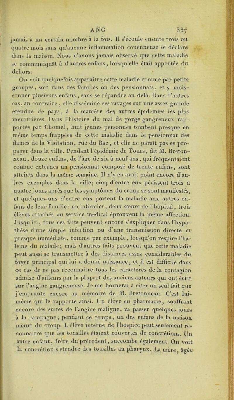 jamais à un certain nombre à la fois. Il s’écoule ensuite trois ou quatre mois sans qu’aucune inflammation couenneuse se déc lare dans la maison. Nous n’avons jamais observé que cette maladie se communiquât à d’autres enfans, lorsqu’elle était apportée du dehors. O11 voit quelquefois apparaître cette maladie comme par petits groupes, soit dans des familles ou des pensionnats, et y mois- sonner plusieurs enfans , sans se répandre au delà. Dans d’autres cas, au contraire , elle dissémine ses ravages sur une assez grande étendue de pays, à la manière des autres épidémies les plus meurtrières. Dans l’histoire du mal de gorge gangreneux rap- portée par Chomel, huit jeunes personnes tombent presque en même temps frappées de cette maladie dans le pensionnat des dames de la Visitation, rue du Bac , et elle ne paraît pas se pro- pager dans la ville. Pendant l’épidémie de Tours, dit M. Breton- neau , douze enfans, de l’âge de six à neuf ans, qui fréquentaient comme externes un pensionnat composé de trente enfans, sont atteints dans la même semaine. Il n’y en avait point encore d’au- tres exemples dans la ville; cinq d’entre eux périssent trois à quatre jours après que les symptômes du croup se sont manifestés, et quelques-uns d’entre eux portent la maladie aux autres en- fans de leur famille : un infirmier, deux sœurs de l’hôpital, trois élèves attachés au service médical éprouvent la même affection. Jusqu’ici, tous ces faits peuvent encore s’expliquer dans l’hypo- thèse d’une simple infection ou d’une transmission directe et presque immédiate, comme par exemple, lorsqu’on respire l’ha- leine du malade; mais d’autres faits prouvent que cette maladie peut aussi se transmettre à des distances assez considérables du foyer principal qui lui a donné naissance, et il est difficile dans ce cas de ne pas reconnaître tous les caractères de la contagion admise d’ailleurs par la plupart des anciens auteurs qui ont écrit sur l’angine gangreneuse. Je me bornerai à citer un seul fait que j’emprunte encore au mémoire de M. Bretonneau. C’est lui- même qui le rapporte ainsi. Un élève en pharmacie, souffrant encore des suites de l’angine maligne, va passer quelques jours à la campagne ; pendant ce temps, un des enfans de la maison meurt du croup. L’élève interne de l’hospice peut seulement re- connaître que les tonsilles étaient couvertes de concrétions. U11 autre enfant, frère du précédent, succombe également. On voit la concrétion s’étendre des tousilles au pharynx. La mère, âgée /