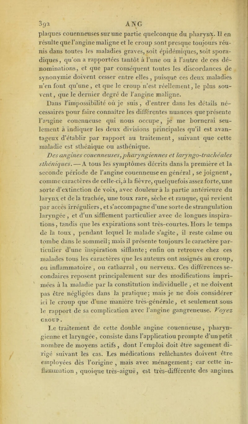 plaques couenneuses sur une partie quelconque du pharynx. Il en résulte que l’angine maligne et le croup sont presque toujours réu- nis dans toutes les maladies graves, soit épidémiques, soit spora- diques, qu’on a l'apportées tantôt à l’une ou à l’autre de ces dé- nominations, et que par conséquent toutes les discordances de synonymie doivent cesser entre elles , puisque ces deux maladies n’en font qu’une , et que le croup n’est réellement, le plus sou- vent , que le dernier degré de l’angine maligne. Dans l’impossibilité où je suis , d’entrer dans les détails né- cessaires pour faire connaître les différentes nuances que présente l’angine couenncuse qui nous occupe, je me bornerai seu- lement à indiquer les deux divisions principales qu’il est avan- tageux d’établir par rapport au traitement, suivant que cette maladie est sthénique ou asthénique. Des angines couenneuses, pharyngiennes et laryngo-trachéales sthéniques. — A tous les symptômes décrits dans la première et la seconde période de l’angine couenneuseen général, se joignent, comme caractères de celle-ci,à la fièvre, quelquefois assez forte, une sorte d’extinction de voix, avec douleur à la partie antérieure du larynx et de la trachée, une toux rare, sèche et rauque, qui revient par accès irréguliers, et s’accompagne d’une sorte de strangulation laryngée , et d’un sifflement particulier avec de longues inspira- tions , tandis que les expirations sont très-courtes. Hors le temps de la toux , pendant lequel le malade s’agite, il reste calme ou tombe dans le sommeil ; mais il présente toujours le earactèi’e par- ticulier d’une inspiration sifflante; enfin on retrouve chez ces malades tous les caractères que les auteurs ont assignés au croup, ou inflammatoire , ou catliarral, ou nerveux. Ces différences se- condaires î-eposent principalement sur des modifications impri- mées à la maladie par la constitution individuelle , et ne doivent pas être négligées dans la pratique; mais je ne dois considérer ici le croup que d’une manière très-générale, et seulement sous le rapport de sa complication avec l’angine gangreneuse. Voyez CROUP. Le traitement de cette double angine couenncuse, pharyn- gienne et laryngée, consiste dans l’applicatiou prompte d’un petit nombre de moyens actifs, dont l’emploi doit être sagement di- rigé suivant les cas. Les médications relâchantes doivent être employées dès l’origine , mais avec ménagement ; car cette in- flammation, quoique très-aiguë, est très-différente des angines