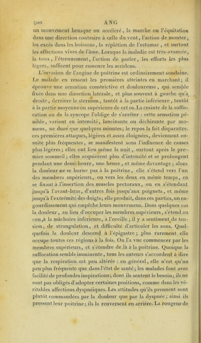 /joo ANC un mouvement brusque ou accéléré, la marche ou l’équitation dans une direction contraire à celle du vent, l’action de monter, les excès dans les boissons, la réplétion de l’estomac , et surtout les affections vives de l’âme. Lorsque la maladie est très-avancée, la toux, l’éternuement, l’action de parler, les efforts les plus légers, suffisent pour ramener les accidcns. L’invasion de l’angine de poitrine est ordinairement soudaine. Le malade en ressent les premières atteintes en marchant; il éprouve une sensation constrictive et douloureuse, qui semble lixée dans une direction latérale, et plus souvent à gauche qu’a droite, derrière le sternum , tantôt à la partie inférieure , tantôt à la partie moyenne ou supérieure de cet os. La crainte de la suffo- cation ou de la syncope l’oblige de s’arrêter : cette sensation pé- nible, variant en intensité, lancinante ou déchirante par mo- mens, ne dure que quelques minutes; le repos la fait disparaître, ces premières attaques, légères et assez éloignées, deviennent en- suite plus fréquentes, se manifestent sous l’influence de causes plus légères ; elles ont lieu même la nuit, surtout après le pre- mier sommeil ; elles acquièrent plus d’intensité et se prolongent pendant une demi-heure, une heure , et même davantage ; alors la douleur ne se borne pas à la poitrine, elle s’étend vers l’un des membres supérieurs, ou vers les deux en même temps, en se fixant à l’insertion des muscles pectoraux, ou en s’étendant jusqu’à l’avant-bras, d’autres fois jusqu’aux poignets , et même jusqu’à l’extrémité des doigts; elle produit, dans ces parties, un en- gourdissemént qui empêche leurs mouvemens. Dans quelques cas la douleur, au lieu d’occuper les membres supérieurs, s’étend au cou,à la mâchoire inférieure, à l’oi'eille ; il y a sentiment de ten- sion , de strangulation, et difficulté d’articuler les sons. Quel- quefois la douleur descend à l’épigastre ; plus rarement elle occupe toutes ces régions à la fois. On l’a vue commencer par les membres supérieurs, et s’étendre de là à la poitrine. Quoique la suffocation semble imminente, tous les auteurs s’accordent à dire que la respiration est peu altérée : en général, elle n’est qu’un peu plus fréquente que dans l’état de santé; les malades font avec facilité de profondes inspirations, dont ils sentent le besoin ; ils ne sont pas obligés d’adopter certaines positions, comme dans les vé- ritables affections dyspnéiques. Les attitudes qu’ils prennent sont plutôt commandées par la douleur que par la dyspnée ; ainsi ils pressent leur poitrine; ils la renversent en arrière. La rougeur de