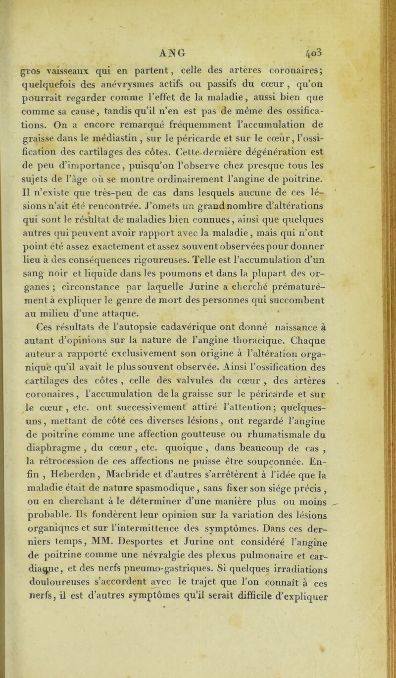 gros vaisseaux qui en partent, celle des artères coronaires; quelquefois des anévrysmes actifs ou passifs du cœur , qu’on pourrait regarder comme l’effet de la maladie, aussi bien que comme sa cause, tandis qu’il n’en est pas de même des ossifica- tions. On a encore remarqué fréquemment l’accumulation de graisse dans le médiastin , sur le péricarde et sur le cœur, l’ossi- fication des cartilages des côtes. Cette dernière dégénération est de peu d’importance, puisqu’on l’observe chez presque tous les sujets de l’âge où se montre ordinairement l’angine de poitrine. Il n’existe que très-peu de cas dans lesquels aucune de ces lé- sions n’ait été rencontrée. J’omets un grand nombre d’altérations qui sont le résfiltat de maladies bien connues, ainsi que quelques autres qui peuvent avoir rapport avec la maladie, mais qui n’ont point été assez exactement et assez souvent observées pour donner lieu à des conséquences rigoureuses. Telle est l’accumulation d’un sang noir et liquide dans les poumons et dans la plupart des or- 4 ganes ; circonstance par laquelle Jurine a cherché prématuré- ment à expliquer le genre de mort des personnes qui succombent au milieu d’une attaque. Ces résultats de l’autopsie cadavérique ont donné naissance à autant d’opinions sur la nature de l’angine thoracique. Chaque auteur a rapporté exclusivement son origine à l’altération orga- nique qu’il avait le plus souvent observée. Ainsi l’ossification des cartilages des côtes , celle des valvules du cœur , des artères coronaires, l’accumulation de la graisse sur le péricarde et sur le cœur, etc. ont successivement attiré l’attention; quelques- uns, mettant de côté ces diverses lésions, ont regardé l’angine de poitrine comme une affection goutteuse ou rhumatismale du diaphragme , du cœur , etc. quoique , dans beaucoup de cas , la rétrocession de ces affections ne puisse être soupçonnée. En- fin , Heberden, Maebride et d’autres s’arrêtèrent à l’idée que la maladie était de nature spasmodique, sans fixer son siège précis , ou en cherchant à le déterminer d’une manière plus ou moins probable. Ils fondèrent leur opinion sur la variation des lésions organiques et sur l’intermittence des symptômes. Dans ces der- niers temps, MM. Desportes et Jurine ont considéré l’angine de poitrine comme une névralgie des plexus pulmonaire et car- diaque, et des nerfs pneumo-gastriques. Si quelques irradiations douloureuses s’accordent avec le trajet que l’on connaît à ces nerfs, il est d’autres symptômes qu’il serait difficile d’expliquer