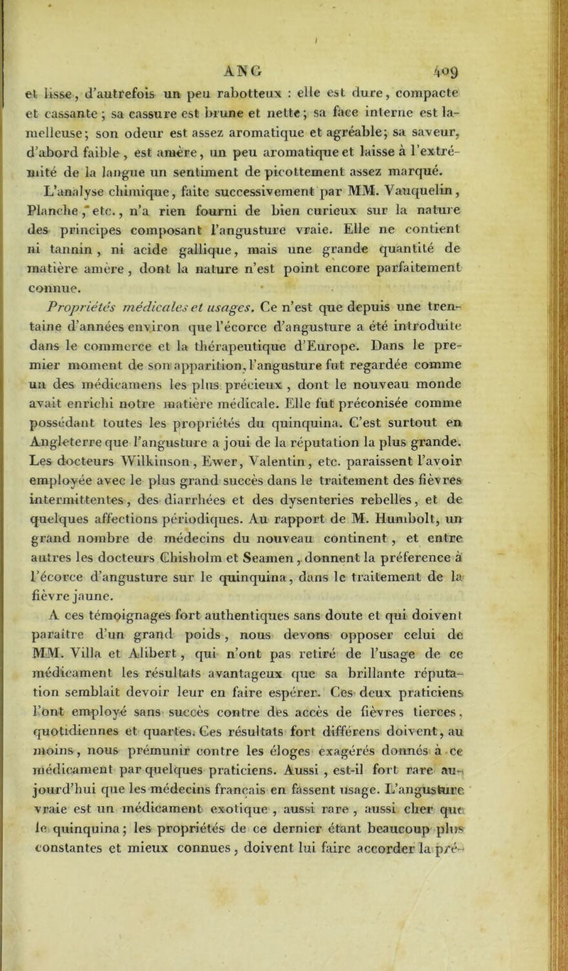 I A N G 409 et lisse, d’autrefois un peu rabotteux : elle est dure, compacte et cassante ; sa cassure est brune et nette; sa face interne est la- melleuse; son odeur est assez aromatique et agréable; sa saveur, d’abord faible, est amère, un peu aromatique et laisse à l’extré- mité de la langue un sentiment de picottement assez marqué. L’analyse chimique, faite successivement par MM. Vauquelin, Planche,'etc., n’a rien fourni de bien curieux sur la nature des principes composant l’angusture vraie. Elle ne contient ni tannin, ni acide gallique, mais une grande quantité de matière amère, dont la nature n’est point encore parfaitement connue. • Propriétés médicales et usages. Ce n’est que depuis une tren- taine d’années environ que l’écorce d’angusture a été introduite dans le commerce et la thérapeutique d’Europe. Dans le pre- mier moment de son apparition, l’angusture fut regardée comme un des médicamens les plus précieux , dont le nouveau monde avait enrichi notre matière médicale. Elle fut préconisée comme possédant toutes les propriétés du quinquina. C’est surtout en Angleterre que l’angusture a joui de la réputation la plus grande. Les docteurs Wilkinson, Ewer, Valentin, etc. paraissent l’avoir employée avec le plus grand succès dans le traitement des fièvres intermittentes, des diarrhées et des dysenteries rebelles, et de quelques affections périodiques. Au rapport de M. Humbolt, un grand nombre de médecins du nouveau continent , et entre autres les docteurs Chisholm et Seamen, donnent la préférence à l’écorce d’angusture sur le quinquina, dans le traitement de la fièvre jaune. A ces témoignages fort authentiques sans doute et qui doivent paraître d’un grand poids, nous devons opposer celui de MM. Villa et Alibert, qui n’ont pas retiré de l’usage de ce médicament les résultats avantageux que sa brillante réputa- tion semblait devoir leur en faire espérer. Ces deux praticiens l’ont employé sans succès contre des accès de fièvres tierces, quotidiennes et quartes; Ces résultats fort différens doivent, au moins, nous prémunir contre les éloges exagérés donnés à ce médicament par quelques praticiens. Aussi , est-il fort rare au- jourd'hui que les médecins français en fassent usage. L’angusture vraie est un médicament exotique , aussi rare , aussi cher que le quinquina; les propriétés de ce dernier étant beaucoup plus constantes et mieux connues, doivent lui faire accorder la pré-