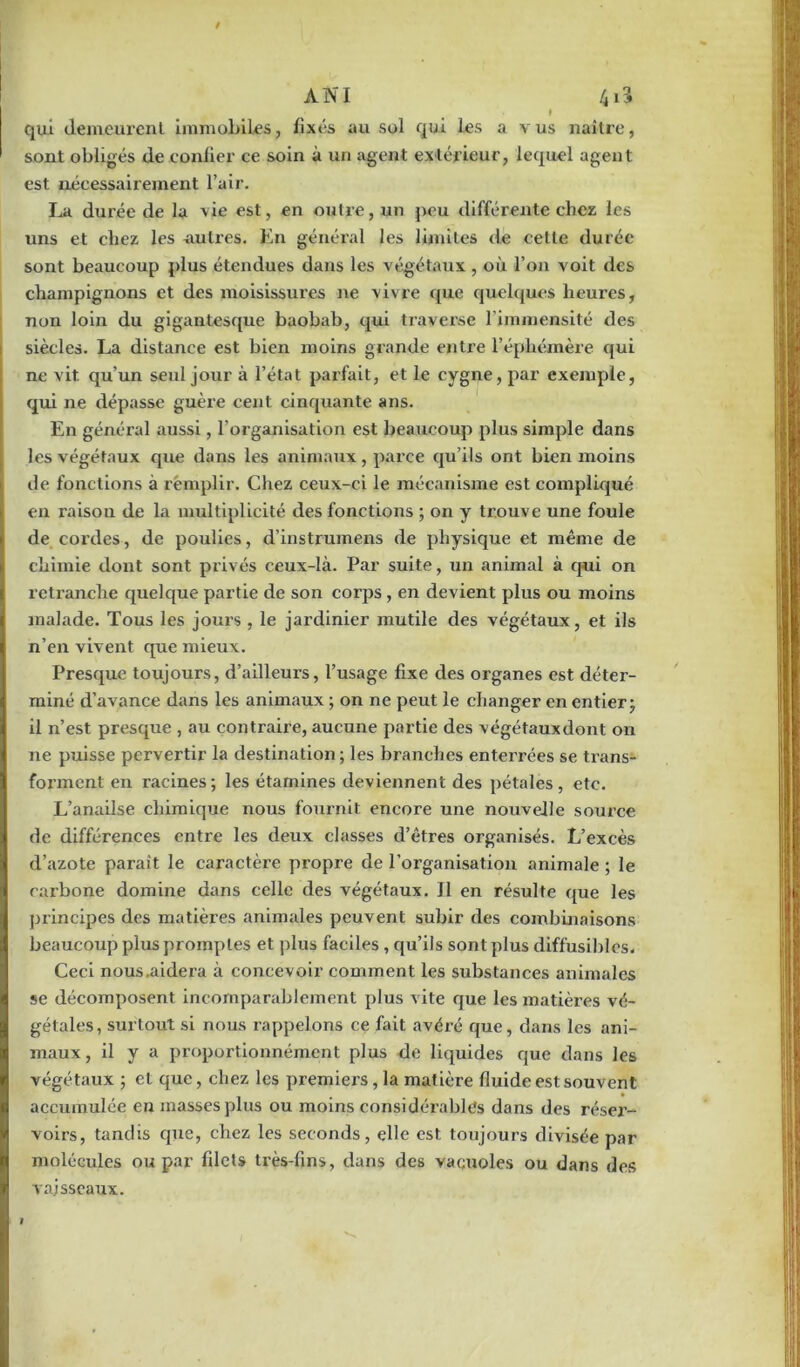 » qui demeurent immobiles, fixés au sol qui les a vus naître, sont obligés de confier ce soin à un agent extérieur, lequel agent est nécessairement l’air. La durée de lu vie est, en outre, un peu différente chez les uns et chez les autres. En général les limites de cette durée sont beaucoup plus étendues dans les végétaux , où l’on voit des champignons et des moisissures ne vivre que quelques heures, non loin du gigantesque baobab, qui traverse l’immensité des siècles. La distance est bien moins grande entre l’éphémère qui ne vit qu’un seul jour à l’état parfait, et le cygne, par exemple, qui ne dépasse guère cent cinquante ans. En général aussi, l’organisation est beaucoup plus simple dans les végétaux que dans les animaux, parce qu’ils ont bien moins de fonctions à remplir. Chez ceux-ci le mécanisme est compliqué en raison de la multiplicité des fonctions ; on y trouve une foule de cordes, de poulies, d’instrumens de physique et même de chimie dont sont privés ceux-là. Par suite, un animal à qui on retranche quelque partie de son corps , en devient plus ou moins malade. Tous les jours , le jardinier mutile des végétaux, et ils n’en vivent que mieux. Presque toujours, d’ailleurs, l’usage fixe des organes est déter- miné d’avance dans les animaux ; on ne peut le changer en entier ; il n’est presque , au contraire, aucune partie des végétauxdont on ne puisse pervertir la destination; les branches enterrées se trans- forment en racines ; les étamines deviennent des pétales, etc. L’anaiîse chimique nous fournit encore une nouvelle source de différences entre les deux classes d’êtres organisés. L’excès d’azote parait le caractère propre de l’organisation animale ; le carbone domine dans celle des végétaux. Il en résulte que les principes des matières animales peuvent subir des combinaisons beaucoup plus promptes et plus faciles , qu’ils sont plus diffusibles. Ceci nous .aidera à concevoir comment les substances animales se décomposent incomparablement plus vite que les matières vé- gétales, surtout si nous rappelons ce fait avéré que, dans les ani- maux , il y a proportionnément plus de liquides que dans les végétaux ; et que, chez les premiers, la matière fluide est souvent accumulée en masses plus ou moins considérables dans des réser- voirs, tandis que, chez les seconds, elle est toujours divisée par molécules ou par filets très-fins, dans des vacuoles ou dans des vaisseaux.