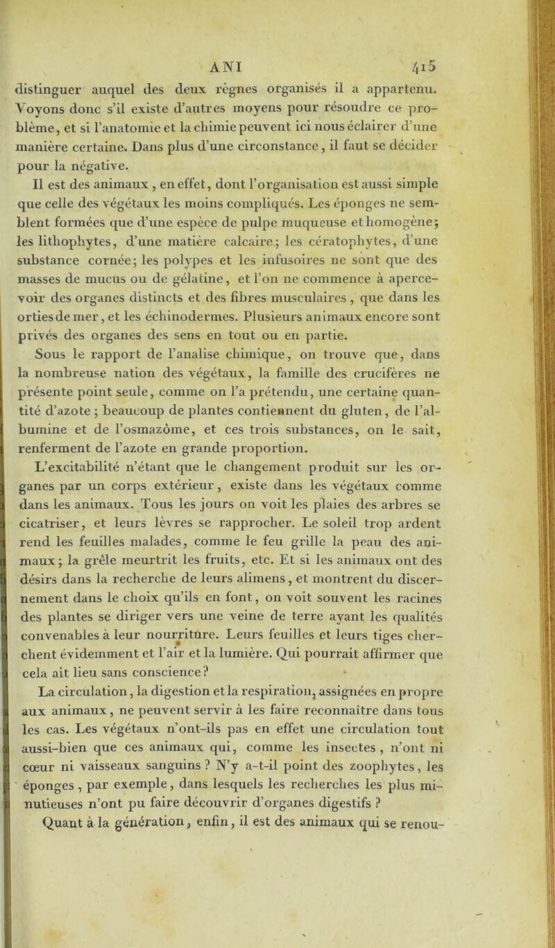 ANT 4x5 distinguer auquel des deux règnes organisés il a appartenu. \ oyons donc s’il existe d’autres moyens pour résoudre ce pro- blème , et si l’anatomie et la chimie peuvent ici nous éclairer d’une manière certaine. Dans plus d’une circonstance, il faut se décider pour la négative. Il est des animaux , en effet, dont l’organisation est aussi simple que celle des végétaux les moins compliqués. Les éponges ne sem- blent formées que d’une espèce de pulpe muqueuse et homogène; les litliophytes, d’une matière calcaire; les cératophytes, d’une substance cornée; les polypes et les infusoires ne sont que des masses de mucus ou de gélatine, et l’on ne commence à aperce- voir des organes distincts et des fibres musculaires, que dans les orties de mer, et les échinodermes. Plusieurs animaux encore sont privés des organes des sens en tout ou en partie. Sous le rapport de banalise chimique, on trouve que, dans la nombreuse nation des végétaux, la famille des crucifères ne présente point seule, comme on l’a prétendu, une certaine quan- tité d’azote ; beaucoup de plantes contiennent du gluten, de l’al- bumine et de l’osmazôme, et ces trois substances, on le sait, renferment de l’azote en grande proportion. L’excitabilité n’étant que le changement produit sur les oi'~ ganes par un corps extérieur, existe dans les végétaux comme dans les animaux. Tous les jours on voit les plaies des arbres se cicatriser, et leurs lèvres se l’approcher. Le soleil trop ardent rend les feuilles malades, comme le feu grille la peau des ani- maux ; la grêle meurtrit les fruits, etc. Et si les animaux ont des désirs dans la recherche de leurs alimens, et montrent du discer- nement dans le choix qu’ils en font, on voit souvent les racines des plantes se diriger vers une veine de terre ayant les qualités convenables à leur nourriture. Leurs feuilles et leurs tiges cher- chent évidemment et l’air et la lumière. Qui pourrait affirmer que cela ait lieu sans conscience ? La circulation, la digestion et la respiration, assignées en propre aux animaux, ne peuvent servir à les faire reconnaître dans tous les cas. Les végétaux n’ont-ils pas en effet une circulation tout aussi-bien que ces animaux qui, comme les insectes , n’ont ni cœur ni vaisseaux sanguins ? N’y a-t-il point des zoophytes, les éponges , par exemple, dans lesquels les recherches les plus mi- nutieuses n’ont pu faire découvrir d’organes digestifs ? Quant à la génération, enfin, il est des animaux qui se renou-