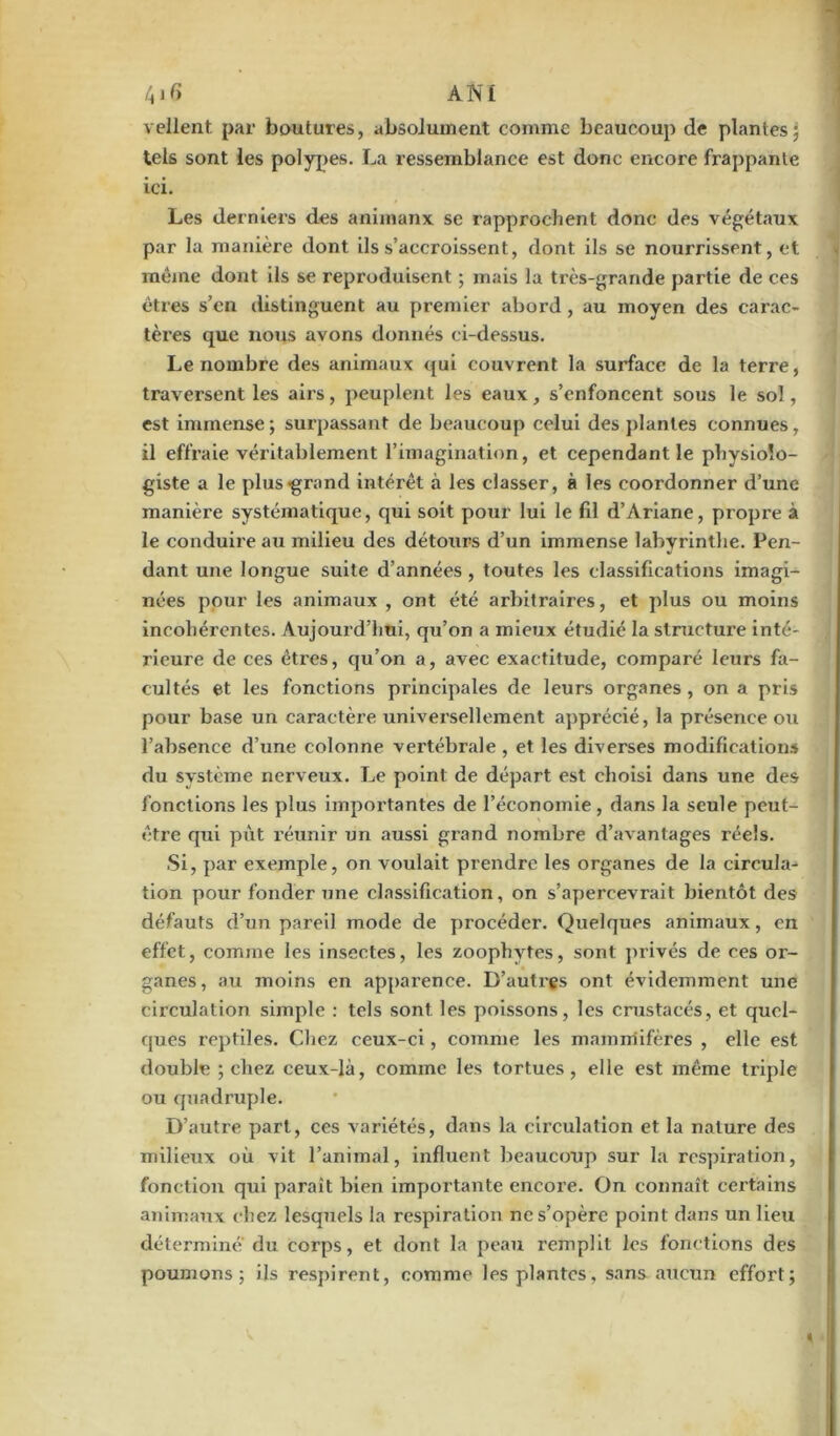 relient par boutures, absolument comme beaucoup de plantes; tels sont les polypes. La ressemblance est donc encore frappante ici. Les derniers des animaux se rapprochent donc des végétaux par la manière dont ils s’accroissent, dont ils se nourrissent, et même dont ils se reproduisent ; mais la très-grande partie de ces êtres s’en distinguent au premier abord, au moyen des carac- tères que nous avons donnés ci-dessus. Le nombre des animaux qui couvrent la surface de la terre, traversent les airs, peuplent les eaux, s’enfoncent sous le sol, est immense; surpassant de beaucoup celui des plantes connues, il effraie véritablement l’imagination, et cependant le physiolo- giste a le plus grand intérêt à les classer, à les coordonner d’une manière systématique, qui soit pour lui le fil d’Ariane, propre à le conduire au milieu des détours d’un immense labyrinthe. Pen- dant une longue suite d’années, toutes les classifications imagi- nées pour les animaux , ont été arbitraires, et plus ou moins incohérentes. Aujourd’hui, qu’on a mieux étudié la structure inté- rieure de ces êtres, qu’on a, avec exactitude, comparé leurs fa- cultés et les fonctions principales de leurs organes , on a pris pour base un caractère universellement apprécié, la présence ou l’absence d’une colonne vertébrale , et les diverses modifications du système nerveux. Le point de départ est choisi dans une des fonctions les plus importantes de l’économie , dans la seule peut- être qui pùt réunir un aussi grand nombre d’avantages réels. Si, par exemple, on voulait prendre les organes de la circula- tion pour fonder une classification, on s’apercevrait bientôt des défauts d’un pareil mode de procéder. Quelques animaux, en effet, comme les insectes, les zoophvtes, sont privés de ces or- ganes, au moins en apparence. D’autres ont évidemment une circulation simple : tels sont les poissons, les crustacés, et quel- ques reptiles. Chez ceux-ci, comme les mammifères , elle est double ; chez ceux-là, comme les tortues, elle est même triple ou quadruple. D’autre part, ces variétés, dans la cii'culation et la nature des milieux où vit l’animal, influent beaucoup sur la respiration, fonction qui paraît bien importante encore. On connaît certains animaux chez lesquels la respiration ne s’opère point dans un lieu détermine du corps, et dont la peau remplit les fonctions des poumons; ils respirent, comme les plantes, sans aucun effort;