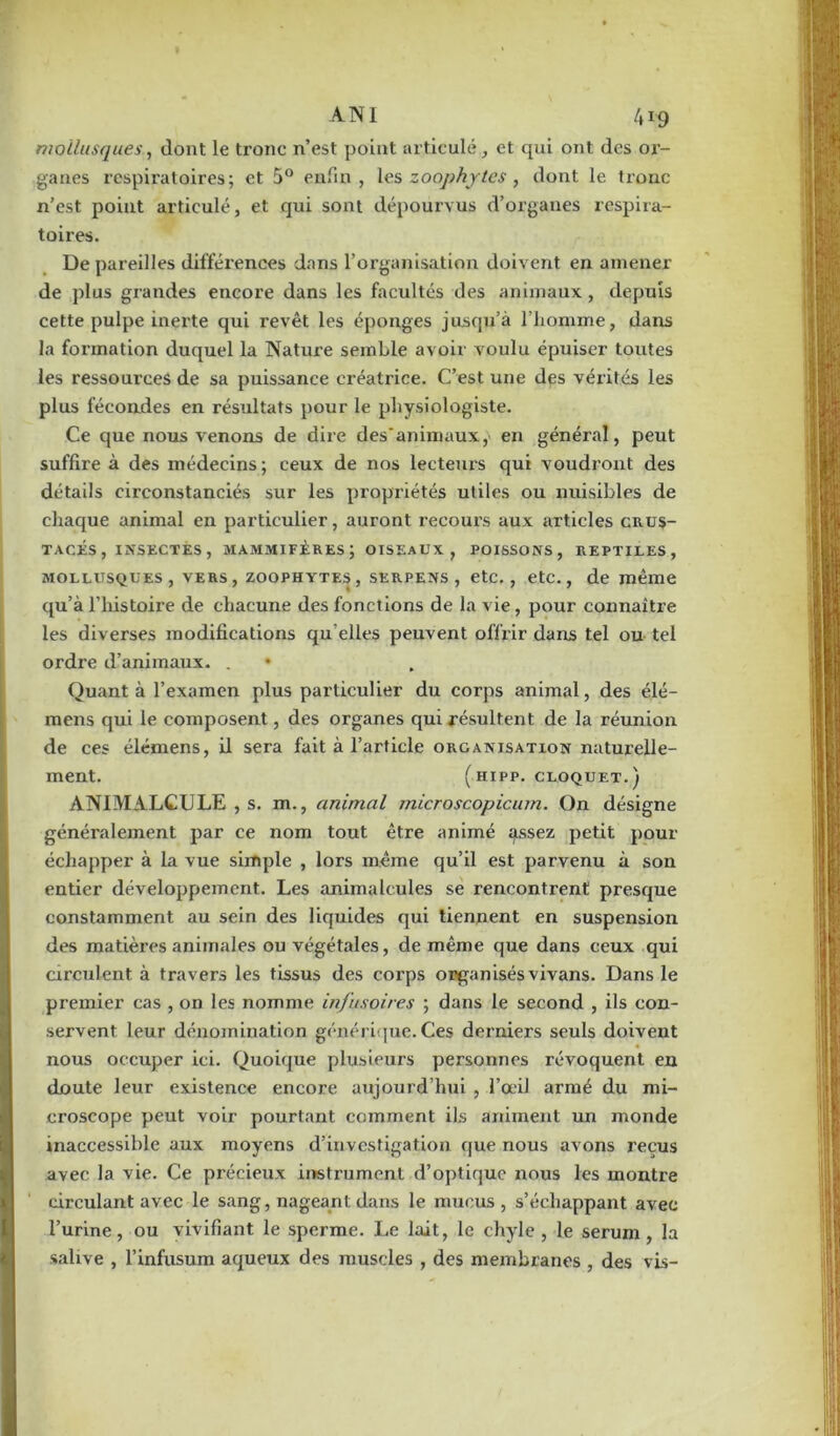 mollusques, dont le ti’onc n’est point articuléet qui ont des or- ganes respiratoires; et 5° enfin, les zoophy tes , dont le tronc n’est point articulé, et qui sont dépourvus d’organes respira- toires. De pareilles différences dans l’organisation doivent en amener de plus grandes encore dans les facultés des animaux, depuis cette pulpe inerte qui revêt les éponges jusqu’à l’homme, dans la formation duquel la Nature semble avoir voulu épuiser toutes les ressources de sa puissance créatrice. C’est une des vérités les plus fécondes en résultats pour le physiologiste. Ce que nous venons de dire des'animaux, en général, peut suffire à des médecins; ceux de nos lecteurs qui voudront des détails circonstanciés sur les propriétés utiles ou nuisibles de chaque animal en particulier, auront recours aux articles crus- tacés , insectes, mammifères; oiseaux, poissons, reptiles, mollusques, vers, zoophytes, serpens , etc., etc., de même qu’à l’histoire de chacune des fonctions de la vie, pour connaître les diverses modifications qu elles peuvent offrir dans tel ou tel ordre d’animaux. . • Quant à l’examen plus particulier du corps animal, des élé- mens qui le composent, des organes qui résultent de la réunion de ces élémens, il sera fait à l’article organisation naturelle- ment. (hipp. cloquet.) ANIMALCULE , s. m., animal microscopicum. On désigne généralement par ce nom tout être animé assez petit pour échapper à la vue simple , lors même qu’il est parvenu à son entier développement. Les animalcules se rencontrent presque constamment au sein des liquides qui tiennent en suspension des matières animales ou végétales, de même que dans ceux qui circulent à travers les tissus des corps organisés vivans. Dans le premier cas , on les nomme infusoires ; dans le second , ils con- servent leur dénomination générique. Ces derniers seuls doivent nous occuper ici. Quoique plusieurs personnes révoquent en doute leur existence encore aujourd’hui , l’œil armé du mi- croscope peut voir pourtant comment ils animent un monde inaccessible aux moyens d’investigation que nous avons reçus avec la vie. Ce précieux instrument d’optique nous les montre circulant avec le sang, nageant dans le mucus, s’échappant avec l’urine, ou vivifiant le sperme. Le lait, le chyle, le sérum, la salive , l’infusum aqueux des muscles , des membranes , des vis-