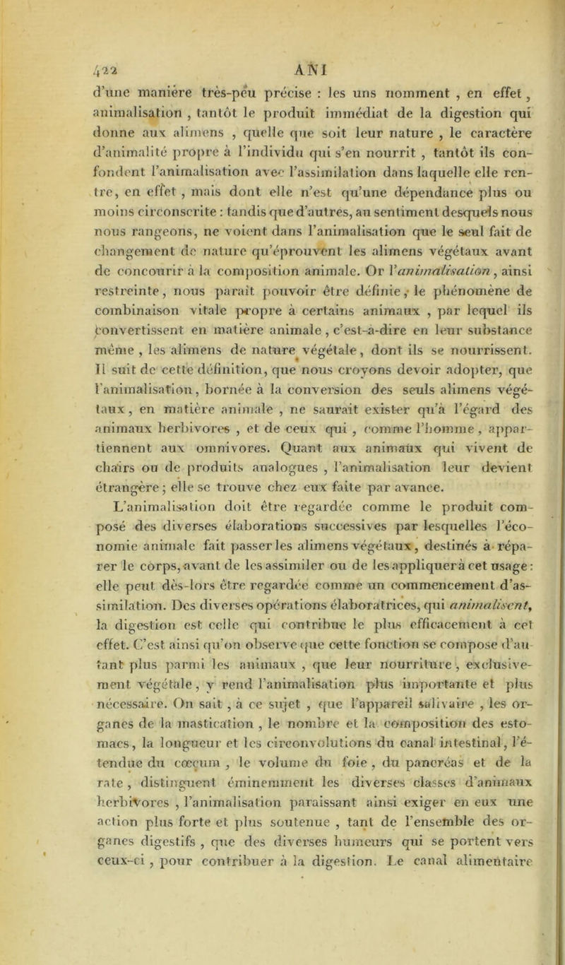 li'i'i AN! d’une manière très-peu précise : les uns nomment , en effet, animalisation , tantôt le produit immédiat de la digestion qui donne aux alimens , quelle que soit leur nature , le caractère d’animalité propre à l’individu qui s’en nourrit , tantôt ils con- fondent l’animalisation avec l’assimilation dans laquelle elle ren- tre, en effet , mais dont elle n’est qu’une dépendance plus ou moins circonscrite : tandis que d’autres, au sentiment desquels nous nous rangeons, ne voient dans l’animalisation que le seul fait de changement (le nature qu’éprouvent les alimens végétaux avant de concourir à la composition animale. Or l’animalwalian, ainsi restreinte, nous parait pouvoir être définie, le phénomène de combinaison vitale propre à certains animaux , par lequel ils Convertissent en matière animale , c’est-a-dire en leur substance même , les alimens de nature végétale, dont ils se nourrissent. Tl suit de cette définition, que nous croyons devoir adopter, que l'animalisation, bornée à la convei'sion des seuls alimens végé- taux, en matière animale , ne saurait exister qu’à l’égard des animaux herbivores , et de ceux qui , comme l’homme , appar tiennent aux omnivores. Quant aux animaux qui vivent de chairs ou de produits analogues , l’animalisation leur devient étrangère; elle se trouve chez eux faite par avance. L’animalisation doit être regardée comme le produit com- posé des diverses élaborations successives par lesquelles l’éco- nomie animale fait passer les alimens végétaux, destinés à répa- rer le corps,-avant de les assimiler ou de les appliquera cet usage : elle peut dès-lors être regardée comme un commencement d’as- similation. Des diverses opérations élaboratrices, qui anima lisent, la digestion est celle qui contribue le plus efficacement à cet effet. C’est ainsi qu’on observe que cette fonction se compose d’au tant plus parmi les animaux , que leur nourriture , exclusive- ment végétale, v rend l’animalisation plus importante et plus nécessaire. On sait , à ce sujet , que l’appareil salivaire , les or- ganes de la mastication , le nombre et la composition des esto- macs, la longueur et les circonvolutions du canal intestinal, l’é- tendue du cæcum , le volume du foie , du pancréas et de la rate , distinguent éminemment les diverses classes d'animaux herbivores , l’animalisation paraissant ainsi exiger en eux une action plus forte et plus soutenue , tant de l'ensemble des or- ganes digestifs , que des diverses humeurs qui se portent vers ceux-ci , pour contribuer à la digestion. Le canal alimentaire