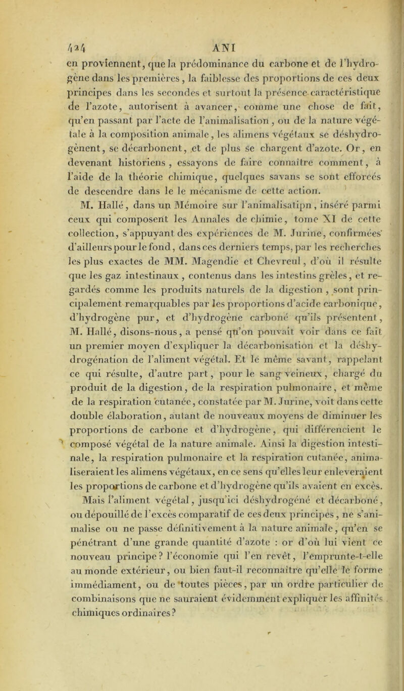 /|24 ANI en proviennent, que la prédominance du carbone et de l’hydro- gcne dans les premières, la faiblesse des proportions de ces deux principes dans les secondes et surtout la présence caractéristique de l’azote, autorisent à avancer,- comme une chose de fait, qu’en passant par l’acte de l’animalisation , ou de la nature végé- tale à la composition animale, les alimens végétaux se déshydro- gènent, se décarbonent, et de plus se chargent d’azote. Or, en devenant historiens, essayons de faire connaître comment, à l’aide de la théorie chimique, quelques savans se sont efforcés de descendre dans le le mécanisme de celte action. M. Hallé, dans un Mémoire sur l’animalisatipn , inséré parmi ceux qui composent les Annales de chimie, tome XI de cette collection, s’appuyant des expériences de M. Jurine, confirmées' d’ailleurs pour le fond, dansées derniers temps, par les recherches les plus exactes de MM. Magendie et Chevreul, d’où il résulte que les gaz intestinaux , contenus dans les intestins grêles, et re- gardés comme les produits naturels de la digestion , sont prin- cqnalement remarquables par les proportions d’acide carbonique, d’hydrogène pur, et d’hydrogène carboné qu’ils présentent, M. Hallé, disons-nous, a pensé qu’on pouvait Aroir dans ce fait uri premier moyen d’expliquer la décarbonisation et la déshy- drogénation de l’aliment végétal. Et le même savant, rappelant ce qui résulte, d’autre part, pour le sang veineux, chargé du produit de la digestion, de la respiration pulmonaire, et même de la respiration cutanée, constatée par M. Jurine, voit dans cette double élaboration, autant de nouveaux moyens de diminuer les proportions de carbone et d’hydrogène, qui différencient le 1 composé végétal de la nature animale. Ainsi la digestion intesti- nale, la respiration pulmonaire et la respiration cutanée, anima- liseraient les alimens végétaux, en ce sens qu’elles leur enlèveraient les proportions de carbone et d’hydrogène qu’ils avaient en excès. Mais l’aliment végétal, jusqu’ici déshydrogéné et décarboné, ou dépouillé de l’excès comparatif de ces deux principes, ne s’ani- malise ou ne passe définitivement à la nature animale, qu’en se pénétrant d’une grande quantité d’azote : or d’où lui vient ce nouveau principe ? l’économie qui l’en revêt, remprunte-t-elle au monde extérieur, ou bien faut-il reconnaître qu’elle le forme immédiament, ou de toutes pièces, par un ordre particulier de combinaisons que ne sauraient évidemment expliquer les affinités chimiques ordinaires ?