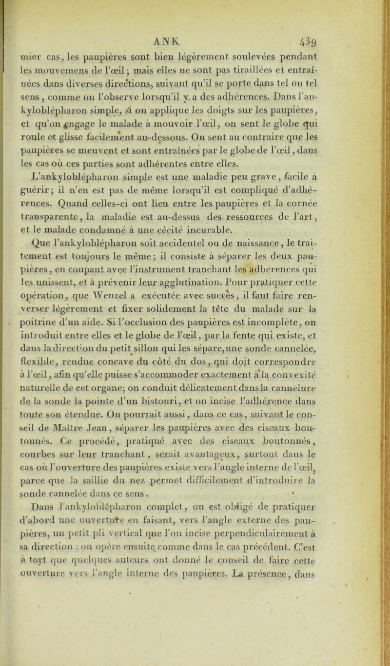 ANK 43g mier cas, les paupières sont bien légèrement soulevées pendant les mouvernens de l’œil; mais elles ne sont pas tiraillées et entraî- nées dans diverses directions, suivant qui] se porte dans tel ou tel sens , comme on l’observe lorsqu’il y. a des adhérences. Dans l’an- kyloblépharon simple, si on applique les doigts sur les paupières, et qu’on engage le malade à mouvoir l’œil, on sent le globe qui roule et glisse facilement au-dessous. On sent au contraire que les paupières se meuvent et sont entraînées parle globe de l’œil, dans les cas où ces parties sont adhérentes enti’e elles. L’ankyloblépharon simple est une maladie peu grave, facile a guérir; il n’en est pas de même lorsqu’il est compliqué d’adhé- rences. Quand celles-ci ont lieu entre les paupières et la cornée transparente, la maladie est au-dessus des ressources de l’art, et le malade condamné à une cécité incurable. Que l’ankyloblépharon soit accidentel ou de naissance, le trai- tement est toujours le même; il consiste à séparer les deux pau- pières, en coupant avec l’instrument tranchant les adhérences qui les unissent, et à prévenir leur agglutination. Pour pratiquer cette opération, que Wenzel a exécutée avec succès, il faut faire ren- verser légèrement et fixer solidement la tête du malade sur Ja poitrine d’un aide. Si l’occlusion des paupièi’es est incomplète, on introduit entre elles et le globe de l’œil, par la fente qui existe, et dans la direction du petit sillon qui les sépare,une sonde cannelée, flexible, rendue concave du côté du dos, qui doit correspondre à l’œil, afin qu’elle puisse s’accommoder exactement à’la convexité naturelle de cet organe; on conduit délicatement dans la cannelure de la sonde la pointe d’un bistouri, et on incise l’adhérence dans toute son étendue. On pourxait aussi, dans ce cas, suivant le con- seil de Maître Jean, séparer les paupières avec des ciseaux bou- tonnés. Ce procédé, pratiqué avec des ciseaux boutonnés, courbes sur leur tranchant, serait avantageux, surtout dans le cas où l’ouverture des paupières existe vers l’angle interne del’œil, parce que la saillie du nez, permet difficilement d’introduire Ja sonde cannelée dans ce sens. • Dans Fankyloblépliaron complet, on est obligé de pratiquer d’abord une ouverture en faisant, vers l’angle externe des pau- pières, un petit pli vertical que l’on incise perpendiculairement à sa direction : on opère ensuite, comme dans le cas précédent. C’est à tort tjue quelques auteurs ont donné le conseil de faire cette ouverture vers l’angle interne des paupières. La présence, dans